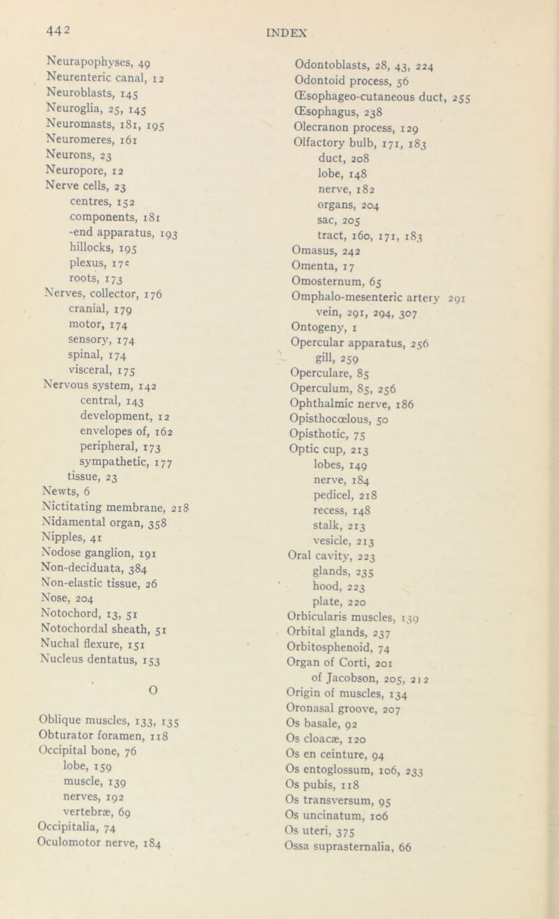 Neurapophyses, 49 Neurenteric canal, 12 Neuroblasts, 145 Neuroglia, 25, 145 Neuromasts, 181, 195 Neuromeres, i6r Neurons, 23 Neuropore, 12 Nerve cells, 23 centres, 152 components, 181 -end apparatus, 193 hillocks, 195 plexus, 17c roots, 173 Nerves, collector, 176 cranial, 179 motor, 174 sensory, 174 spinal, 174 visceral, 175 Nervous system, 142 central, 143 development, 12 envelopes of, 162 peripheral, 173 sympathetic, 177 tissue, 23 Newts, 6 Nictitating membrane, 218 Nidamental organ, 358 Nipples, 41 Nodose ganglion, 191 Non-deciduata, 384 Non-elastic tissue, 26 Nose, 204 Notochord, 13, 51 Notochordal sheath, 51 Nuchal flexure, 151 Nucleus dentatus, 153 0 Oblique muscles, 133, 135 Obturator foramen, 118 Occipital bone, 76 lobe, 159 muscle, 139 nerves, 192 vertebrae, 69 Occipitalia, 74 Oculomotor nerve, 184 Odontoblasts, 28, 43, 224 Odontoid process, 56 (Esophageo-cutaneous duct, 255 (Esophagus, 238 Olecranon process, 129 Olfactory bulb, 171, 183 duct, 208 lobe, 148 nerve, 182 organs, 204 sac, 205 tract, 160, 171, 183 Omasus, 242 Omenta, 17 Omosternum, 65 Omphalo-mesenteric artery 291 vein, 291, 294, 307 Ontogeny, 1 Opercular apparatus, 256 gill, 259 Operculare, 85 Operculum, 85, 256 Ophthalmic nerve, 186 Opisthocoelous, 50 Opisthotic, 75 Optic cup, 213 lobes, 149 nerve, 184 pedicel, 218 recess, 148 stalk, 213 vesicle, 213 Oral cavity, 223 glands, 235 hood, 223 plate, 220 Orbicularis muscles, 139 Orbital glands, 237 Orbitosphenoid, 74 Organ of Corti, 201 of Jacobson, 205, 212 Origin of muscles, 134 Oronasal groove, 207 Os basale, 92 Os cloacae, 120 Os en ceinture, 94 Os entoglossum, 106, 233 Os pubis, 118 Os transversum, 95 Os uncinatum, 106 Os uteri, 375 Ossa suprasternalia, 66