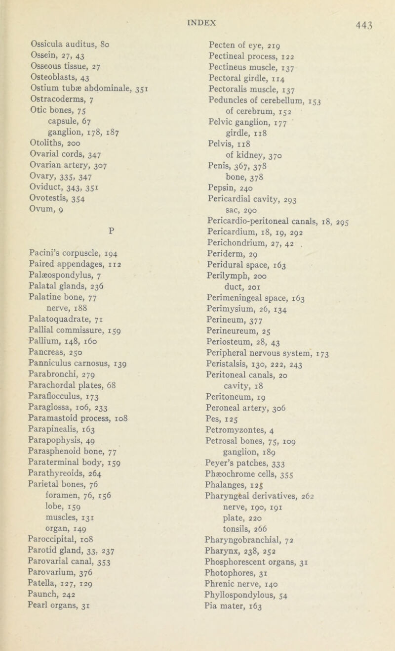 Ossicula auditus, 80 Ossein, 27, 43 Osseous tissue, 27 Osteoblasts, 43 Ostium tubae abdominale, Ostracoderms, 7 Otic bones, 75 capsule, 67 ganglion, 178, 187 Otoliths, 200 Ovarial cords, 347 Ovarian artery, 307 Ovary, 335, 347 Oviduct, 343, 331 Ovotestis, 354 Ovum, 9 P Pacini’s corpuscle, 194 Paired appendages, 112 Palaeospondylus, 7 Palatal glands, 236 Palatine bone, 77 nerve, 188 Palatoquadrate, 71 Pallial commissure, 159 Pallium, 148, 160 Pancreas, 250 Panniculus carnosus, 139 Parabronchi, 279 Parachordal plates, 68 Paraflocculus, 173 Paraglossa, 106, 233 Paramastoid process, 108 Parapinealis, 163 Parapophysis, 49 Parasphenoid bone, 77 Paraterminal body, 159 Parathyreoids, 264 Parietal bones, 76 foramen, 76, 156 lobe, 159 muscles, 131 organ,149 Paroccipital, 108 Parotid gland, 33, 237 Parovarial canal, 353 Parovarium, 376 Patella, 127, 129 Paunch, 242 Pearl organs, 31 Pecten of eye, 219 Pectineal process, 122 Pectineus muscle, 137 Pectoral girdle, 114 351 Pectoralis muscle, 137 Peduncles of cerebellum, 153 of cerebrum, 152 Pelvic ganglion, 177 girdle, 118 Pelvis, 118 of kidney, 370 Penis, 367, 378 bone, 378 Pepsin, 240 Pericardial cavity, 293 sac, 290 Pericardio-peritoneal canals, 18, 295 Pericardium, 18, 19, 292 Perichondrium, 27, 42 Periderm, 29 Peridural space, 163 Perilymph, 200 duct, 201 Perimeningeal space, 163 Perimysium, 26, 134 Perineum, 377 Perineureum, 25 Periosteum, 28, 43 Peripheral nervous system, 173 Peristalsis, 130, 222, 243 Peritoneal canals, 20 cavity, 18 Peritoneum, 19 Peroneal artery, 306 Pes, 125 Petromyzontes, 4 Petrosal bones, 75, 109 ganglion, 189 Peyer’s patches, 333 Phaeochrome cells, 355 Phalanges, 125 Pharyngeal derivatives, 262 nerve, 190, 191 plate, 220 tonsils, 266 Pharyngobranchial, 72 Pharynx, 238, 252 Phosphorescent organs, 31 Photophores, 31 Phrenic nerve, 140 Phyllospondylous, 54 Pia mater, 163