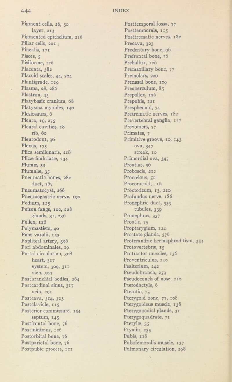 Pigment cells, 26, 30 layer, 213 Pigmented epithelium, 216 Pillar cells, 201 ; Pinealis, 171 Pisces, s Pisiforme, 126 Placenta, 382 Placoid scales, 44, 224 Plantigrade, 129 Plasma, 28, 286 Plastron, 45 Platybasic cranium, 68 Platysma myoides, 140 Plesiosaurs, 6 Pleura, 19, 275 Pleural cavities, 18 rib, 60 Pleurodont, 96 Plexus, 175 Plica semilunaris, 218 Plicae fimbriatae, 234 Plumae, 35 Plumulae, 35 Pneumatic bones, 282 duct, 267 Pneumatocyst, 266 Pneumogastric nerve, 190 Podium, 125 Poison fangs, 102, 228 glands, 31, 236 Pollex, 126 Polymastism, 40 Pons varolii, 153 Popliteal artery, 306 Pori abdominales, 19 Portal circulation, 308 heart, 317 system, 309, 311 vien, 309 Postbranchial bodies, 264 Postcardinal sinus, 317 vein, 291 Postcava, 314, 323 Postclavicle, 115 Posterior commissure, 154 septum, 145 Postfrontal bone, 76 Postminimus, 126 Postorbital bone, 76 Postparietal bone, 76 Postpubic process, 121 Posttemporal fossa, 77 Posttemporals, 115 Posttrematic nerves, 182 Precava, 323 Predentary bone, 96 Prefrontal bone, 76 Prehallux, 126 Premaxillary bone, 77 Premolars, 229 Prenasal bone, 109 Preoperculum, 85 Prepollex, 126 Prepubis, 121 Presphenoid, 74 Pretrematic nerves, 182 Prevertebral ganglia, 177 Prevomers, 77 Primates, 7 Primitive groove, 10, 143 ova, 347 streak, 10 Primordial ova, 347 Proatlas, 56 Proboscis, 212 Procoelous, 5° Procoracoid, 116 Proctodeum, 13, 220 Profundus nerve, 186 Pronephric duct, 339 tubules, 339 Pronephros, 337 Prootic, 75 Propterygium, 124 Prostate glands, 376 Proterandric hermaphroditism, 354 Protovertebra;, 15 Protractor muscles, 136 Proventriculus, 240 Psalterium, 242 Pseudobranch, 259 Pseudoconch of nose, 210 Pterodactyls, 6 Pterotic, 75 Pterygoid bone, 77, 108 Pterygoideus muscle, 138 Pterygopodial glands, 31 Pterygoquadrate. 71 Pteryla;, 35 Ptyalin, 235 Pubis, 118 Pubofemoralis muscle, 137 Pulmonary circulation, 298