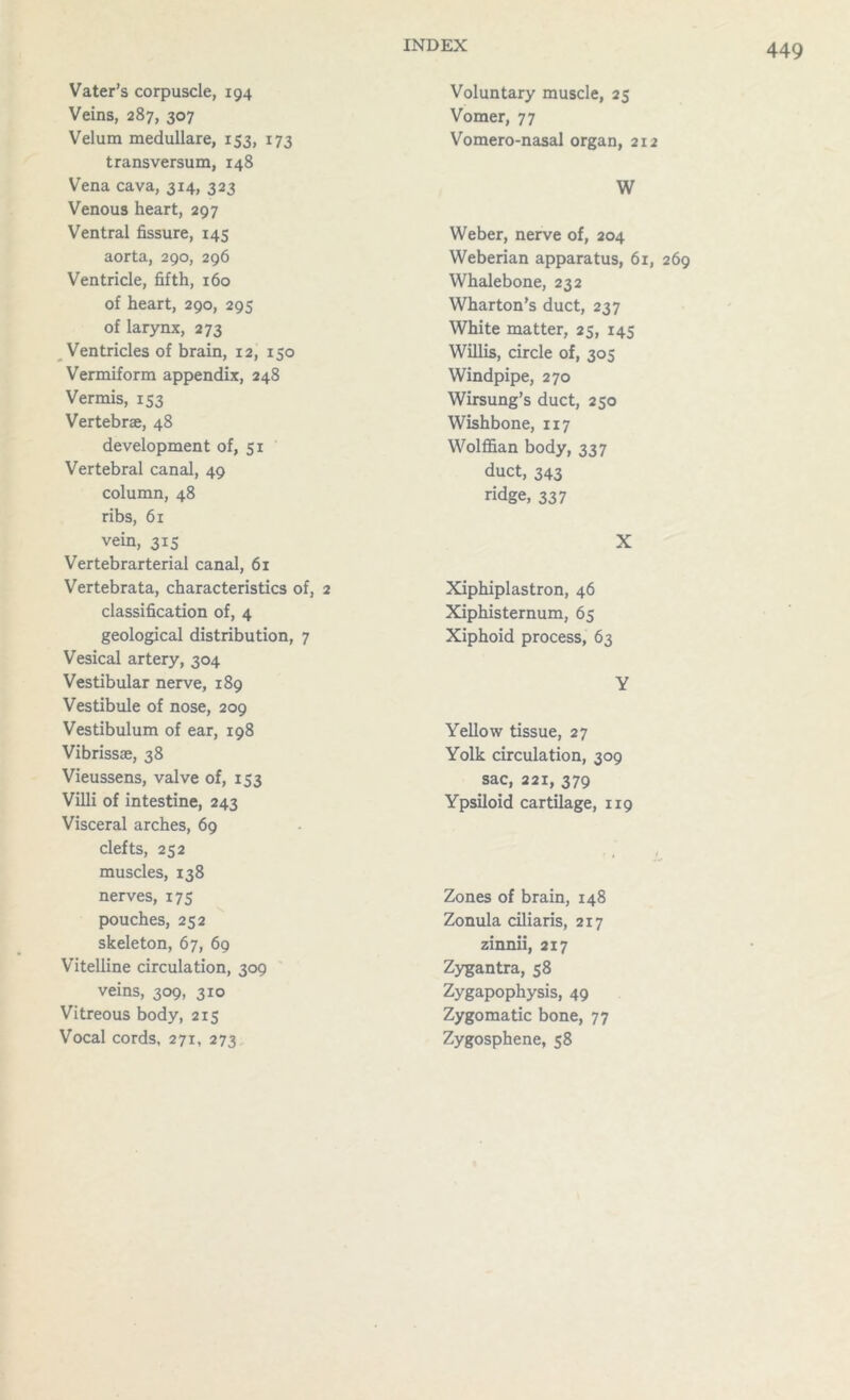 Vater’s corpuscle, 194 Veins, 287, 307 Velum medullare, 153, 173 transversum, 148 Vena cava, 314, 323 Venous heart, 297 Ventral fissure, 145 aorta, 290, 296 Ventricle, fifth, 160 of heart, 290, 295 of larynx, 273 Ventricles of brain, 12, 150 Vermiform appendix, 248 Vermis, 153 Vertebrae, 48 development of, 51 Vertebral canal, 49 column, 48 ribs, 61 vein, 315 Vertebrarterial canal, 61 Vertebrata, characteristics of, 2 classification of, 4 geological distribution, 7 Vesical artery, 304 Vestibular nerve, 189 Vestibule of nose, 209 Vestibulum of ear, 198 Vibrissas, 38 Vieussens, valve of, 153 Villi of intestine, 243 Visceral arches, 69 clefts, 252 muscles, 138 nerves, 175 pouches, 252 skeleton, 67, 69 Vitelline circulation, 309 veins, 309, 310 Vitreous body, 215 Vocal cords, 271, 273 Voluntary muscle, 25 Vomer, 77 Vomero-nasal organ, 212 W Weber, nerve of, 204 Weberian apparatus, 61, 269 Whalebone, 232 Wharton’s duct, 237 White matter, 25, 145 Willis, circle of, 305 Windpipe, 270 Wirsung’s duct, 250 Wishbone, 117 Wolffian body, 337 duct, 343 ridge, 337 X Xiphiplastron, 46 Xiphisternum, 65 Xiphoid process, 63 Y Yellow tissue, 27 Yolk circulation, 309 sac, 221, 379 Ypsiloid cartilage, 119 Zones of brain, 148 Zonula ciliaris, 217 zinnii, 217 Zygantra, 58 Zygapophysis, 49 Zygomatic bone, 77 Zygosphene, 58