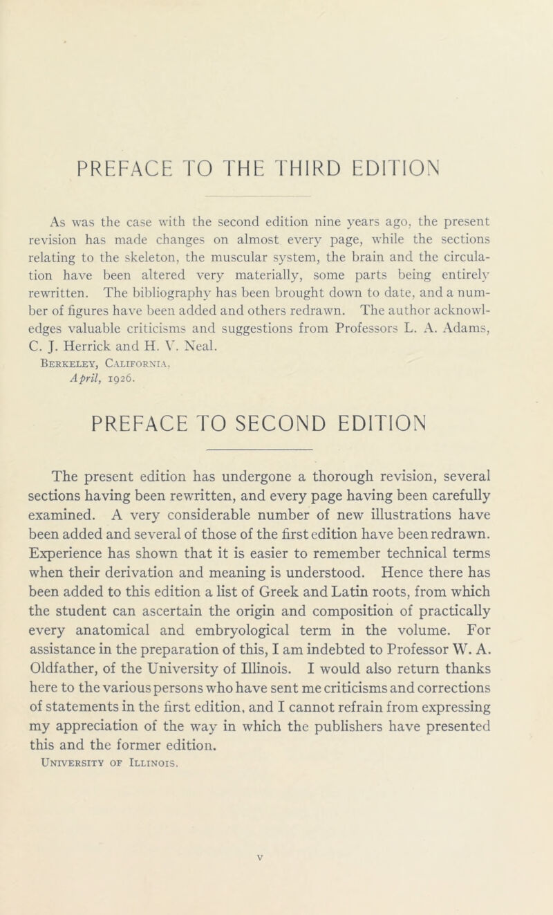 As was the case with the second edition nine years ago, the present revision has made changes on almost every page, while the sections relating to the skeleton, the muscular system, the brain and the circula- tion have been altered very materially, some parts being entirely rewritten. The bibliography has been brought down to date, and a num- ber of figures have been added and others redrawn. The author acknowl- edges valuable criticisms and suggestions from Professors L. A. Adams, C. J. Herrick and H. V. Neal. Berkeley, California, April, 1926. PREFACE TO SECOND EDITION The present edition has undergone a thorough revision, several sections having been rewritten, and every page having been carefully examined. A very considerable number of new illustrations have been added and several of those of the first edition have been redrawn. Experience has shown that it is easier to remember technical terms when their derivation and meaning is understood. Hence there has been added to this edition a list of Greek and Latin roots, from which the student can ascertain the origin and composition of practically every anatomical and embryological term in the volume. For assistance in the preparation of this, I am indebted to Professor W. A. Oldfather, of the University of Illinois. I would also return thanks here to the various persons who have sent me criticisms and corrections of statements in the first edition, and I cannot refrain from expressing my appreciation of the way in which the publishers have presented this and the former edition. University of Illinois.