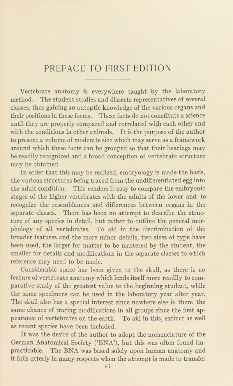 Vertebrate anatomy is everywhere taught by the laboratory method. The student studies and dissects representatives of several classes, thus gaining an autoptic knowledge of the various organs and their positions in these forms. These facts do not constitute a science until they are properly compared and correlated with each other and with the conditions in other animals. It is the purpose of the author to present a volume of moderate size which may serve as a framework around which these facts can be grouped so that their bearings may be readily recognized and a broad conception of vertebrate structure may be obtained. In order that this may be realized, embryology is made the basis, the various structures being traced from the undifferentiated egg into the adult condition. This renders it easy to compare the embryonic stages of the higher vertebrates with the adults of the lower and to recognize the resemblances and differences between organs in the separate classes. There has been no attempt to describe the struc- ture of any species in detail, but rather to outline the general mor- phology of all vertebrates. To aid in the discrimination of the broader features and the more minor details, two sizes of type have been used, the larger for matter to be mastered by the student, the smaller for details and modifications in the separate classes to which reference may need to be made. Considerable space has been given to the skull, as there is no feature of vertebrate anatomy which lends itself more readily to com- parative study of the greatest value to the beginning student, while the same specimens can be used in the laboratory year after year. The skull also has a special interest since nowhere else is there the same chance of tracing modifications in all groups since the first ap- pearance of vertebrates on the earth. To aid in this, extinct as well as recent species have been included. It was the desire of the author to adopt the nomenclature of the German Anatomical Society (‘BNA’), but this was often found im- practicable. The BNA was based solely upon human anatomy and it fails utterly in many respects when the attempt is made to transfer Vll