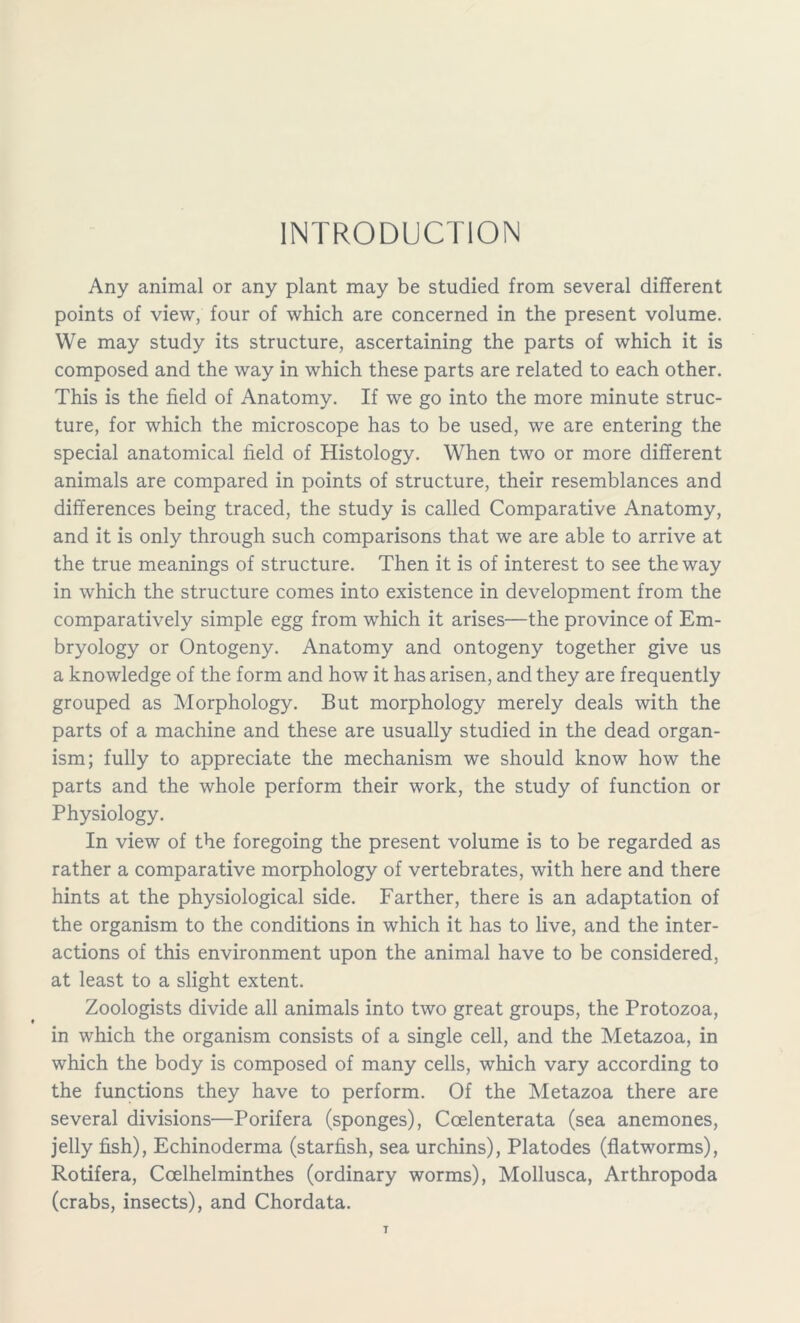 INTRODUCTION Any animal or any plant may be studied from several different points of view, four of which are concerned in the present volume. We may study its structure, ascertaining the parts of which it is composed and the way in which these parts are related to each other. This is the field of Anatomy. If we go into the more minute struc- ture, for which the microscope has to be used, we are entering the special anatomical field of Histology. When two or more different animals are compared in points of structure, their resemblances and differences being traced, the study is called Comparative Anatomy, and it is only through such comparisons that we are able to arrive at the true meanings of structure. Then it is of interest to see the way in which the structure comes into existence in development from the comparatively simple egg from which it arises—the province of Em- bryology or Ontogeny. Anatomy and ontogeny together give us a knowledge of the form and how it has arisen, and they are frequently grouped as Morphology. But morphology merely deals with the parts of a machine and these are usually studied in the dead organ- ism; fully to appreciate the mechanism we should know how the parts and the whole perform their work, the study of function or Physiology. In view of the foregoing the present volume is to be regarded as rather a comparative morphology of vertebrates, with here and there hints at the physiological side. Farther, there is an adaptation of the organism to the conditions in which it has to live, and the inter- actions of this environment upon the animal have to be considered, at least to a slight extent. Zoologists divide all animals into two great groups, the Protozoa, in which the organism consists of a single cell, and the Metazoa, in which the body is composed of many cells, which vary according to the functions they have to perform. Of the Metazoa there are several divisions—Porifera (sponges), Ccelenterata (sea anemones, jelly fish), Echinoderma (starfish, sea urchins), Platodes (flatworms), Rotifera, Ccelhelminthes (ordinary worms), Mollusca, Arthropoda (crabs, insects), and Chordata.