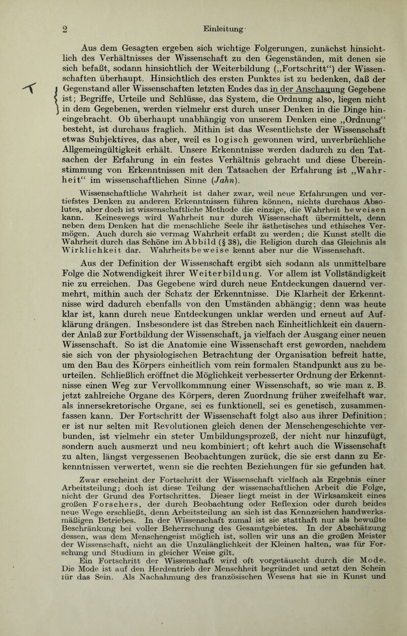 Aus dem Gesagten ergeben sich wichtige Folgerungen, zunächst hinsicht- lich des Verhältnisses der Wissenschaft zu den Gegenständen, mit denen sie sich befaßt, sodann hinsichtlich der Weiterbildung („Fortschritt“) der Wissen- schaften überhaupt. Hinsichtlich des ersten Punktes ist zu bedenken, daß der Gegenstand aller Wissenschaften letzten Endes das in der Anschauung Gegebene ist; Begriffe, Urteile und Schlüsse, das System, die Ordnung also, liegen nicht in dem Gegebenen, werden vielmehr erst durch unser Denken in die Dinge hin- eingebracht. Ob überhaupt unabhängig von unserem Denken eine „Ordnung“ besteht, ist durchaus fraglich. Mithin ist das Wesentlichste der Wissenschaft etwas Subjektives, das aber, weil es logisch gewonnen wird, unverbrüchliche Allgemeingültigkeit erhält. Unsere Erkenntnisse werden dadurch zu den Tat- sachen der Erfahrung in ein festes Verhältnis gebracht und diese Überein- stimmung von Erkenntnissen mit den Tatsachen der Erfahrung ist „Wahr- heit“ im wissenschaftlichen Sinne {Jahn). Wissenschaftliche Wahrheit ist daher zwar, weil neue Erfahrungen und ver- tiefstes Denken zu anderen Erkenntnissen führen können, nichts durchaus Abso- lutes, aber doch ist wissenschaftliche Methode die einzige, die Wahrheit beweisen kann. Keineswegs wird Wahrheit nur durch Wissenschaft übermittelt, denn neben dem Denken hat die menschliche Seele ihr ästhetisches und ethisches Ver- mögen. Auch durch sie vermag Wahrheit erfaßt zu werden; die Kunst stellt die Wahrheit durch das Schöne im Abbild (§ 38), die Religion durch das Gleichnis als Wirklichkeit dar. Wahrheitsbeweise kennt aber nur die Wissenschaft. Aus der Definition der Wissenschaft ergibt sich sodann als unmittelbare Folge die Notwendigkeit ihrer Weiterbildung. Vor allem ist Vollständigkeit nie zu erreichen. Das Gegebene wird durch neue Entdeckungen dauernd ver- mehrt, mithin auch der Schatz der Erkenntnisse. Die Klarheit der Erkennt- nisse wird dadurch ebenfalls von den Umständen abhängig; denn was heute klar ist, kann durch neue Entdeckungen unklar werden und erneut auf Auf- klärung drängen. Insbesondere ist das Streben nach Einheitlichkeit ein dauern- der Anlaß zur Fortbildung der Wissenschaft, ja vielfach der Ausgang einer neuen Wissenschaft. So ist die Anatomie eine Wissenschaft erst geworden, nachdem sie sich von der physiologischen Betrachtung der Organisation befreit hatte, um den Bau des Körpers einheitlich vom rein formalen Standpunkt aus zu be- urteilen. Schließlich eröffnet die Möglichkeit verbesserter Ordnung der Erkennt- nisse einen Weg zur Vervollkommnung einer Wissenschaft, so wie man z. B. jetzt zahlreiche Organe des Körpers, deren Zuordnung früher zweifelhaft war, als innersekretorische Organe, sei es funktionell, sei es genetisch, zusammen- fassen kann. Der Fortschritt der Wissenschaft folgt also aus ihrer Definition; er ist nur selten mit Revolutionen gleich denen der Menschengeschichte ver- bunden, ist vielmehr ein steter Umbildungsprozeß, der nicht nur hinzufügt, sondern auch ausmerzt und neu kombiniert; oft kehrt auch die Wissenschaft zu alten, längst vergessenen Beobachtungen zurück, die sie erst dann zu Er- kenntnissen verwertet, wenn sie die rechten Beziehungen für sie gefunden hat. Zwar erscheint der Fortschritt der Wissenschaft vielfach als Ergebnis einer Arbeitsteilung; doch ist diese Teilung der wissenschaftlichen Arbeit die Folge, nicht der Grund des Fortschrittes. Dieser liegt meist in der Wirksamkeit eines großen Forschers, der durch Beobachtung oder Reflexion oder durch beides neue Wege erschließt, denn Arbeitsteilung an sich ist das Kennzeichen handwerks- mäßigen Betriebes. In der Wissenschaft zumal ist sie statthaft nur als bewußte Beschränkung bei voller Beherrschung des Gesamtgebietes. In der Abschätzung dessen, was dem Menschengeist möglich ist, sollen wir uns an die großen Meister der Wissenschaft, nicht an die Unzulänglichkeit der Kleinen halten, was für For- schung und Studium in gleicher Weise gilt. Ein Fortschritt der Wissenschaft wird oft vorgetäuscht durch die Mode. Die Mode ist auf den Herdentrieb der Menschheit begründet imd setzt den Schein lür das Sein. Als Nachahmung des französischen Wesens hat sie in Kunst und