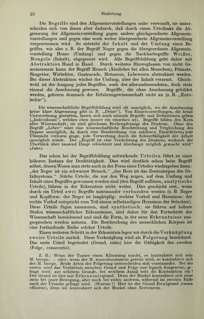 Die Begriffe sind den Allgemeinvorstellungen nahe verwandt, sie unter- scheiden sich von ihnen aber dadurch, daß durch einen Urteilsakt die Ab- grenzung der Allgemeinvorstellung gegen andere gleichgeordnete Allgemein- vorstellungen und gegen eine noch weiter übergeordnete Allgemeinvorstellung vor genommen wird. So entsteht der Inhalt und der Umfang eines Be- griffes, wie also z. B. der Begriff Neger gegen die übergeordnete Allgemein- vorstellung Homo (Umfang) und gegen die Nachbar begriffe Weißer, Mongole (Inhalt), abgegrenzt wird. Alle Begriffsbildung geht daher mit Abstraktion Hand in Hand. Durch weiteres Hinweglassen von nicht Ge- meinsamem kann der Begriff Mensch (Ähnliches bei allen Menschen), Primate, Säugetier, Wirbeltier, Gastraeade, Metazoon, Lebewesen abstrahiert werden. Bei dieser Abstraktion wächst der Umfang, aber der Inhalt verarmt. Gleich- wohl ist der Ausgang jedes Begriffes, auch des allerumfassendsten, doch stets einmal die Anschauung gewesen. Begriffe, die ohne Anschauung gebildet werden, gehören demnach der ErfahrungsWissenschaft nicht an (z. B. „Ente- lechie“). Die wissenschaftliche Begriffsbildung wird oft unmöglich, wo die Anschauung keine klare Abgrenzung gibt (z. B. „Drüse“). Von Einzelvorstellungen, die keine Unterordnung gestatten, lassen sich auch niemals Begriffe und Definitionen geben („Individuum“, welches eben immer ein einzelnes ist). Begriffe bilden den Kern aller Wissenschaft; sie sind gleichsam Rechenpfennige des Denkens. Ohne den Begriff „Leber“ wäre eine wissenschaftliche Beschreibung und Vergleichung des Organs unmöglich, da durch eine Beschreibung von zahllosen Einzellebernj jede Übersicht verloren ginge, jede Verwertung durch die Schwerfälligkeit der Arbeit unmöglich würde. Der „Begriff ist eine Verdichtung des Denkens, wodurch der Überblick über tausend Dinge erleichtert und überhaupt möglich gemacht wird“ {Jahn). Das schon bei der Begriffsbildung mitwirkende Urteilen führt zu einer höheren Instanz der Denktätigkeit. Dies wird deutlich schon beim Begriff selbst, dessen Wesen man stets auch in der Form eines Urteiles wiedergeben kann; „der Neger ist ein schwarzer Mensch,“ „das Herz ist das Zentralorgan des Ge- fäßsystems.“ Solche Urteile, die nur den Weg zeigen, auf dem Umfang und Inhalt eines Begriffes gewonnen worden sind (den Begriff auf lösen, analytische Urteile), führen in der Erkenntnis nicht weiter. Dies geschieht erst, wrenn durch ein Urteil zwei Begriffe miteinander verbunden werden (z. B. Neger und Kopfform: der Neger ist langköpfig; rechter Vorhof und Herzsinus: der rechte Vorhof entspricht zum Teil einem selbständigen Herzsinus der Selachier). Diese Urteile fügen zusammen, sind synthetisch; sie führen auf höhere Stufen wissenschaftlicher Erkenntnisse, sind daher für den Fortschritt der Wissenschaft bezeichnend und sind die Form, in der neue Erkenntnisse aus- gesprochen werden müssen. Die Beschreibung des menschlichen Körpers ist eine fortlaufende Reihe solcher Urteile. Einen weiteren Schritt in der Erkenntnis legen wir durch die Verknüpfung zweier Urteile zurück. Diese Verknüpfung wird als Folgerung bezeichnet. Das erste Urteil begründet (Grund, ratio) hier die Gültigkeit des zweiten (Folge, consecutio). Z. B.: Wenn der Turner einen Klimmzug macht, so kontrahiert sich sein M. biceps; — oder: wenn der N. musculocutaneus gereizt wird, so kontrahiert sich der M. biceps. Beide Arten der Folgerung unterscheiden sich voneinander. Bei der ersten wird das Verhältnis zwischen Grund und Folge nur logisch festgesetzt; ge- fragt wird: aus welchem Grunde, bei welchem Anlaß tritt die Kontraktion ein? Der Grund ist hier nur Erkenntnisgrund. Denn der Muskel kontrahiert sich zwar stets bei jener Bewegung, aber noch bei vielen anderen, während im zweiten Falle nach der Ursache gefragt wird. (Warum?) Hier ist der Grund Realgrund (causa efficiens), denn nie kontrahiert sich der Muskel ohne Nervenreiz.