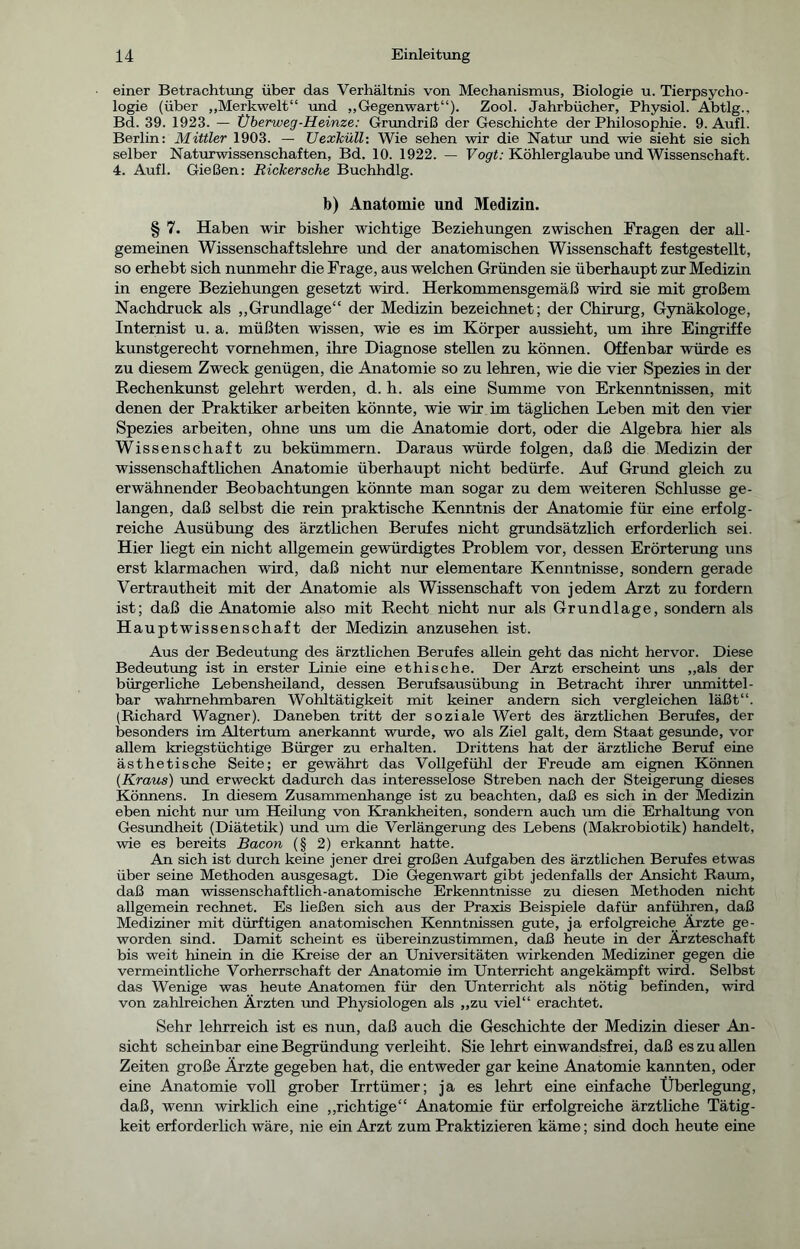 einer Betrachtung über das Verhältnis von Mechanismus, Biologie u. Tierpsycho- logie (über „Merkwelt“ und „Gegenwart“). Zool. Jahrbücher, Physiol. Abtlg., Bd. 39. 1923. — Überweg-Heinze: Grundriß der Geschichte der Philosophie. 9. Aufl. Berlin: Mittler 1903. — Uexlcüll•. Wie sehen wir die Natur und wie sieht sie sich selber Naturwissenschaften, Bd. 10. 1922. — Vogt: Köhlerglaube und Wissenschaft. 4. Aufl. Gießen: Rickersche Buchhdlg. b) Anatomie und Medizin. § 7. Haben wir bisher wichtige Beziehungen zwischen Fragen der all- gemeinen Wissenschaftslehre und der anatomischen Wissenschaft festgestellt, so erhebt sich nunmehr die Frage, aus welchen Gründen sie überhaupt zur Medizin in engere Beziehungen gesetzt wird. Herkommensgemäß wird sie mit großem Nachdruck als „Grundlage“ der Medizin bezeichnet; der Chirurg, Gynäkologe, Internist u. a. müßten wissen, wie es im Körper aussieht, um ihre Eingriffe kunstgerecht vornehmen, ihre Diagnose stellen zu können. Offenbar würde es zu diesem Zweck genügen, die Anatomie so zu lehren, wie die vier Spezies in der Rechenkunst gelehrt werden, d. h. als eine Summe von Erkenntnissen, mit denen der Praktiker arbeiten könnte, wie wir im täglichen Leben mit den vier Spezies arbeiten, ohne uns um die Anatomie dort, oder die Algebra hier als Wissenschaft zu bekümmern. Daraus würde folgen, daß die Medizin der wissenschaftlichen Anatomie überhaupt nicht bedürfe. Auf Grund gleich zu erwähnender Beobachtungen könnte man sogar zu dem weiteren Schlüsse ge- langen, daß selbst die rein praktische Kenntnis der Anatomie für eine erfolg- reiche Ausübung des ärztlichen Berufes nicht grundsätzlich erforderlich sei. Hier liegt ein nicht allgemein gewürdigtes Problem vor, dessen Erörterung uns erst klarmachen wird, daß nicht nur elementare Kenntnisse, sondern gerade Vertrautheit mit der Anatomie als Wissenschaft von jedem Arzt zu fordern ist; daß die Anatomie also mit Recht nicht nur als Grundlage, sondern als Hauptwissenschaft der Medizin anzusehen ist. Aus der Bedeutung des ärztlichen Berufes allein geht das nicht hervor. Diese Bedeutung ist in erster Linie eine ethische. Der Arzt erscheint uns „als der bürgerliche Lebensheiland, dessen Berufsausübung in Betracht ihrer unmittel- bar wahrnehmbaren Wohltätigkeit mit keiner andern sich vergleichen läßt“. (Richard Wagner). Daneben tritt der soziale Wert des ärztlichen Berufes, der besonders im Altertum anerkannt wurde, wo als Ziel galt, dem Staat gesunde, vor allem kriegstüchtige Bürger zu erhalten. Drittens hat der ärztliche Beruf eine ästhetische Seite; er gewährt das Vollgefühl der Freude am eignen Können {Kraus) und erweckt dadurch das interesselose Streben nach der Steigerung dieses Könnens. In diesem Zusammenhänge ist zu beachten, daß es sich in der Medizin eben nicht nur um Heilung von Krankheiten, sondern auch um die Erhaltung von Gesundheit (Diätetik) und um die Verlängerung des Lebens (Makrobiotik) handelt, wie es bereits Bacon (§ 2) erkannt hatte. An sich ist durch keine jener drei großen Aufgaben des ärztlichen Berufes etwas über seine Methoden ausgesagt. Die Gegenwart gibt jedenfalls der Ansicht Raum, daß man wissenschaftlich-anatomische Erkenntnisse zu diesen Methoden nicht allgemein rechnet. Es ließen sich aus der Praxis Beispiele dafür anführen, daß Mediziner mit dürftigen anatomischen Kenntnissen gute, ja erfolgreiche Ärzte ge- worden sind. Damit scheint es übereinzustimmen, daß heute in der Ärzteschaft bis weit hinein in die Kreise der an Universitäten wirkenden Mediziner gegen die vermeintliche Vorherrschaft der Anatomie im Unterricht angekämpft wird. Selbst das Wenige was heute Anatomen für den Unterricht als nötig befinden, wird von zahlreichen Ärzten und Physiologen als „zu viel“ erachtet. Sehr lehrreich ist es nun, daß auch die Geschichte der Medizin dieser An- sicht scheinbar eine Begründung verleiht. Sie lehrt einwandsfrei, daß es zu allen Zeiten große Ärzte gegeben hat, die entweder gar keine Anatomie kannten, oder eine Anatomie voll grober Irrtümer; ja es lehrt eine einfache Überlegung, daß, wenn wirklich eine „richtige“ Anatomie für erfolgreiche ärztliche Tätig- keit erforderlich wäre, nie ein Arzt zum Praktizieren käme; sind doch heute eine