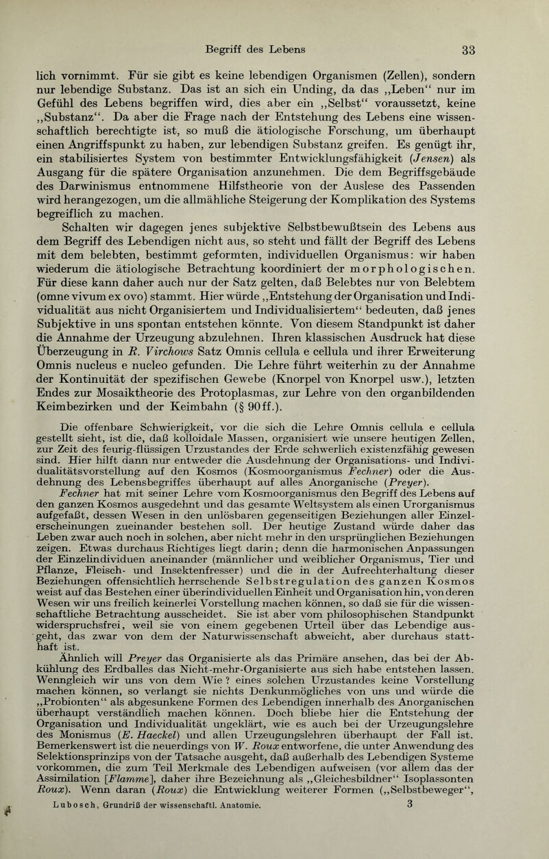 lieh vornimmt. Für sie gibt es keine lebendigen Organismen (Zellen), sondern nur lebendige Substanz. Das ist an sich ein Unding, da das „Leben“ nur im Gefühl des Lebens begriffen wird, dies aber ein „Selbst“ voraussetzt, keine „Substanz“. Da aber die Frage nach der Entstehung des Lebens eine wissen- schaftlich berechtigte ist, so muß die ätiologische Forschung, um überhaupt einen Angriffspunkt zu haben, zur lebendigen Substanz greifen. Es genügt ihr, ein stabilisiertes System von bestimmter Entwicklungsfähigkeit (Jensen) als Ausgang für die spätere Organisation anzunehmen. Die dem Begriffsgebäude des Darwinismus entnommene Hilfstheorie von der Auslese des Passenden wird herangezogen, um die allmähliche Steigerung der Komplikation des Systems begreiflich zu machen. Schalten wir dagegen jenes subjektive Selbstbewußtsein des Lebens aus dem Begriff des Lebendigen nicht aus, so steht und fällt der Begriff des Lebens mit dem belebten, bestimmt geformten, individuellen Organismus: wir haben wiederum die ätiologische Betrachtung koordiniert der morphologischen. Für diese kann daher auch nur der Satz gelten, daß Belebtes nur von Belebtem (omne vivum ex ovo) stammt. Hier würde „Entstehung der Organisation und Indi- vidualität aus nicht Organisiertem und Individualisiertem“ bedeuten, daß jenes Subjektive in uns spontan entstehen könnte. Von diesem Standpunkt ist daher die Annahme der Urzeugung abzulehnen. Ihren klassischen Ausdruck hat diese Überzeugung in R. Virchows Satz Omnis cellula e cellula und ihrer Erweiterung Omnis nucleus e nucleo gefunden. Die Lehre führt weiterhin zu der Annahme der Kontinuität der spezifischen Gewebe (Knorpel von Knorpel usw.), letzten Endes zur Mosaiktheorie des Protoplasmas, zur Lehre von den organbildenden Keimbezirken und der Keimbahn (§ 90 ff.). Die offenbare Schwierigkeit, vor die sich die Lehre Omnis cellula e cellula gestellt sieht, ist die, daß kolloidale Massen, organisiert wie unsere heutigen Zellen, zur Zeit des feurig-flüssigen Urzustandes der Erde schwerlich existenzfähig gewesen sind. Hier hilft dann nur entweder die Ausdehnung der Organisations- und Indivi- dualitätsvorstellung auf den Kosmos (Kosmoorganismus Fechner) oder die Aus- dehnung des Lebensbegriffes überhaupt auf alles Anorganische (Preyer). Fechner hat mit seiner Lehre vom Kosmoorganismus den Begriff des Lebens auf den ganzen Kosmos ausgedehnt und das gesamte Weltsystem als einen Urorganismus aufgefaßt, dessen Wesen in den imlösbaren gegenseitigen Beziehungen aller Einzel- erscheinungen zueinander bestehen soll. Der heutige Zustand würde daher das Leben zwar auch noch in solchen, aber nicht mehr in den ursprünglichen Beziehungen zeigen. Etwas durchaus Richtiges liegt darin; denn die harmonischen Anpassungen der Einzelindividuen aneinander (männlicher und weiblicher Organismus, Tier und Pflanze, Fleisch- und Insektenfresser) und die in der Aufrechterhaltung dieser Beziehungen offensichtlich herrschende Selbstregulation des ganzen Kosmos weist auf das Bestehen einer überindividuellen Einheit und Organisation hin, von deren Wesen wir uns freilich keinerlei Vorstellung machen können, so daß sie für die wissen- schaftliche Betrachtung ausscheidet. Sie ist aber vom philosophischen Standpunkt widerspruchsfrei, weil sie von einem gegebenen Urteil über das Lebendige aus- geht, das zwar von dem der Naturwissenschaft abweicht, aber durchaus statt- haft ist. Ähnlich will Preyer das Organisierte als das Primäre ansehen, das bei der Ab- kühlung des Erdballes das Nicht-mehr-Organisierte aus sich habe entstehen lassen. Wenngleich wir uns von dem Wie ? eines solchen Urzustandes keine Vorstellung machen können, so verlangt sie nichts Denkunmögliches von uns und würde die „Probionten“ als abgesunkene Formen des Lebendigen innerhalb des Anorganischen überhaupt verständlich machen können. Doch bliebe hier die Entstehung der Organisation und Individualität ungeklärt, wie es auch bei der Urzeugungslehre des Monismus (E. Haeckel) und allen Urzeugungslehren überhaupt der Fall ist. Bemerkenswert ist die neuerdings von W. Roux entworfene, die unter Anwendung des Selektionsprinzips von der Tatsache ausgeht, daß außerhalb des Lebendigen Systeme Vorkommen, die zum Teü Merkmale des Lebendigen aufweisen (vor allem das der Assimilation [Flamme], daher ihre Bezeichnung als „Gleichesbildner“ Isoplassonten Roux). Wenn daran (Roux) die Entwicklung weiterer Formen („Selbstbeweger“, Lubosch, Grundriß der Wissenschaft!. Anatomie. 3