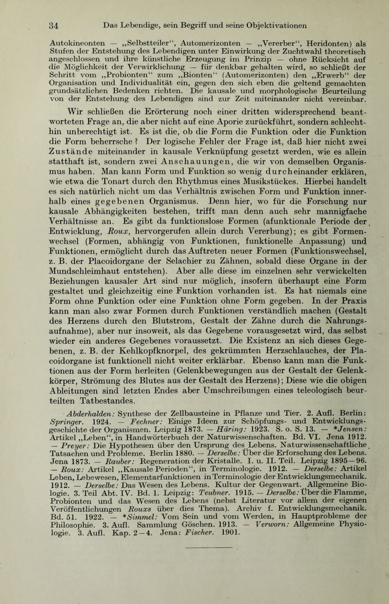 Autokineonten — „Selbstteiler“, Automerizonten — „Vererber“, Heridonten) als Stufen der Entstehung des Lebendigen unter Einwirkung der Zuchtwahl theoretisch angeschlossen und ihre künstliche Erzeugung im Prinzip — ohne Rücksicht auf die Möglichkeit der Verwirklichung — für denkbar gehalten wird, so schließt der Schritt vom „Probionten“ zum „Bionten“ (Automerizonten) den „Erwerb“ der Organisation und Individualität ein, gegen den sich eben die geltend gemachten grundsätzlichen Bedenken richten. Die kausale und morphologische Beurteilung von der Entstehung des Lebendigen sind zur Zeit miteinander nicht vereinbar. Wir schließen die Erörterung noch einer dritten widersprechend beant- worteten Frage an, die aber nicht auf eine Aporie zurückführt, sondern schlecht- hin unberechtigt ist. Es ist die, ob die Form die Funktion oder die Funktion die Form beherrsche ? Der logische Fehler der Frage ist, daß hier nicht zwei Zustände miteinander in kausale Verknüpfung gesetzt werden, wie es allein statthaft ist, sondern zwei Anschauungen, die wir von demselben Organis- mus haben. Man kann Form und Funktion so wenig durcheinander erklären, wie etwa die Tonart durch den Rhythmus eines Musikstückes. Hierbei handelt es sich natürlich nicht um das Verhältnis zwischen Form und Funktion inner- halb eines gegebenen Organismus. Denn hier, wo für die Forschung nur kausale Abhängigkeiten bestehen, trifft man denn auch sehr mannigfache Verhältnisse an. Es gibt da funktionslose Formen (afunktionale Periode der Entwicklung, Roux, hervorgerufen allein durch Vererbung); es gibt Formen- wechsel (Formen, abhängig von Funktionen, funktionelle Anpassung) und Funktionen, ermöglicht durch das Auftreten neuer Formen (Funktionswechsel, z. B. der Placoidorgane der Selachier zu Zähnen, sobald diese Organe in der Mundschleimhaut entstehen). Aber alle diese im einzelnen sehr verwickelten Beziehungen kausaler Art sind nur möglich, insofern überhaupt eine Form gestaltet und gleichzeitig eine Funktion vorhanden ist. Es hat niemals eine Form ohne Funktion oder eine Funktion ohne Form gegeben. In der Praxis kann man also zwar Formen durch Funktionen verständlich machen (Gestalt des Herzens durch den Blutstrom, Gestalt der Zähne durch die Nahrungs- aufnahme), aber nur insoweit, als das Gegebene vorausgesetzt wird, das selbst wieder ein anderes Gegebenes voraussetzt. Die Existenz an sich dieses Gege- benen, z. B. der Kehlkopfknorpel, des gekrümmten Herzschlauches, der Pla- coidorgane ist funktionell nicht weiter erklärbar. Ebenso kann man die Funk- tionen aus der Form herleiten (Gelenkbewegungen aus der Gestalt der Gelenk- körper, Strömung des Blutes aus der Gestalt des Herzens); Diese wie die obigen Ableitungen sind letzten Endes aber Umschreibungen eines teleologisch beur- teilten Tatbestandes. Abderhalden: Synthese der Zellbausteine in Pflanze und Tier. 2. Aufl. Berlin: Springer. 1924. — Fechner: Einige Ideen zur Schöpfungs- und Entwicklungs- geschichte der Organismen. Leipzig 1873. — Häring: 1923. S. o. S. 13. — *Jensen: Artikel „Leben“, in Handwörterbuch der Naturwissenschaften. Bd. VI. Jena 1912. — Preyer: Die Hypothesen über den Ursprung des Lebens. Naturwissenschafthche Tatsachen und Probleme. Berlin 1880. — Derselbe: Über die Erforschung des Lebens. Jena 1873. — Räuber: Regeneration der Kristalle. I. u. II. Teil. Leipzig 1895 — 96. — Roux: Artikel „Kausale Perioden“, in Terminologie. 1912. — Derselbe: Artikel Leben, Lebewesen, Elementarfunktionen in Terminologie der Entwicklungsmechanik. 1912. — Derselbe: Das Wesen des Lebens. Kultur der Gegenwart. Allgemeine Bio- logie. 3. Teil Abt. IV. Bd. 1. Leipzig: Teubner. 1915. — Derselbe: Über die Flamme, Probionten und das Wesen des Lebens (nebst Literatur vor allem der eigenen Veröffentlichungen Rouxs über dies Thema). Archiv f. Entwicklungsmechanik. Bd. 51. 1922. — *Simmel: Vom Sein und vom Werden, in Hauptprobleme der Philosophie. 3. Aufl. Sammlung Göschen. 1913. — Verworn: Allgemeine Physio- logie. 3. Aufl. Kap. 2 —4. Jena: Fischer. 1901.