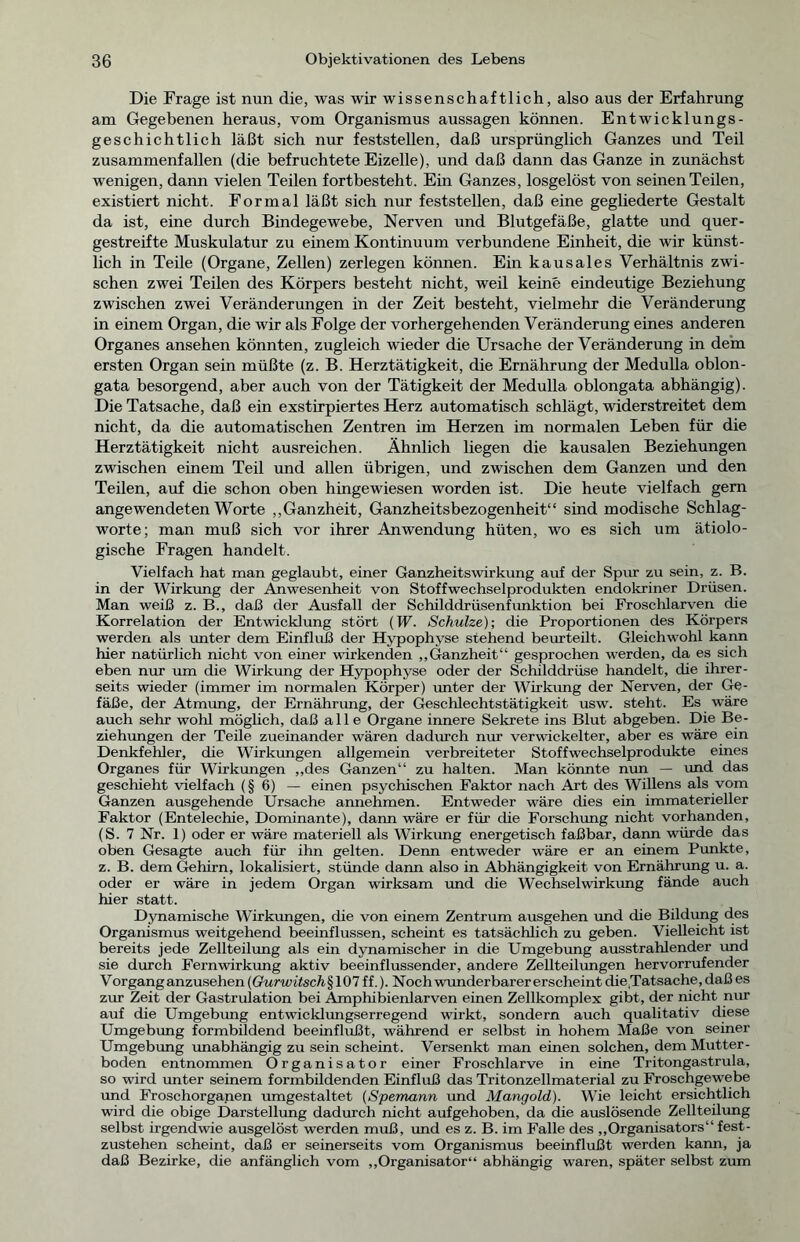 Die Frage ist nun die, was wir wissenschaftlich, also aus der Erfahrung am Gegebenen heraus, vom Organismus aussagen können. Entwicklungs- geschichtlich läßt sich nur feststellen, daß ursprünglich Ganzes und Teil zusammenfallen (die befruchtete Eizelle), und daß dann das Ganze in zunächst wenigen, dann vielen Teilen fortbesteht. Ein Ganzes, losgelöst von seinen Teilen, existiert nicht. Formal läßt sich nur feststellen, daß eine gegliederte Gestalt da ist, eine durch Bindegewebe, Nerven und Blutgefäße, glatte und quer- gestreifte Muskulatur zu einem Kontinuum verbundene Einheit, die wir künst- lich in Teile (Organe, Zellen) zerlegen können. Ein kausales Verhältnis zwi- schen zwei Teilen des Körpers besteht nicht, weil keine eindeutige Beziehung zwischen zwei Veränderungen in der Zeit besteht, vielmehr die Veränderung in einem Organ, die wir als Folge der vorhergehenden Veränderung eines anderen Organes ansehen könnten, zugleich wieder die Ursache der Veränderung in dem ersten Organ sein müßte (z. B. Herztätigkeit, die Ernährung der Medulla oblon- gata besorgend, aber auch von der Tätigkeit der Medulla oblongata abhängig). Die Tatsache, daß ein exstirpiertes Herz automatisch schlägt, widerstreitet dem nicht, da die automatischen Zentren im Herzen im normalen Leben für die Herztätigkeit nicht ausreichen. Ähnlich liegen die kausalen Beziehungen zwischen einem Teil und allen übrigen, und zwischen dem Ganzen und den Teilen, auf die schon oben hingewiesen worden ist. Die heute vielfach gern angewendeten Worte „Ganzheit, Ganzheitsbezogenheit“ sind modische Schlag- worte; man muß sich vor ihrer Anwendung hüten, wo es sich um ätiolo- gische Fragen handelt. Vielfach hat man geglaubt, einer Ganzheitswirkung auf der Spur zu sein, z. B. in der Wirkung der Anwesenheit von Stoffwechselprodukten endokriner Drüsen. Man weiß z. B., daß der Ausfall der Schilddrüsenfunktion bei Froschlarven die Korrelation der Entwicklung stört (W. Schulze)-, die Proportionen des Körpers werden als unter dem Einfluß der Hypophyse stehend beurteilt. Gleichwohl ka.nn hier natürlich nicht von einer wirkenden „Ganzheit“ gesprochen werden, da es sich eben nur um die Wirkung der Hypophyse oder der Schilddrüse handelt, die ihrer- seits wieder (immer im normalen Körper) unter der Wirkung der Nerven, der Ge- fäße, der Atmung, der Ernährung, der Geschlechtstätigkeit usw. steht. Es wäre auch sehr wohl möglich, daß alle Organe innere Sekrete ins Blut abgeben. Die Be- ziehungen der Teile zueinander wären dadurch nur verwickelter, aber es wäre ein Denkfehler, die Wirkungen allgemein verbreiteter Stoffwechselprodukte eines Organes für Wirkungen „des Ganzen“ zu halten. Man könnte nun — und das geschieht vielfach (§6) — einen psychischen Faktor nach Art des Willens als vom Ganzen ausgehende Ursache annehmen. Entweder wäre dies ein immaterieller Faktor (Entelechie, Dominante), dann wäre er für che Forschung nicht vorhanden, (S. 7 Nr. 1) oder er wäre materiell als Wirkung energetisch faßbar, dann würde das oben Gesagte auch für ihn gelten. Denn entweder wäre er an einem Punkte, z. B. dem Gehirn, lokalisiert, stünde dann also in Abhängigkeit von Ernährung u. a. oder er wäre in jedem Organ wirksam und die Wechselwirkung fände auch hier statt. Dynamische Wirkungen, die von einem Zentrum ausgehen und die Bildung des Organismus weitgehend beeinflussen, scheint es tatsächlich zu geben. Vielleicht ist bereits jede Zellteilung als ein dynamischer in die Umgebung ausstrahlender und sie durch Fernwirkung aktiv beeinflussender, andere Zellteilungen hervorrufender Vorgang anzusehen (Gurwitsch§ 107 ff.). Noch wunderbarer erscheint die Tatsache, daß es zur Zeit der Gastrulation bei Amphibienlarven einen Zellkomplex gibt, der nicht nur auf die Umgebung entwicklungserregend wirkt, sondern auch qualitativ diese Umgebung formbildend beeinflußt, während er selbst in hohem Maße von seiner Umgebung unabhängig zu sein scheint. Versenkt man einen solchen, dem Mutter- boden entnommen Organisator einer Froschlarve in eine Tritongastrula, so wird unter seinem formbildenden Einfluß das Tritonzellmaterial zu Froschgewebe und Froschorganen umgestaltet (Spemann imd Mangold). Wie leicht ersichtlich wird die obige Darstellung dadurch nicht aufgehoben, da die auslösende Zellteilung selbst irgendwie ausgelöst werden muß, und es z. B. im Falle des „Organisators“ fest- zustehen scheint, daß er seinerseits vom Organismus beeinflußt werden kann, ja daß Bezirke, die anfänglich vom „Organisator“ abhängig waren, später selbst zum