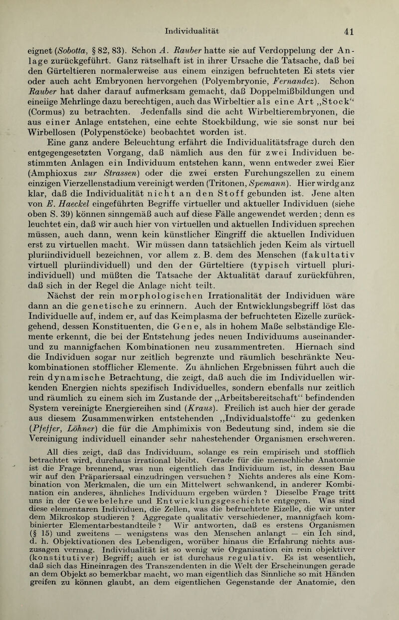 eignet (Sobotta, §82,83). Schonet. Räuber hatte sie auf Verdoppelung der An- lage zurückgeführt. Ganz rätselhaft ist in ihrer Ursache die Tatsache, daß bei den Gürteltieren normalerweise aus einem einzigen befruchteten Ei stets vier oder auch acht Embryonen hervorgehen (Polyembryonie, Fernandez). Schon Räuber hat daher darauf aufmerksam gemacht, daß Doppelmißbildungen und eineiige Mehrlinge dazu berechtigen, auch das Wirbeltier als eine Art ,,Stock£‘ (Cormus) zu betrachten. Jedenfalls sind die acht Wirbeltierembryonen, die aus einer Anlage entstehen, eine echte Stockbildung, wie sie sonst nur bei Wirbellosen (Polypenstöcke) beobachtet worden ist. Eine ganz andere Beleuchtung erfährt die Individualitätsfrage durch den entgegengesetzten Vorgang, daß nämlich aus den für zwei Individuen be- stimmten Anlagen ein Individuum entstehen kann, wenn entweder zwei Eier (Amphioxus zur Strassen) oder die zwei ersten Furchungszellen zu einem einzigen Vierzellenstadium vereinigt werden (Tritonen, Spemann). Hier wirdg anz klar, daß die Individualität nicht an den Stoff gebunden ist. Jene alten von E. Haeekel eingeführten Begriffe virtueller und aktueller Individuen (siehe oben S. 39) können sinngemäß auch auf diese Fälle angewendet werden; denn es leuchtet ein, daß wir auch hier von virtuellen und aktuellen Individuen sprechen müssen, auch dann, wenn kein künstlicher Eingriff die aktuellen Individuen erst zu virtuellen macht. Wir müssen dann tatsächlich jeden Keim als virtuell pluriindividuell bezeichnen, vor allem z. B. dem des Menschen (fakultativ virtuell pluriindividuell) und den der Gürteltiere (typisch virtuell pluri- individuell) und müßten die Tatsache der Aktualität darauf zurückführen, daß sich in der Regel die Anlage nicht teilt. Nächst der rein morphologischen Irrationalität der Individuen wäre dann an die genetische zu erinnern. Auch der Entwicklungsbegriff löst das Individuelle auf, indem er, auf das Keimplasma der befruchteten Eizelle zurück- gehend, dessen Konstituenten, die Gene, als in hohem Maße selbständige Ele- mente erkennt, die bei der Entstehung jedes neuen Individuums auseinander - und zu mannigfachen Kombinationen neu zusammentreten. Hiernach sind die Individuen sogar nur zeitlich begrenzte und räumlich beschränkte Neu- kombinationen stofflicher Elemente. Zu ähnlichen Ergebnissen führt auch die rein dynamische Betrachtung, die zeigt, daß auch die im Individuellen wir- kenden Energien nichts spezifisch Individuelles, sondern ebenfalls nur zeitlich und räumlich zu einem sich im Zustande der „Arbeitsbereitschaft“ befindenden System vereinigte Energiereihen sind (Kraus). Freilich ist auch hier der gerade aus diesem Zusammenwirken entstehenden „Individualstoffe“ zu gedenken (Pfeffer, Löhner) die für die Amphimixis von Bedeutung sind, indem sie die Vereinigung individuell einander sehr nahestehender Organismen erschweren. All dies zeigt, daß das Individuum, solange es rein empirisch und stofflich betrachtet wird, durchaus irrational bleibt. Gerade für die menschliche Anatomie ist die Frage brennend, was nun eigentlich das Individuum ist, in dessen Bau wir auf den Präpariersaal einzudringen versuchen ? Nichts anderes als eine Kom- bination von Merkmalen, die um ein Mittelwert schwankend, in anderer Kombi- nation ein anderes, ähnliches Individuum ergeben würden ? Dieselbe Frage tritt uns in der Gewebelehre und Entwicklungsgeschichte entgegen. Was sind diese elementaren Individuen, die Zellen, was die befruchtete Eizelle, die wir unter dem Mikroskop studieren ? Aggregate qualitativ verschiedener, mannigfach kom- binierter Elementarbestandteile ? Wir antworten, daß es erstens Organismen (§ 15) und zweitens — wenigstens was den Menschen anlangt — ein Ich sind, d. h. Objektivationen des Lebendigen, worüber hinaus die Erfahrung nichts aus- zusagen vermag. Individualität ist so wenig wie Organisation ein rein objektiver (konstitutiver) Begriff; auch er ist durchaus regulativ. Es ist wesentlich, daß sich das Hineinragen des Transzendenten in die Welt der Erscheinungen gerade an dem Objekt so bemerkbar macht, wo man eigentlich das Sinnliche so mit Händen greifen zu können glaubt, an dem eigentlichen Gegenstände der Anatomie, den