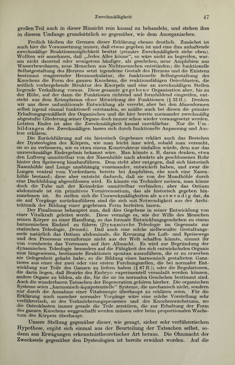 großen Teil auch in dieser Hinsicht rein kausal zu behandeln, und stehen ihm in diesem Umfange grundsätzlich so gegenüber, wie dem Anorganischen. Freilich bleiben die Grenzen dieser Erklärung ebenso deutlich. Zunächst ist auch hier die Voraussetzung immer, daß etwas gegeben ist und eine ihm anhaftende zweckmäßige Reaktionsmöglichkeit besitzt (primäre Zweckmäßigkeit siehe oben). Wollten wir annehmen, daß „Jedes Alles könne“, so wäre nicht zu begreifen, war- um nicht dauernd oder wenigstens häufiger, als geschehen, neue Amphibien aus Wasserbewohnern, neue Menschen aus Nichtmenschen entstünden; die funktionelle Selbstgestaltung des Herzens setzt irgendeine Gestalt des Herzens und die Existenz bestimmt reagierender Herzmuskulatur, die funktionelle Selbstgestaltung des Knochens die Form des ganzen Knochens, die reaktionsfähigen Osteoblasten, die zeitlich vorhergehende Struktur des Knorpels und eine an zweckmäßigen Stellen hegende Verkalkung voraus. Diese gesamte gegebene Organisation aber, bis zu der Höhe, auf der dann die Funktionen richtend und formbildend eingreifen, ent- steht aus dem Keimplasma ohne Mitwirkung der Funktionen (§ 32 ff.). Denken wir uns diese unfunktionale Entwicklung als vererbt, aber bei den Almenformen selbst irgend einmal funktionell entstanden, so müßte auch bei diesen die primäre Erhaltungsgemäßheit des Organischen und die hier bereits zueinander zweckmäßig abgestufte Gliederung seiner Organe doch immer schon wieder vorausgesetzt werden. Letzten Endes ist also die Zweckmäßigkeit kausal unerklärbar. Nur die Um - bildungen des Zweckmäßigen lassen sich durch funktionelle Anpassung und Aus- lese erklären. Die Zurückführung auf ein historisch Gegebenes erklärt auch das Bestehen der Dysteologien des Körpers, wie man leicht inne wird, sobald man versucht, sie so zu verbessern, wie es etwa einem Konstrukteur einfallen würde, dem nur das unzweckmäßige Endergebnis bekannt wäre. Man könnte z. B. daran denken, etwa den Luftweg unmittelbar von der Nasenhöhle nach abwärts als geschlossenes Rohr hinter den Speiseweg hinabzuführen. Dem steht aber entgegen, daß sich historisch Nasenhöhle und Lunge imabhängig voneinander, entwickelt haben, und zwar die Lungen ventral vom Vorderdarm bereits bei Amphibien, ehe noch eine Nasen- höhle bestand; diese aber entsteht dadurch, daß sie von der Mundhöhle durch eine Dachbildung abgeschlossen wird. Es könnte ein Techniker meinen, man könne doch die Tube mit der Keimdrüse unmittelbar verbinden; aber das Ostium abdominale ist ein primitives Vornierenostium, das als historisch gegeben hin- zunehmen ist. So stellen sich die Unzweckmäßigkeiten als notwendig dar, da sie auf Vorgänge zurückzuführen sind die sich mit Notwendigkeit aus der Archi- tektonik der Bildung einer gegebenen Form herleiten lassen. Der Finalismus behauptet nun, daß dies Gegebene in seiner Entwicklung von einer Vitalkraft geleitet werde. Diese vermöge es, wie der Wille des Menschen seinen Körper zu einer Handlung, so das formale Entwicklungsgeschehen zu einem harmonischen Endziel zu führen (Dynamische Teleologie im Gegensatz zur statischen Teleologie, Driesch). Daß auch eine solche zielbewußte Gestaltungs- seele natürlich das Ostium abdominale, die Kreuzung des Luft- und Speisewegs und den Processus vermiformis nicht aus der Welt schaffen könnte, nimmt ihr von vornherein das Vertrauen auf ihre Allmacht. Es wird zur Begründung der dynamischen Teleologie besonders auf die Fähigkeit des sich entwickelnden Organis mus hingewiesen, bestimmte Reaktionen spontan auszuführen, die er zu erwerben nie Gelegenheit gehabt habe; so die Bildung eines harmonisch gestalteten Ganz- tieres aus einer der zwei oder vier ersten Furchungszellen, die bei normaler Ent- wicklung nur Teile des Ganzen zu liefern haben (§ 87 ff.); oder die Regulationen, die darin liegen, daß Bezirke des Embryo experimentell veranlaßt werden können, andere Organe zu bilden, als die, für die sie im normalen Geschehen bestimmt sind. Auch die wunderbaren Tatsachen der Regeneration gehören hierher. Die organischen Systeme seien „harmonisch-äquipotentielle“ Systeme, die mechanisch nicht, sondern nur durch die Annahme einer Vitalenergie überhaupt zu erklären seien. Für die Erklärung auch mancher normaler Vorgänge wäre eine solche Vorstellung sehr verführerisch, so des Verknöcherungsprozesses und des Knochenwachstums, wo die Osteoklasten immer gerade die Teile zerstören, die zur Erhaltung der Form des ganzen Knochens weggeschafft werden müssen oder beim proportionalen Wachs- tum des Körpers überhaupt. Unsere Stellung gegenüber dieser, wie gesagt, sicher sehr verführerischen Hypothese, ergibt sich einmal aus der Beurteilung der Tatsachen selbst, so- dann aus Erwägungen erkenntnistheoretischer Art heraus. Die Ohnmacht der Zweckseele gegenüber den Dysteologien ist bereits erwähnt worden. Auf die