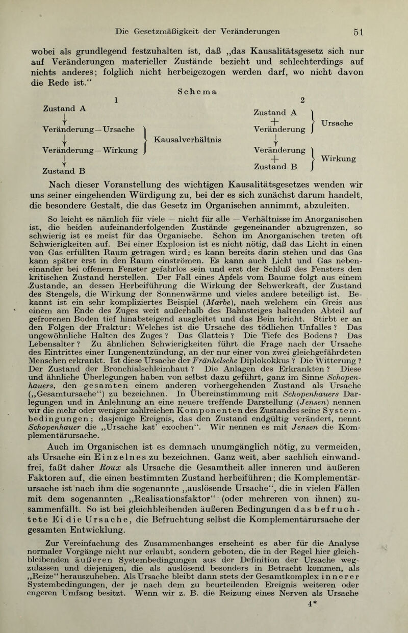 wobei als grundlegend festzuhalten ist, daß „das Kausalitätsgesetz sich nur auf Veränderungen materieller Zustände bezieht und schlechterdings auf nichts anderes; folglich nicht herbeigezogen werden darf, wo nicht davon die Rede ist.“ Schema 1 2 Zustand A 1 T Veränderung —Ursache | | j. Kausalverhältnis Veränderung —Wirkung J I Y Zustand B Zustand A i ~r ( Ursache Veränderung ) I Y Veränderung ) -f- > Wirkung Zustand B ) Nach dieser Voranstellung des wichtigen Kausalitätsgesetzes wenden wir uns seiner eingehenden Würdigung zu, bei der es sich zunächst darum handelt, die besondere Gestalt, die das Gesetz im Organischen annimmt, abzuleiten. So leicht es nämlich für viele — nicht für alle — Verhältnisse im Anorganischen ist, die beiden aufeinanderfolgenden Zustände gegeneinander abzugrenzen, so schwierig ist es meist für das Organische. Schon im Anorganischen treten oft Schwierigkeiten auf. Bei einer Explosion ist es nicht nötig, daß das Licht in einen von Gas erfüllten Raum getragen wird; es kann bereits darin stehen und das Gas kann später ferst in den Raum einströmen. Es kann auch Licht und Gas neben- einander bei offenem Fenster gefahrlos sein und erst der Schluß des Fensters den kritischen Zustand herstellen. Der Fall eines Apfels vom Baume folgt aus einem -Zustande, an dessen Herbeiführung die Wirkung der Schwerkraft, der Zustand des Stengels, die Wirkung der Sonnenwärme und vieles andere beteiligt ist. Be- kannt ist ein sehr kompliziertes Beispiel {Marke), nach welchem ein Greis aus einem am Ende des Zuges weit außerhalb des Bahnsteiges haltenden Abteil auf gefrorenen Boden tief hinabsteigend ausgleitet und das Bein bricht. Stirbt er an den Folgen der Fraktur: Welches ist die Ursache des tödlichen Unfalles? Das ungewöhnliche Halten des Zuges ? Das Glatteis ? Die Tiefe des Bodens ? Das Lebensalter ? Zu ähnlichen Schwierigkeiten führt die Frage nach der Ursache des Eintrittes einer Lungenentzündung, an der nur einer von zwei gleichgefährdeten Menschen erkrankt. Ist diese Ursache der Fränkelsche Diplokokkus ? Die Witterung ? Der Zustand der Bronchialschleimhaut ? Die Anlagen des Erkrankten ? Diese und ähnliche Überlegungen haben von selbst dazu geführt, ganz im Sinne Schopen- hauers, den gesamten einem anderen vorhergehenden Zustand als Ursache („Gesamtursache“) zu bezeichnen. In Übereinstimmung mit Schopenhauers Dar- legungen und in Anlehnung an eine neuere treffende Darstellung (Jensen) nennen wir die mehr oder weniger zahlreichen Komponenten des Zustandes seine System- bedingungen ; dasjenige Ereignis, das den Zustand endgültig verändert, nennt Schopenhauer die „Ursache kat’ exochen“. Wir nennen es mit Jensen die Kom- plementärursache. Auch im Organischen ist es demnach unumgänglich nötig, zu vermeiden, als Ursache ein Einzelnes zu bezeichnen. Ganz weit, aber sachlich einwand- frei, faßt daher Roux als Ursache die Gesamtheit aller inneren und äußeren Faktoren auf, die einen bestimmten Zustand herbeiführen; die Komplementär- ursache ist nach ihm die sogenannte „auslösende Ursache“, die in vielen Fällen mit dem sogenannten „Realisationsfaktor“ (oder mehreren von ihnen) zu- sammenfällt. So ist bei gleichbleibenden äußeren Bedingungen das befruch- tete EidieUrsache, die Befruchtung selbst die Komplementärursache der gesamten Entwicklung. Zur Vereinfachung des Zusammenhanges erscheint es aber für die Analyse normaler Vorgänge nicht nur erlaubt, sondern geboten, die in der Regel hier gleich- bleibenden äußeren Systembedingungen aus der Definition der Ursache weg- zulassen und diejenigen, die als auslösend besonders in Betracht kommen, als „Reize“ herauszuheben. Als Ursache bleibt dann stets der Gesamtkomplex innerer Systembedingungen, der je nach dem zu beurteilenden Ereignis weiteren oder engeren Umfang besitzt. Wenn wir z. B. die Reizung eines Nerven als Ursache 4*