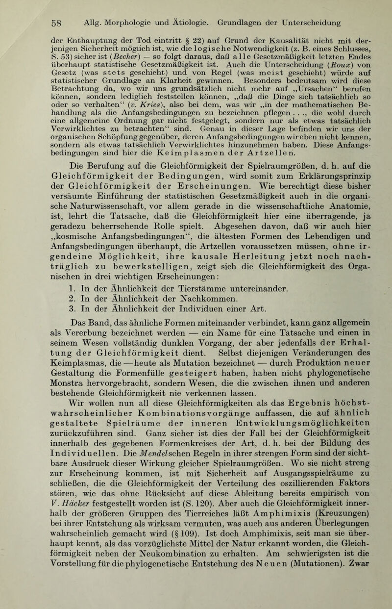 der Enthauptung der Tod eintritt § 22) auf Grund der Kausalität nicht mit der- jenigen Sicherheit möglich ist, wie die logische Notwendigkeit (z. B. eines Schlusses, S. 53) sicher ist (Becher) — so folgt daraus, daß alle Gesetzmäßigkeit letzten Endes überhaupt statistische Gesetzmäßigkeit ist. Auch die Unterscheidung (Roux) von Gesetz (was stets geschieht) und von Regel (was meist geschieht) würde auf statistischer Grundlage an Klarheit gewinnen. Besonders bedeutsam wird diese Betrachtung da, wo wir uns grundsätzlich nicht mehr auf „Ursachen“ berufen können, sondern lediglich feststellen können, „daß die Dinge sich tatsächlich so oder so verhalten“ (v. Kries), also bei dem, was wir „in der mathematischen Be- handlung als die Anfangsbedingungen zu bezeichnen pflegen . . ., die wohl durch eine allgemeine Ordnung gar nicht festgelegt, sondern nur als etwas tatsächlich Verwirklichtes zu betrachten“ sind. Genau in dieser Lage befinden wir uns der organischen Schöpfung gegenüber, deren Anfangsbedingungen wir eben nicht kennen, sondern als etwas tatsächlich Verwirklichtes hinzunehmen haben. Diese Anfangs- bedingungen sind hier die Keimplasmen der Artzellen. Die Berufung auf die Gleichförmigkeit der Spielraumgrößen, d. h. auf die Gleichförmigkeit der Bedingungen, wird somit zum Erklärungsprinzip der Gleichförmigkeit der Erscheinungen. Wie berechtigt diese bisher versäumte Einführung der statistischen Gesetzmäßigkeit auch in die organi- sche Naturwissenschaft, vor allem gerade in die wissenschaftliche Anatomie, ist, lehrt die Tatsache, daß die Gleichförmigkeit hier eine überragende, ja geradezu beherrschende Rolle spielt. Abgesehen davon, daß wir auch hier „kosmische Anfangsbedingungen“, die ältesten Formen des Lebendigen und Anfangsbedingungen überhaupt, die Artzellen voraussetzen müssen, ohne ir- gendeine Möglichkeit, ihre kausale Herleitung jetzt noch nach- träglich zu bewerkstelligen, zeigt sich die Gleichförmigkeit des Orga- nischen in drei wichtigen Erscheinungen: 1. In der Ähnlichkeit der Tierstämme untereinander. 2. In der Ähnlichkeit der Nachkommen. 3. In der Ähnlichkeit der Individuen einer Art. Das Band, das ähnliche Formen miteinander verbindet, kann ganz allgemein als Vererbung bezeichnet werden — ein Name für eine Tatsache und einen in seinem Wesen vollständig dunklen Vorgang, der aber jedenfalls der Erhal- tung der Gleichförmigkeit dient. Selbst diejenigen Veränderungen des Keimplasmas, die—heute als Mutation bezeichnet — durch Produktion neuer Gestaltung die Formenfülle gesteigert haben, haben nicht phylogenetische Monstra hervorgebracht, sondern Wesen, die die zwischen ihnen und anderen bestehende Gleichförmigkeit nie verkennen lassen. Wir wollen nun all diese Gleichförmigkeiten als das Ergebnis höchst- wahrscheinlicher Kombinationsvorgänge auffassen, die auf ähnlich gestaltete Spielräume der inneren Entwicklungsmöglichkeiten zurückzuführen sind. Ganz sicher ist dies der Fall bei der Gleichförmigkeit innerhalb des gegebenen Formenkreises der Art, d. h. bei der Bildung des Individuellen. Die Mendel sehen Regeln in ihrer strengen Form sind der sicht- bare Ausdruck dieser Wirkung gleicher Spielraumgrößen. Wo sie nicht streng zur Erscheinung kommen, ist mit Sicherheit auf Ausgangsspielräume zu schließen, die die Gleichförmigkeit der Verteilung des oszillierenden Faktors stören, wie das ohne Rücksicht auf diese Ableitung bereits empirisch von V. Häcker festgestellt worden ist (S. 120). Aber auch die Gleichförmigkeit inner- halb der größeren Gruppen des Tierreiches läßt Amphimixis (Kreuzungen) bei ihrer Entstehung als wirksam vermuten, was auch aus anderen Überlegungen wahrscheinlich gemacht wird (§ 109). Ist doch Amphimixis, seit man sie über- haupt kennt, als das vorzüglichste Mittel der Natur erkannt worden, die Gleich- förmigkeit neben der Neukombination zu erhalten. Am schwierigsten ist die Vorstellung für die phylogenetische Entstehung des Neuen (Mutationen). Zwar