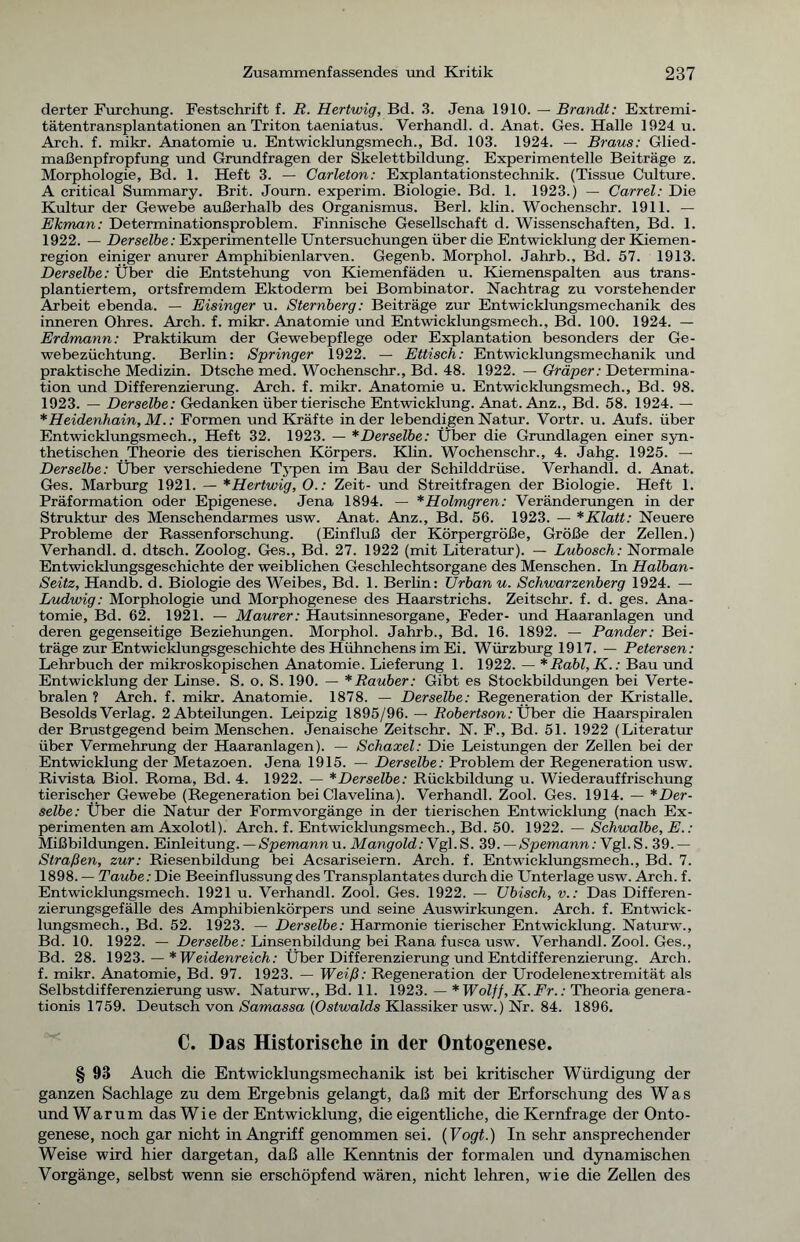 derter Furchung. Festschrift f. R. Hertwig, Bd. 3. Jena 1910. — Brandt: Extremi- tätentransplantationen an Triton taeniatus. Verhandl. d. Anat. Ges. Halle 1924. u. Arch. f. mikr. Anatomie u. Entwicklungsmech., Bd. 103. 1924. — Braus: Glied- maßenpfropfung und Grundfragen der Skelettbildung. Experimentelle Beiträge z. Morphologie, Bd. 1. Heft 3. — Carleton: Explantationstechnik. (Tissue Culture. A critical Summary. Brit. Journ. experim. Biologie. Bd. 1. 1923.) — Garrel: Die Kultur der Gewebe außerhalb des Organismus. Berl. klin. Wochenschr. 1911. — Ekman: Determinationsproblem. Finnische Gesellschaft d. Wissenschaften, Bd. 1. 1922. — Derselbe: Experimentelle Untersuchungen über die Entwicklung der Kiemen- region einiger anurer Amphibienlarven. Gegenb. Morphol. Jahrb., Bd. 57. 1913. Derselbe: Über die Entstehung von Kiemenfäden u. Kiemenspalten aus trans- plantiertem, ortsfremdem Ektoderm bei Bombinator. Nachtrag zu vorstehender Arbeit ebenda. — Eisinger u. Sternberg: Beiträge zur Entwicklungsmechanik des inneren Ohres. Arch. f. mikr. Anatomie und Entwicklungsmech., Bd. 100. 1924. — Erdmann: Praktikum der Gewebepflege oder Explantation besonders der Ge- webezüchtung. Berlin: Springer 1922. — Ettisch: Entwicklungsmechanik und praktische Medizin. Dtsche med. Wochenschr., Bd. 48. 1922. — Gräper: Determina- tion und Differenzierung. Arch. f. mikr. Anatomie u. Entwicklungsmech., Bd. 98. 1923. — Derselbe: Gedanken über tierische Entwicklung. Anat. Anz., Bd. 58. 1924. — * Heidenhain, M.: Formen und Kräfte in der lebendigen Natur. Vortr. u. Aufs, über Entwicklungsmech., Heft 32. 1923. — *Derselbe: Über die Grundlagen einer syn- thetischen Theorie des tierischen Körpers. Klin. Wochenschr., 4. Jahg. 1925. — Derselbe: Über verschiedene Typen im Bau der Schilddrüse. Verhandl. d. Anat. Ges. Marburg 1921. — *Hertwig, 0.: Zeit- und Streitfragen der Biologie. Heft 1. Präformation oder Epigenese. Jena 1894. — *Holmgren: Veränderungen in der Struktur des Menschendarmes usw. Anat. Anz., Bd. 56. 1923. — *Klatt: Neuere Probleme der Rassenforschung. (Einfluß der Körpergröße, Größe der Zellen.) Verhandl. d. dtsch. Zoolog. Ges., Bd. 27. 1922 (mit Literatur). — Lubosch: Normale Entwicklungsgeschichte der weiblichen Geschlechtsorgane des Menschen. In Halban- Seitz, Handb. d. Biologie des Weibes, Bd. 1. Berlin: Urban u. Schwarzenberg 1924. — Ludwig: Morphologie und Morphogenese des Haarstrichs. Zeitschr. f. d. ges. Ana- tomie, Bd. 62. 1921. — Maurer: Hautsinnesorgane, Feder- und Haaranlagen und deren gegenseitige Beziehungen. Morphol. Jahrb., Bd. 16. 1892. — Pander: Bei- träge zur Entwicklungsgeschichte des Hühnchens im Ei. Würzburg 1917. — Petersen: Lehrbuch der mikroskopischen Anatomie. Lieferung 1. 1922. — *Rabl,K.: Bau und Entwicklung der Linse. S. o. S. 190. — * Räuber: Gibt es Stockbildungen bei Verte- bralen ? Arch. f. mikr. Anatomie. 1878. — Derselbe: Regeneration der Kristalle. Besolds Verlag. 2 Abteilungen. Leipzig 1895/96. — Robertson: Über die Haarspiralen der Brustgegend beim Menschen. Jenaische Zeitschr. N. F., Bd. 51. 1922 (Literatur über Vermehrung der Haaranlagen). — Schaxel: Die Leistungen der Zellen bei der Entwicklung der Metazoen. Jena 1915. — Derselbe: Problem der Regeneration usw. Rivista Biol. Roma, Bd. 4. 1922. — *Derselbe: Rückbildung u. Wiederauffrischung tierischer Gewebe (Regeneration bei Clavelina). Verhandl. Zool. Ges. 1914. — * Der- selbe: Über die Natur der Form Vorgänge in der tierischen Entwicklung (nach Ex- perimenten am Axolotl). Arch. f. Entwicklungsmech., Bd. 50. 1922. — Schwalbe, E.: Mißbildungen. Einleitung. — Spemannu. Mangold:Ygl.S. 39.—Spemann: Vgl.S. 39.— Straßen, zur: Riesenbildung bei Acsariseiern. Arch. f. Entwicklungsmech., Bd. 7. 1898. — Taube: Die Beeinflussung des Transplantates durch die Unterlage usw. Arch. f. Entwicklungsmech. 1921 u. Verhandl. Zool. Ges. 1922. — Ubisch, v.: Das Differen- zierungsgefälle des Amphibienkörpers und seine Auswirkungen. Arch. f. Entwick- lungsmech., Bd. 52. 1923. — Derselbe: Harmonie tierischer Entwicklung. Naturw., Bd. 10. 1922. — Derselbe: Linsenbildung bei Rana fusca usw. Verhandl. Zool. Ges., Bd. 28. 1923. — * Weidenreich: Über Differenzierung und Entdifferenzierung. Arch. f. mikr. Anatomie, Bd. 97. 1923. — Weiß: Regeneration der Urodelenextremität als Selbstdifferenzierung usw. Naturw., Bd. 11. 1923. — * Wolff, K. Fr.: Theoria genera- tionis 1759. Deutsch von Samassa (Ostwalds Klassiker usw.) Nr. 84. 1896. C. Das Historische in der Ontogenese. § 93 Auch die Entwicklungsmechanik ist bei kritischer Würdigung der ganzen Sachlage zu dem Ergebnis gelangt, daß mit der Erforschung des Was und Warum das Wie der Entwicklung, die eigentliche, die Kernfrage der Onto- genese, noch gar nicht in Angriff genommen sei. (Vogt.) In sehr ansprechender Weise wird hier dargetan, daß alle Kenntnis der formalen und dynamischen Vorgänge, selbst wenn sie erschöpfend wären, nicht lehren, wie die Zellen des