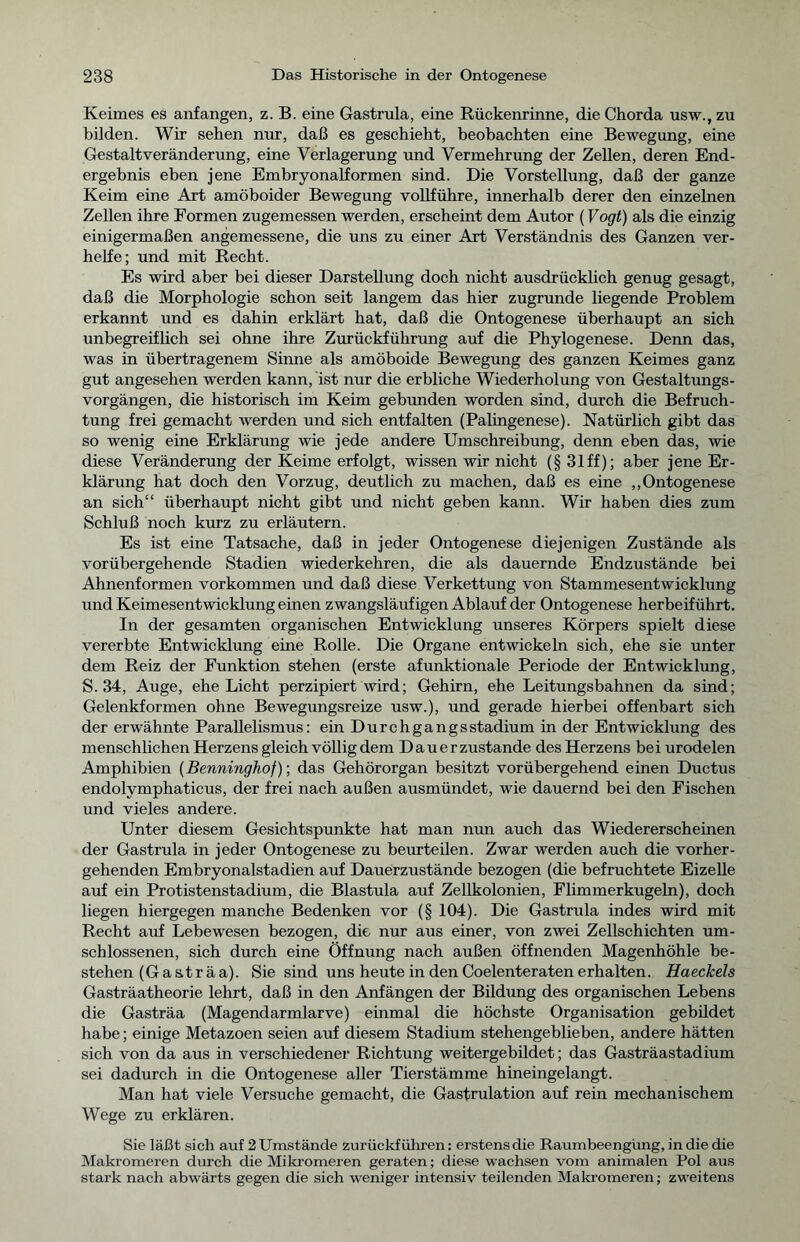 Keimes es anfangen, z. B. eine Gastrula, eine Rückenrinne, die Chorda usw., zu bilden. Wir sehen nur, daß es geschieht, beobachten eine Bewegung, eine Gestaltveränderung, eine Verlagerung und Vermehrung der Zellen, deren End- ergebnis eben jene Embryonalformen sind. Die Vorstellung, daß der ganze Keim eine Art amöboider Bewegung vollführe, innerhalb derer den einzelnen Zellen ihre Formen zugemessen werden, erscheint dem Autor (Vogt) als die einzig einigermaßen angemessene, die uns zu einer Art Verständnis des Ganzen ver- helfe; und mit Recht. Es wird aber bei dieser Darstellung doch nicht ausdrücklich genug gesagt, daß die Morphologie schon seit langem das hier zugrunde liegende Problem erkannt und es dahin erklärt hat, daß die Ontogenese überhaupt an sich unbegreiflich sei ohne ihre Zurückführung auf die Phylogenese. Denn das, was in übertragenem Sinne als amöboide Bewegung des ganzen Keimes ganz gut angesehen werden kann, ist nur die erbliche Wiederholung von Gestaltungs- vorgängen, die historisch im Keim gebunden worden sind, durch die Befruch- tung frei gemacht werden und sich entfalten (Palingenese). Natürlich gibt das so wenig eine Erklärung wie jede andere Umschreibung, denn eben das, wie diese Veränderung der Keime erfolgt, wissen wir nicht (§ 31 ff); aber jene Er- klärung hat doch den Vorzug, deutlich zu machen, daß es eine „Ontogenese an sich“ überhaupt nicht gibt und nicht geben kann. Wir haben dies zum Schluß noch kurz zu erläutern. Es ist eine Tatsache, daß in jeder Ontogenese diejenigen Zustände als vorübergehende Stadien wiederkehren, die als dauernde Endzustände bei Ahnenformen Vorkommen und daß diese Verkettung von Stammesentwicklung und Keimesentwicklung einen zwangsläufigen Ablauf der Ontogenese herbeiführt. In der gesamten organischen Entwicklung unseres Körpers spielt diese vererbte Entwicklung eine Rolle. Die Organe entwickeln sich, ehe sie unter dem Reiz der Funktion stehen (erste afunktionale Periode der Entwicklung, S. 34, Auge, ehe Licht perzipiert wird; Gehirn, ehe Leitungsbahnen da sind; Gelenkformen ohne Bewegungsreize usw.), und gerade hierbei offenbart sich der erwähnte Parallelismus: ein Durchgangsstadium in der Entwicklung des menschlichen Herzens gleich völlig dem Dauerzustände des Herzens bei urodelen Amphibien (Benninghof); das Gehörorgan besitzt vorübergehend einen Ductus endolymphaticus, der frei nach außen ausmündet, wie dauernd bei den Fischen und vieles andere. Unter diesem Gesichtspunkte hat man nun auch das Wiedererscheinen der Gastrula in jeder Ontogenese zu beurteilen. Zwar werden auch die vorher- gehenden Embryonalstadien auf Dauerzustände bezogen (die befruchtete Eizelle auf ein Protistenstadium, die Blastula auf Zellkolonien, Flimmer kugeln), doch liegen hiergegen manche Bedenken vor (§ 104). Die Gastrula indes wird mit Recht auf Lebewesen bezogen, die nur aus einer, von zwei Zellschichten um- schlossenen, sich durch eine Öffnung nach außen öffnenden Magenhöhle be- stehen (Ga sträa). Sie sind uns heute in den Coelenteraten erhalten. Haeckels Gasträatheorie lehrt, daß in den Anfängen der Bildung des organischen Lebens die Gasträa (Magendarmlarve) einmal die höchste Organisation gebildet habe; einige Metazoen seien auf diesem Stadium stehengeblieben, andere hätten sich von da aus in verschiedener Richtung weitergebildet; das Gasträastadium sei dadurch in die Ontogenese aller Tierstämme hineingelangt. Man hat viele Versuche gemacht, die Gastrulation auf rein mechanischem Wege zu erklären. Sie läßt sich auf 2 Umstände zurückführen: erstens die Raumbeengüng, in die die Makromeren durch die Mikromeren geraten; diese wachsen vom animalen Pol aus stark nach abwärts gegen die sich weniger intensiv teilenden Makromeren; zweitens