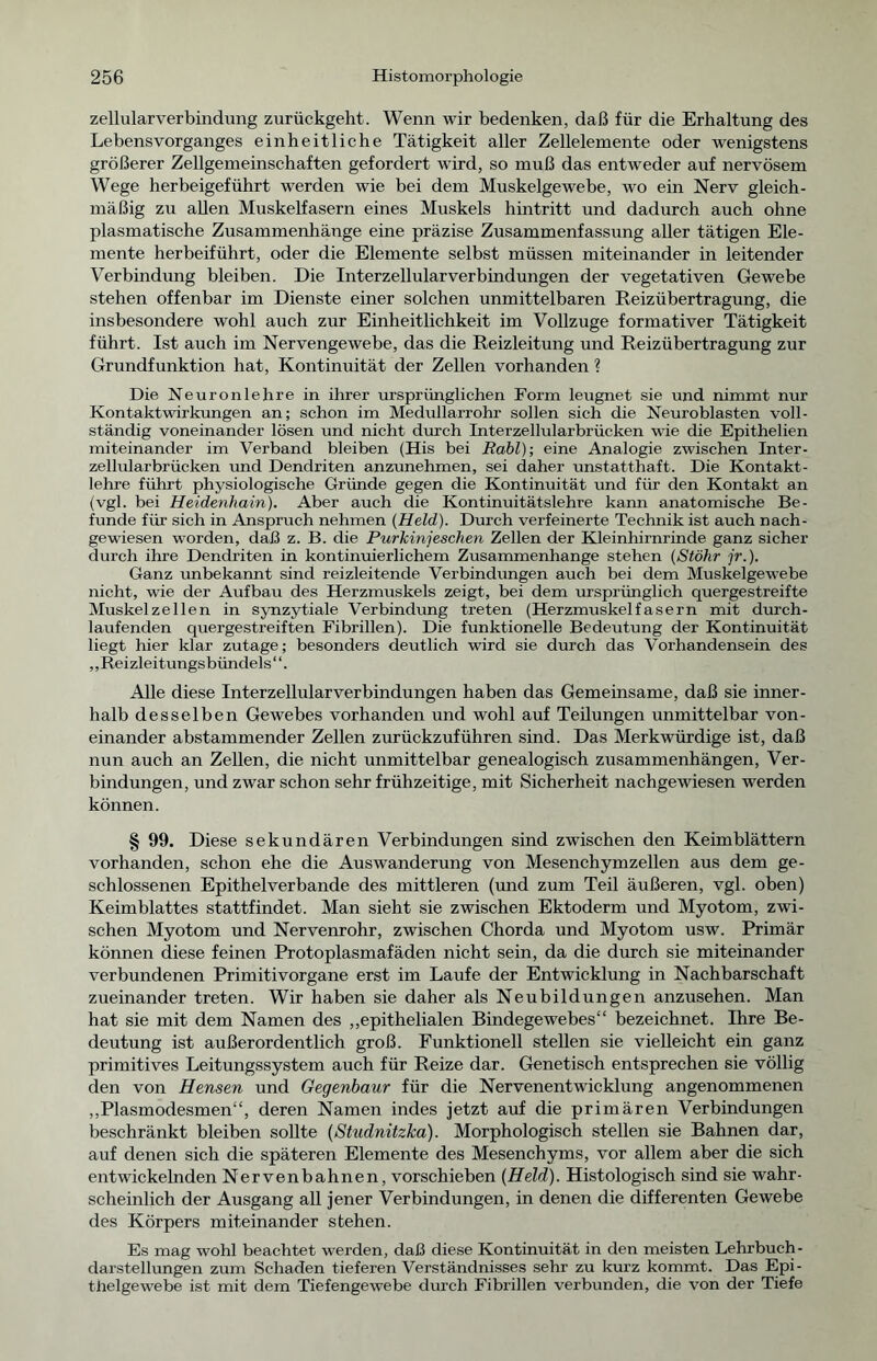 zellularverbindung zurückgeht. Wenn wir bedenken, daß für die Erhaltung des Lebens Vorganges einheitliche Tätigkeit aller Zellelemente oder wenigstens größerer Zellgemeinschaften gefordert wird, so muß das entweder auf nervösem Wege herbeigeführt werden wie bei dem Muskelgewebe, wo ein Nerv gleich- mäßig zu allen Muskelfasern eines Muskels hintritt und dadurch auch ohne plasmatische Zusammenhänge eine präzise Zusammenfassung aller tätigen Ele- mente herbeiführt, oder die Elemente selbst müssen miteinander in leitender Verbindung bleiben. Die Interzellularverbindungen der vegetativen Gewebe stehen offenbar im Dienste einer solchen unmittelbaren Reizübertragung, die insbesondere wohl auch zur Einheitlichkeit im Vollzüge formativer Tätigkeit führt. Ist auch im Nervengewebe, das die Reizleitung und Reizübertragung zur Grundfunktion hat, Kontinuität der Zellen vorhanden ? Die Neuronlehre in ihrer ursprünglichen Form leugnet sie und nimmt nur Kontaktwirkungen an; schon im Medullarrohr sollen sich die Neuroblasten voll- ständig voneinander lösen und nicht durch Interzellularbrücken wie die Epithelien miteinander im Verband bleiben (His bei Rabl)-, eine Analogie zwischen Inter- zellularbrücken und Dendriten anzunehmen, sei daher unstatthaft. Die Kontakt- lehre führt physiologische Gründe gegen die Kontinuität und für den Kontakt an (vgl. bei Heidenhain). Aber auch die Kontinuitätslehre kann anatomische Be- funde für sich in Anspruch nehmen {Held). Durch verfeinerte Technik ist auch nach- gewiesen worden, daß z. B. die Purkinjeschen Zellen der Kleinhirnrinde ganz sicher durch ihre Dendriten in kontinuierlichem Zusammenhänge stehen (Stöhr jr.). Ganz unbekannt sind reizleitende Verbindungen auch bei dem Muskelgewebe nicht, wie der Aufbau des Herzmuskels zeigt, bei dem ursprünglich quergestreifte Muskelzellen in synzytiale Verbindung treten (Herzmuskelfasern mit durch- laufenden quergestreiften Fibrillen). Die funktionelle Bedeutung der Kontinuität liegt hier klar zutage; besonders deutlich wird sie durch das Vorhandensein des „Reizleitungsbündels“. Alle diese Interzellularverbindungen haben das Gemeinsame, daß sie inner- halb desselben Gewebes vorhanden und wohl auf Teilungen unmittelbar von- einander abstammender Zellen zurückzuführen sind. Das Merkwürdige ist, daß nun auch an Zellen, die nicht unmittelbar genealogisch Zusammenhängen, Ver- bindungen, und zwar schon sehr frühzeitige, mit Sicherheit nachgewiesen werden können. § 99. Diese sekundären Verbindungen sind zwischen den Keimblättern vorhanden, schon ehe die Auswanderung von Mesenchymzellen aus dem ge- schlossenen Epithelverbande des mittleren (und zum Teil äußeren, vgl. oben) Keimblattes stattfindet. Man sieht sie zwischen Ektoderm und Myotom, zwi- schen Myotom und Nervenrohr, zwischen Chorda und Myotom usw. Primär können diese feinen Protoplasmafäden nicht sein, da die durch sie miteinander verbundenen Primitivorgane erst im Laufe der Entwicklung in Nachbarschaft zueinander treten. Wir haben sie daher als Neubildungen anzusehen. Man hat sie mit dem Namen des „epithelialen Bindegewebes“ bezeichnet. Ihre Be- deutung ist außerordentlich groß. Funktionell stellen sie vielleicht ein ganz primitives Leitungssystem auch für Reize dar. Genetisch entsprechen sie völlig den von Hensen und Gegenbaur für die Nervenentwicklung angenommenen „Plasmodesmen“, deren Namen indes jetzt auf die primären Verbindungen beschränkt bleiben sollte (Studnitzka). Morphologisch stellen sie Bahnen dar, auf denen sich die späteren Elemente des Mesenchyms, vor allem aber die sich entwickelnden Nervenbahnen, vorschieben {Held). Histologisch sind sie wahr- scheinlich der Ausgang all jener Verbindungen, in denen die differenten Gewebe des Körpers miteinander stehen. Es mag wohl beachtet werden, daß diese Kontinuität in den meisten Lehrbuch- darstellungen zum Schaden tieferen Verständnisses sehr zu kurz kommt. Das Epi - thelgewebe ist mit dem Tiefengewebe durch Fibrillen verbunden, die von der Tiefe