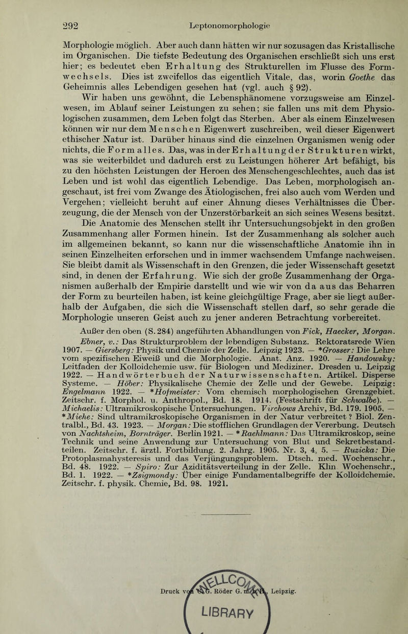 Morphologie möglich. Aber auch dann hätten wir nur sozusagen das Kristallische im Organischen. Die tiefste Bedeutung des Organischen erschließt sich uns erst hier; es bedeutet eben Erhaltung des Strukturellen im Flusse des Form- wechsels. Dies ist zweifellos das eigentlich Vitale, das, worin Goethe das Geheimnis alles Lebendigen gesehen hat (vgl. auch § 92). Wir haben uns gewöhnt, die Lebensphänomene vorzugsweise am Einzel- wesen, im Ablauf seiner Leistungen zu sehen; sie fallen uns mit dem Physio- logischen zusammen, dem Leben folgt das Sterben. Aber als einem Einzelwesen können wir nur dem Menschen Eigenwert zuschreiben, weil dieser Eigenwert ethischer Natur ist. Darüber hinaus sind die einzelnen Organismen wenig oder nichts, die Formalles. Das, was in der Erhaltungder Strukturen wirkt, was sie weiterbildet und dadurch erst zu Leistungen höherer Art befähigt, bis zu den höchsten Leistungen der Heroen des Menschengeschlechtes, auch das ist Leben und ist wohl das eigentlich Lebendige. Das Leben, morphologisch an- geschaut, ist frei vom Zwange des Ätiologischen, frei also auch vom Werden und Vergehen; vielleicht beruht auf einer Ahnung dieses Verhältnisses die Über- zeugung, die der Mensch von der Unzerstörbarkeit an sich seines Wesens besitzt. Die Anatomie des Menschen stellt ihr Untersuchungsobjekt in den großen Zusammenhang aller Formen hinein. Ist der Zusammenhang als solcher auch im allgemeinen bekannt, so kann nur die wissenschaftliche Anatomie ihn in seinen Einzelheiten erforschen und in immer wachsendem Umfange nach weisen. Sie bleibt damit als Wissenschaft in den Grenzen, die jeder Wissenschaft gesetzt sind, in denen der Erfahrung. Wie sich der große Zusammenhang der Orga- nismen außerhalb der Empirie darstellt und wie wir von da aus das Beharren der Form zu beurteilen haben, ist keine gleichgültige Frage, aber sie liegt außer- halb der Aufgaben, die sich die Wissenschaft stellen darf, so sehr gerade die Morphologie unseren Geist auch zu jener anderen Betrachtung vorbereitet. Außer den oben (S.284) angeführten Abhandlungen von Fick, Haecker, Morgan. Ebner, v.: Das Strukturproblem der lebendigen Substanz. Rektoratsrede Wien 1907. — Giersberg: Physik und Chemie der Zelle. Leipzig 1923. — *Grosser: Die Lehre vom spezifischen Eiweiß und die Morphologie. Anat. Anz. 1920. — Handowsky: Leitfaden der Kolloidchemie usw. für Biologen und Mediziner. Dresden u. Leipzig 1922. — Handwörterbuch der Naturwissenschaften. Artikel. Disperse Systeme. — Höher: Physikalische Chemie der Zelle und der Gewebe. Leipzig: Engelmann 1922. — *Hofmeister: Vom chemisch morphologischen Grenzgebiet. Zeitschr. f. Morphol. u. Anthropol., Bd. 18. 1914. (Festschrift für Schwalbe). — Michaelis: Ultramikroskopische Untersuchungen. Virchows Archiv, Bd. 179. 1905. — *Miehe: Sind ultramikroskopische Organismen in der Natur verbreitet? Biol. Zen- tralbl., Bd. 43. 1923. — Morgan /Die stofflichen Grundlagen der Vererbung. Deutsch von Nachtsheim, Bornträger. Berlin 1921. — *Raehlmann: Das Ultramikroskop, seine Technik und seine Anwendung zur Untersuchung von Blut und Sekretbestand- teilen. Zeitschr. f. ärztl. Fortbildung. 2. Jahrg. 1905. Nr. 3, 4, 5. — Ruzicka: Die Protoplasmahysteresis imd das Verjüngungsproblem. Dtsch. med. Wochenschr., Bd. 48. 1922. — Spiro: Zur Aziditätsverteilung in der Zelle. Klm Wochenschr., Bd. 1. 1922. — *Zsigmondy: Über einige Fundamentalbegriffe der Kolloidchemie. Zeitschr. f. physik. Chemie, Bd. 98. 1921.