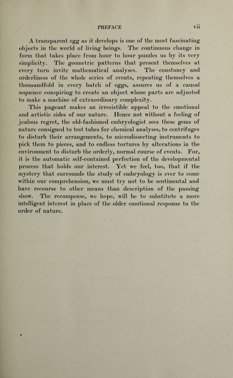 A transparent egg as it develops is one of the most fascinating objects in the world of living beings. The continuous change in form that takes place from hour to hour puzzles us by its very simplicity. The geometric patterns that present themselves at every turn invite mathematical analyses. The constancy and orderliness of the whole series of events, repeating themselves a thousandfold in every batch of eggs, assures us of a causal sequence conspiring to create an object whose parts are adjusted to make a machine of extraordinary complexity. This pageant makes an irresistible appeal to the emotional and artistic sides of our nature. Hence not without a feeling of jealous regret, the old-fashioned embryologist sees these gems of nature consigned to test tubes for chemical analyses, to centrifuges to disturb their arrangements, to microdissecting instruments to pick them to pieces, and to endless tortures by alterations in the environment to disturb the orderly, normal course of events. For, it is the automatic self-contained perfection of the developmental process that holds our interest. Yet we feel, too, that if the mystery that surrounds the study of embryology is ever to come within our comprehension, we must try not to be sentimental and have recourse to other means than description of the passing show. The recompense, we hope, will be to substitute a more intelligent interest in place of the older emotional response to the order of nature.
