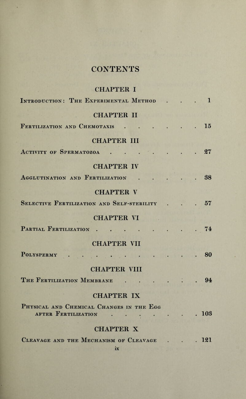 CONTENTS CHAPTER I Introduction: The Experimental Method 1 CHAPTER II Fertilization and Chemotaxis 15 CHAPTER III Activity of Spermatozoa . . . . . .27 CHAPTER IV Agglutination and Fertilization ..... 38 CHAPTER V Selective Fertilization and Self-sterility ... 57 CHAPTER VI Partial Fertilization 74 CHAPTER VII Polyspermy 80 CHAPTER VIII The Fertilization Membrane ...... 94 CHAPTER IX Physical and Chemical Changes in the Egg after Fertilization . . . . . . .103 CHAPTER X Cleavage and the Mechanism of Cleavage . . .121