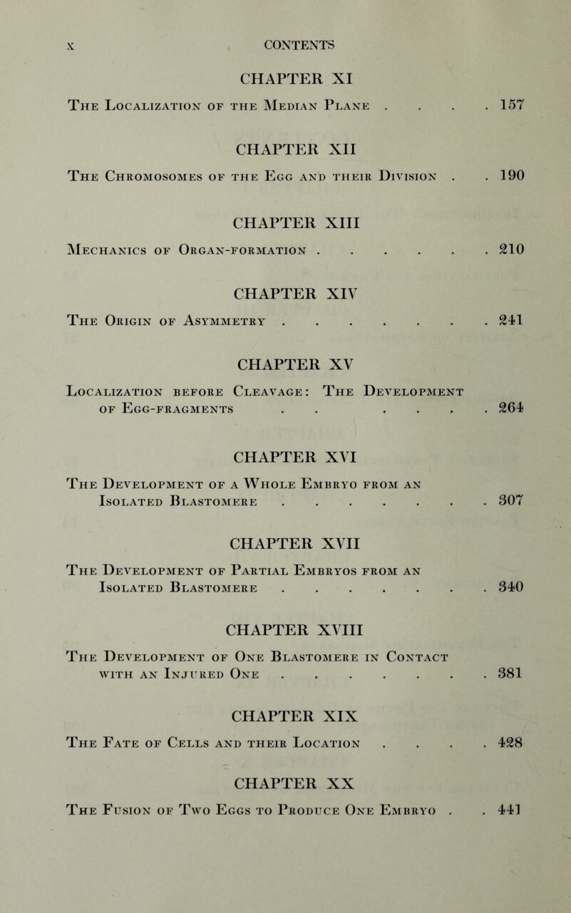 CHAPTER XI The Localization of the Median Plane .... 157 CHAPTER XII The Chromosomes of the Egg and their Division . .190 CHAPTER XIII Mechanics of Organ-formation 210 CHAPTER XIV The Origin of Asymmetry 241 CHAPTER XV Localization before Cleavage: The Development of Egg-fragments . . .... 264 CHAPTER XVI The Development of a Whole Embryo from an Isolated Blastomere ....... 307 CHAPTER XVII The Development of Partial Embryos from an Isolated Blastomere ....... 340 CHAPTER XVIII The Development of One Blastomere in Contact with an Injured One ....... 381 CHAPTER XIX The Fate of Cells and their Location .... 428 CHAPTER XX The Fusion of Two Eggs to Produce One Embryo . . 441