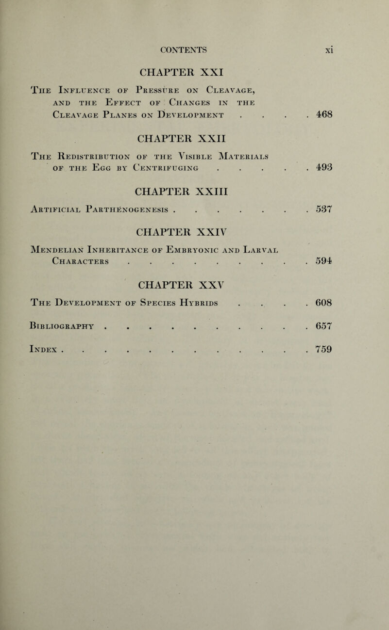 CHAPTER XXI The Influence of Pressure on Cleavage, and the Effect of Changes in the Cleavage Planes on Development .... 468 CHAPTER XXII The Redistribution of the Visible Materials of the Egg by Centrifuging ..... 493 CHAPTER XXIII Artificial Parthenogenesis 537 CHAPTER XXIV Mendelian Inheritance of Embryonic and Larval Characters ......... 594 CHAPTER XXV The Development of Species Hybrids .... 608 Bibliography 657 Index 759