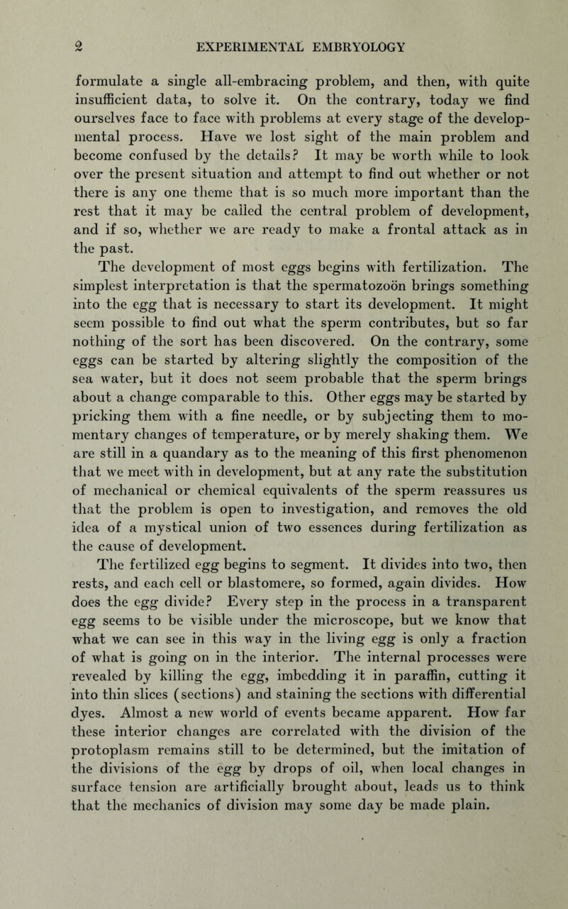 formulate a single all-embracing problem, and then, with quite insufficient data, to solve it. On the contrary, today we find ourselves face to face with problems at every stage of the develop- mental process. Have we lost sight of the main problem and become confused by the details? It may be worth while to look over the present situation and attempt to find out whether or not there is any one theme that is so much more important than the rest that it may be called the central problem of development, and if so, whether we are ready to make a frontal attack as in the past. The development of most eggs begins with fertilization. The simplest interpretation is that the spermatozoon brings something into the egg that is necessary to start its development. It might seem possible to find out what the sperm contributes, but so far nothing of the sort has been discovered. On the contrary, some eggs can be started by altering slightly the composition of the sea water, but it does not seem probable that the sperm brings about a change comparable to this. Other eggs may be started by pricking them with a fine needle, or by subjecting them to mo- mentary changes of temperature, or by merely shaking them. We are still in a quandary as to the meaning of this first phenomenon that we meet with in development, but at any rate the substitution of mechanical or chemical equivalents of the sperm reassures us that the problem is open to investigation, and removes the old idea of a mystical union of two essences during fertilization as the cause of development. The fertilized egg begins to segment. It divides into two, then rests, and each cell or blastomere, so formed, again divides. How does the egg divide? Every step in the process in a transparent egg seems to be visible under the microscope, but we know that what we can see in this way in the living egg is only a fraction of what is going on in the interior. The internal processes were revealed by killing the egg, imbedding it in paraffin, cutting it into thin slices (sections) and staining the sections with differential dyes. Almost a new world of events became apparent. How far these interior changes are correlated with the division of the protoplasm remains still to be determined, but the imitation of the divisions of the egg by drops of oil, when local changes in surface tension are artificially brought about, leads us to think that the mechanics of division may some day be made plain.