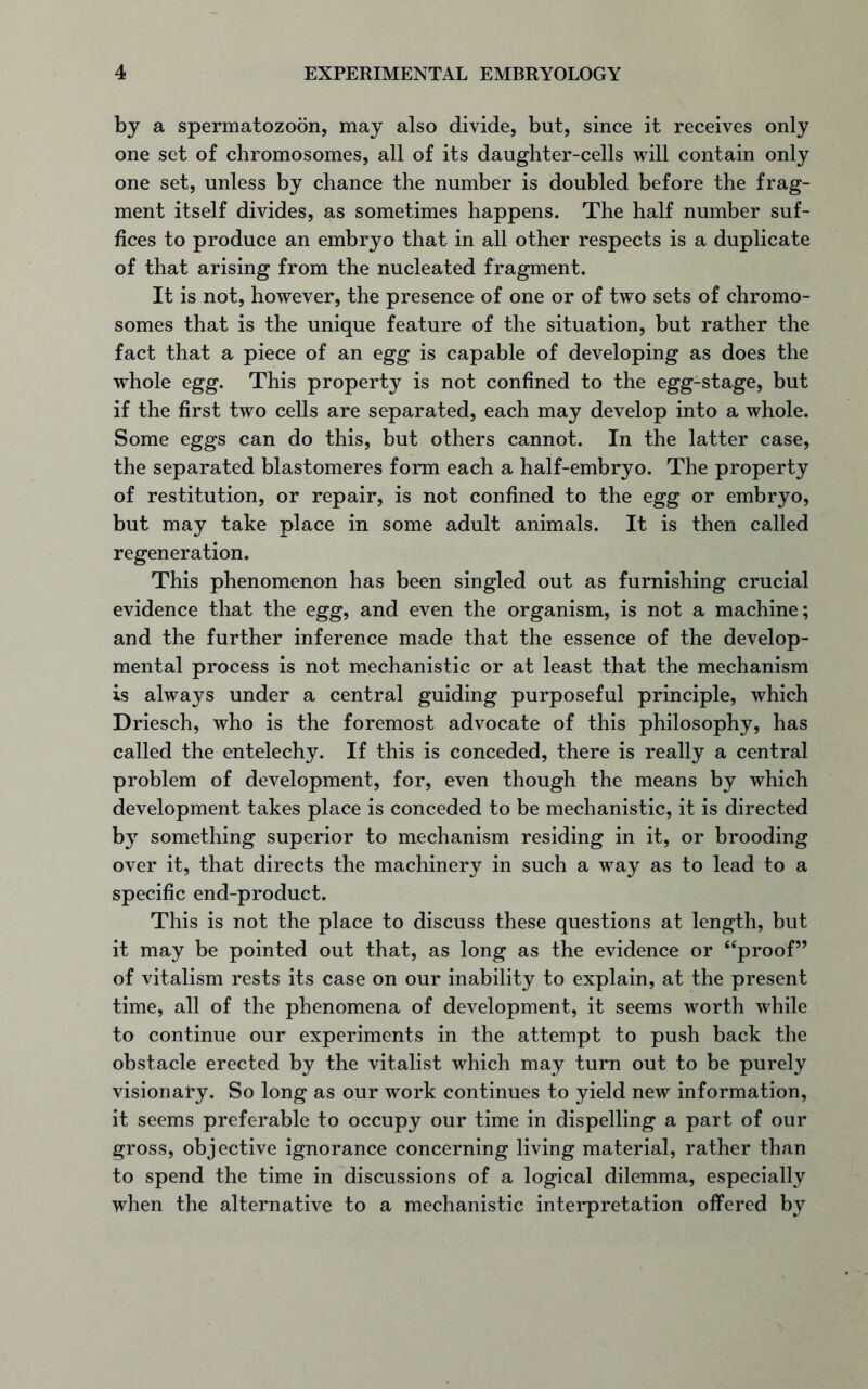 by a spermatozoon, may also divide, but, since it receives only one set of chromosomes, all of its daughter-cells will contain only one set, unless by chance the number is doubled before the frag- ment itself divides, as sometimes happens. The half number suf- fices to produce an embryo that in all other respects is a duplicate of that arising from the nucleated fragment. It is not, however, the presence of one or of two sets of chromo- somes that is the unique feature of the situation, but rather the fact that a piece of an egg is capable of developing as does the wdiole egg. This property is not confined to the egg-stage, but if the first two cells are separated, each may develop into a whole. Some eggs can do this, but others cannot. In the latter case, the separated blastomeres form each a half-embryo. The property of restitution, or repair, is not confined to the egg or embryo, but may take place in some adult animals. It is then called regeneration. This phenomenon has been singled out as furnishing crucial evidence that the egg, and even the organism, is not a machine; and the further inference made that the essence of the develop- mental process is not mechanistic or at least that the mechanism is always under a central guiding purposeful principle, which Driesch, who is the foremost advocate of this philosophy, has called the entelechy. If this is conceded, there is really a central problem of development, for, even though the means by which development takes place is conceded to be mechanistic, it is directed by something superior to mechanism residing in it, or brooding over it, that directs the machinery in such a way as to lead to a specific end-product. This is not the place to discuss these questions at length, but it may be pointed out that, as long as the evidence or “proof” of vitalism rests its case on our inability to explain, at the present time, all of the phenomena of development, it seems worth while to continue our experiments in the attempt to push back the obstacle erected by the vitalist which may turn out to be purely visionary. So long as our work continues to yield new information, it seems preferable to occupy our time in dispelling a part of our gross, objective ignorance concerning living material, rather than to spend the time in discussions of a logical dilemma, especially when the alternative to a mechanistic interpretation offered by