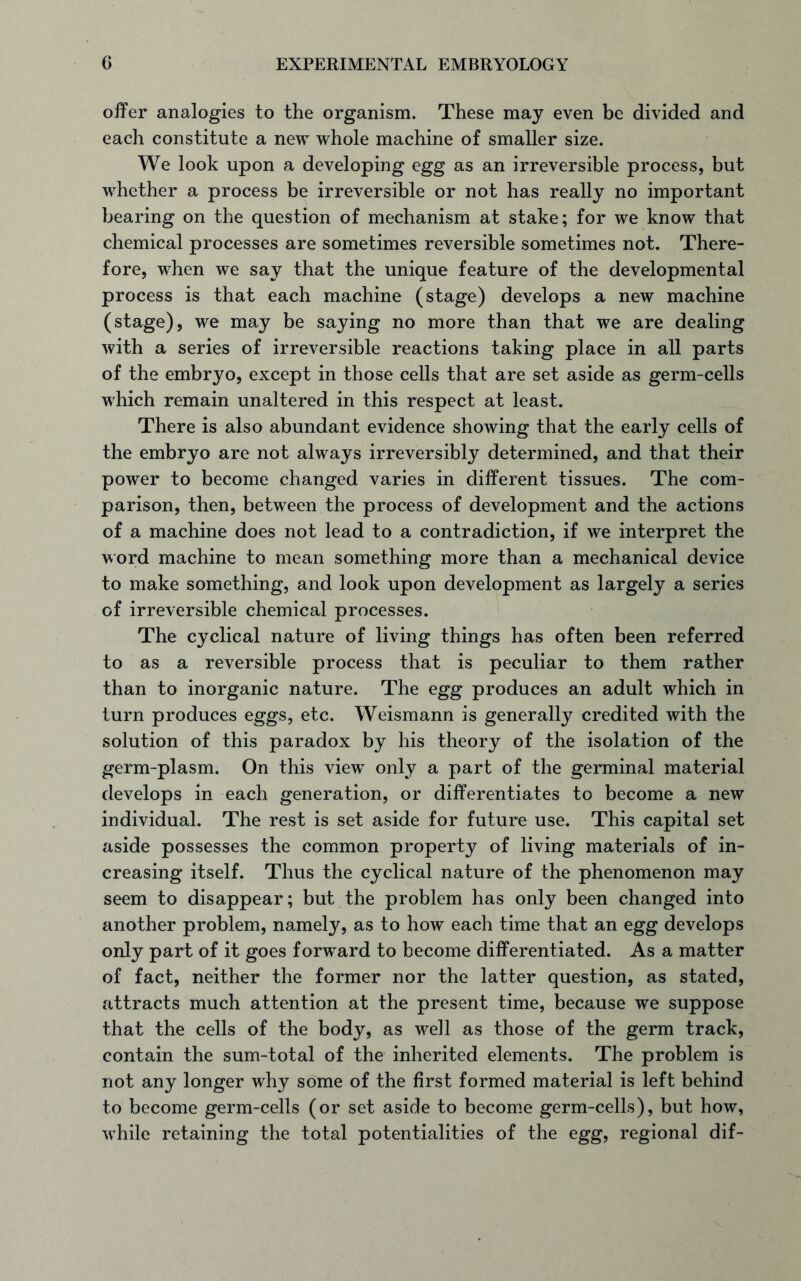 offer analogies to the organism. These may even be divided and each constitute a new whole machine of smaller size. We look upon a developing egg as an irreversible process, but whether a process be irreversible or not has really no important bearing on the question of mechanism at stake; for we know that chemical processes are sometimes reversible sometimes not. There- fore, when we say that the unique feature of the developmental process is that each machine (stage) develops a new machine (stage), we may be saying no more than that we are dealing with a series of irreversible reactions taking place in all parts of the embryo, except in those cells that are set aside as germ-cells which remain unaltered in this respect at least. There is also abundant evidence showing that the early cells of the embryo are not always irreversibly determined, and that their power to become changed varies in different tissues. The com- parison, then, between the process of development and the actions of a machine does not lead to a contradiction, if we interpret the word machine to mean something more than a mechanical device to make something, and look upon development as largely a series of irreversible chemical processes. The cyclical nature of living things has often been referred to as a reversible process that is peculiar to them rather than to inorganic nature. The egg produces an adult which in turn produces eggs, etc. Weismann is generally credited with the solution of this paradox by his theory of the isolation of the germ-plasm. On this view only a part of the germinal material develops in each generation, or differentiates to become a new individual. The rest is set aside for future use. This capital set aside possesses the common property of living materials of in- creasing itself. Thus the cyclical nature of the phenomenon may seem to disappear; but the problem has only been changed into another problem, namely, as to how each time that an egg develops only part of it goes forward to become differentiated. As a matter of fact, neither the former nor the latter question, as stated, attracts much attention at the present time, because we suppose that the cells of the body, as well as those of the germ track, contain the sum-total of the inherited elements. The problem is not any longer why some of the first formed material is left behind to become germ-cells (or set aside to become germ-cells), but how, while retaining the total potentialities of the egg, regional dif-