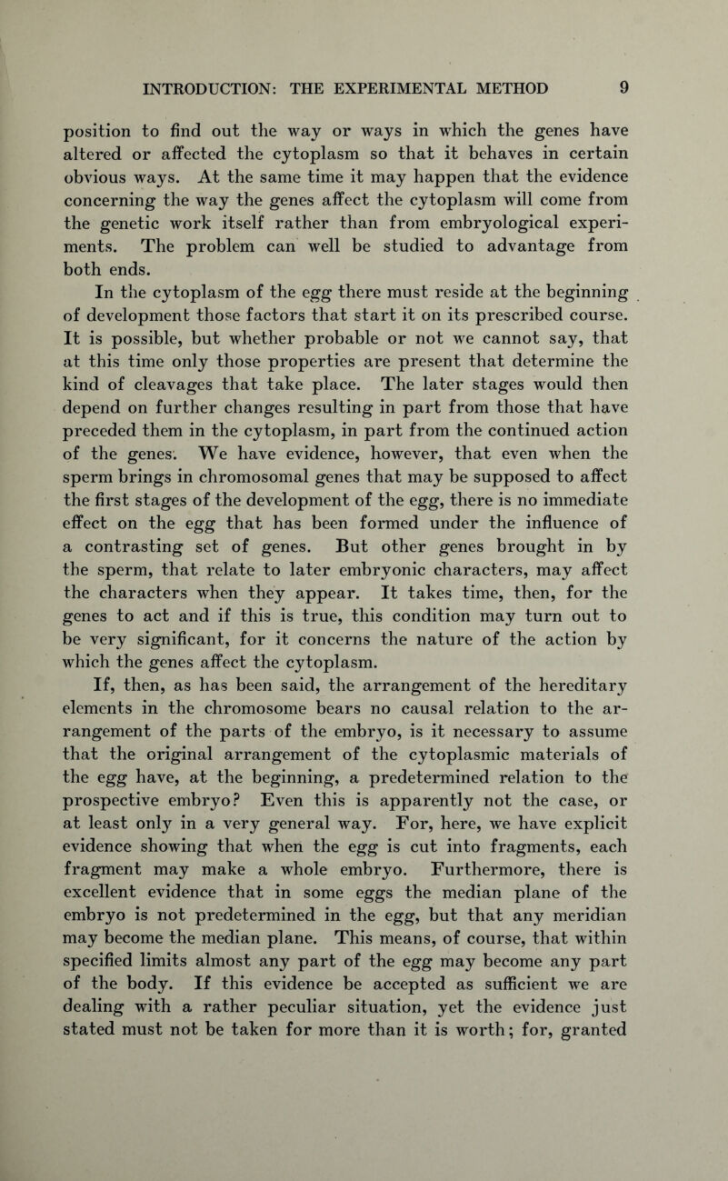 position to find out the way or ways in which the genes have altered or affected the cytoplasm so that it behaves in certain obvious ways. At the same time it may happen that the evidence concerning the way the genes affect the cytoplasm will come from the genetic work itself rather than from embryological experi- ments. The problem can well be studied to advantage from both ends. In the cytoplasm of the egg there must reside at the beginning of development those factors that start it on its prescribed course. It is possible, but whether probable or not we cannot say, that at this time only those properties are present that determine the kind of cleavages that take place. The later stages would then depend on further changes resulting in part from those that have preceded them in the cytoplasm, in part from the continued action of the genes. We have evidence, however, that even when the sperm brings in chromosomal genes that may be supposed to affect the first stages of the development of the egg, there is no immediate effect on the egg that has been formed under the influence of a contrasting set of genes. But other genes brought in by the sperm, that relate to later embryonic characters, may affect the characters when they appear. It takes time, then, for the genes to act and if this is true, this condition may turn out to be very significant, for it concerns the nature of the action by which the genes affect the cytoplasm. If, then, as has been said, the arrangement of the hereditary elements in the chromosome bears no causal relation to the ar- rangement of the parts of the embryo, is it necessary to assume that the original arrangement of the cytoplasmic materials of the egg have, at the beginning, a predetermined relation to the prospective embryo? Even this is apparently not the case, or at least only in a very general way. For, here, we have explicit evidence showing that when the egg is cut into fragments, each fragment may make a whole embryo. Furthermore, there is excellent evidence that in some eggs the median plane of the embryo is not predetermined in the egg, but that any meridian may become the median plane. This means, of course, that within specified limits almost any part of the egg may become any part of the body. If this evidence be accepted as sufficient we are dealing with a rather peculiar situation, yet the evidence just stated must not be taken for more than it is worth; for, granted