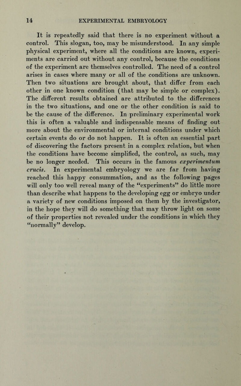 It is repeatedly said that there is no experiment without a control. This slogan, too, may be misunderstood. In any simple physical experiment, where all the conditions are known, experi- ments are carried out without any control, because the conditions of the experiment are themselves controlled. The need of a control arises in cases where many or all of the conditions are unknown. Then two situations are brought about, that differ from each other in one known condition (that may be simple or complex). The different results obtained are attributed to the differences in the two situations, and one or the other condition is said to be the cause of the difference. In preliminary experimental work this is often a valuable and indispensable means of finding out more about the environmental or internal conditions under which certain events do or do not happen. It is often an essential part of discovering the factors present in a complex relation, but when the conditions have become simplified, the control, as such, may be no longer needed. This occurs in the famous experimentum cruris. In experimental embryology we are far from having reached this happy consummation, and as the following pages will only too well reveal many of the “experiments” do little more than describe what happens to the developing egg or embryo under a variety of new conditions imposed on them by the investigator, in the hope they will do something that may throw light on some of their properties not revealed under the conditions in which they “normally” develop.