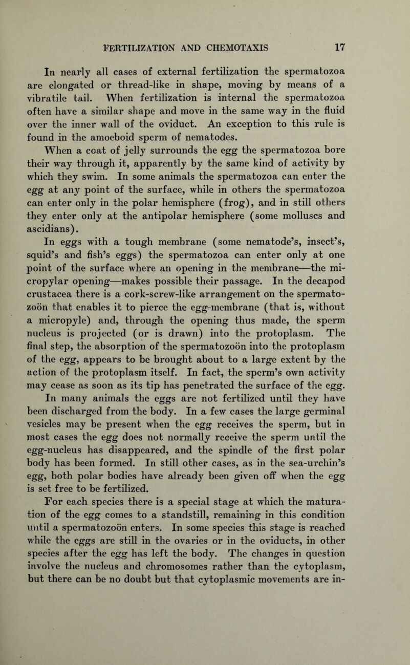 In nearly all cases of external fertilization the spermatozoa are elongated or thread-like in shape, moving by means of a vibratile tail. When fertilization is internal the spermatozoa often have a similar shape and move in the same way in the fluid over the inner wall of the oviduct. An exception to this rule is found in the amoeboid sperm of nematodes. When a coat of jelly surrounds the egg the spermatozoa bore their way through it, apparently by the same kind of activity by which they swim. In some animals the spermatozoa can enter the egg at any point of the surface, while in others the spermatozoa can enter only in the polar hemisphere (frog), and in still others they enter only at the antipolar hemisphere (some molluscs and ascidians). In eggs with a tough membrane (some nematode’s, insect’s, squid’s and fish’s eggs) the spermatozoa can enter only at one point of the surface where an opening in the membrane—the mi- cropylar opening—makes possible their passage. In the decapod Crustacea there is a cork-screw-like arrangement on the spermato- zoon that enables it to pierce the egg-membrane (that is, without a micropyle) and, through the opening thus made, the sperm nucleus is projected (or is drawn) into the protoplasm. The final step, the absorption of the spermatozoon into the protoplasm of the egg, appears to be brought about to a large extent by the action of the protoplasm itself. In fact, the sperm’s own activity may cease as soon as its tip has penetrated the surface of the egg. In many animals the eggs are not fertilized until they have been discharged from the body. In a few cases the large germinal vesicles may be present when the egg receives the sperm, but in most cases the egg does not normally receive the sperm until the egg-nucleus has disappeared, and the spindle of the first polar body has been formed. In still other cases, as in the sea-urchin’s egg, both polar bodies have already been given off when the egg is set free to be fertilized. For each species there is a special stage at which the matura- tion of the egg comes to a standstill, remaining in this condition until a spermatozoon enters. In some species this stage is reached while the eggs are still in the ovaries or in the oviducts, in other species after the egg has left the body. The changes in question involve the nucleus and chromosomes rather than the cytoplasm, but there can be no doubt but that cytoplasmic movements are in-