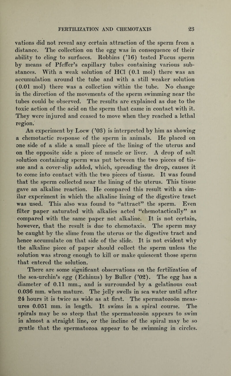 vations did not reveal any certain attraction of the sperm from a distance. The collection on the egg was in consequence of their ability to cling to surfaces. Robbins (’16) tested Fucus sperm by means of Pfeifer’s capillary tubes containing various sub- stances. With a weak solution of HC1 (0.1 mol) there was an accumulation around the tube and with a still weaker solution (0.01 mol) there was a collection within the tube. No change in the direction of the movements of the sperm swimming near the tubes could be observed. The results are explained as due to the toxic action of the acid on the sperm that came in contact with it. They were injured and ceased to move when they reached a lethal region. An experiment by Loew (’03) is interpreted by him as showing a chemotactic response of the sperm in animals. He placed on one side of a slide a small piece of the lining of the uterus and on the opposite side a piece of muscle or liver. A drop of salt solution containing sperm was put between the two pieces of tis- sue and a cover-slip added, which, spreading the drop, causes it to come into contact with the two pieces of tissue. It was found that the sperm collected near the lining of the uterus. This tissue gave an alkaline reaction. He compared this result with a sim- ilar experiment in which the alkaline lining of the digestive tract was used. This also was found to “attract” the sperm. Even filter paper saturated with alkalies acted “chemotactically” as compared with the same paper not alkaline. It is not certain, however, that the result is due to chemotaxis. The sperm may be caught by the slime from the uterus or the digestive tract and hence accumulate on that side of the slide. It is not evident why the alkaline piece of paper should collect the sperm unless the solution was strong enough to kill or make quiescent those sperm that entered the solution. There are some significant observations on the fertilization of the sea-urchin’s egg (Echinus) by Buller (’OS). The egg has a diameter of 0.11 mm., and is surrounded by a gelatinous coat 0.036 mm. when mature. The jelly swells in sea water until after S4 hours it is twice as wide as at first. The spermatozoon meas- ures 0.051 mm. in length. It swims in a spiral course. The spirals may be so steep that the spermatozoon appears to swim in almost a straight line, or the incline of the spiral may be so gentle that the spermatozoa appear to be swimming in circles.