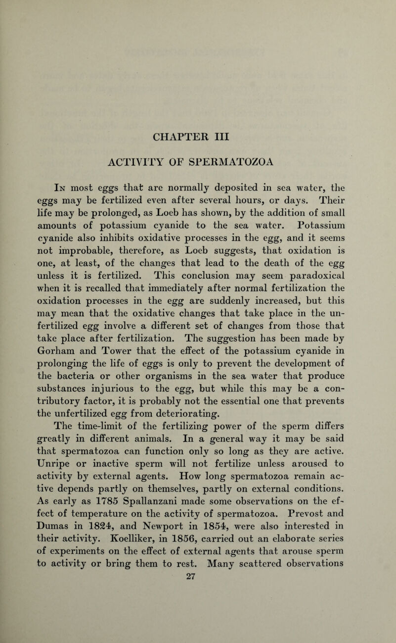 CHAPTER III ACTIVITY OF SPERMATOZOA In most eggs that are normally deposited in sea water, the eggs may be fertilized even after several hours, or days. Their life may be prolonged, as Loeb has shown, by the addition of small amounts of potassium cyanide to the sea water. Potassium cyanide also inhibits oxidative processes in the egg, and it seems not improbable, therefore, as Loeb suggests, that oxidation is one, at least, of the changes that lead to the death of the egg unless it is fertilized. This conclusion may seem paradoxical when it is recalled that immediately after normal fertilization the oxidation processes in the egg are suddenly increased, but this may mean that the oxidative changes that take place in the un- fertilized egg involve a different set of changes from those that take place after fertilization. The suggestion has been made by Gorham and Tower that the effect of the potassium cyanide in prolonging the life of eggs is only to prevent the development of the bacteria or other organisms in the sea water that produce substances injurious to the egg, but while this may be a con- tributory factor, it is probably not the essential one that prevents the unfertilized egg from deteriorating. The time-limit of the fertilizing power of the sperm differs greatly in different animals. In a general way it may be said that spermatozoa can function only so long as they are active. Unripe or inactive sperm will not fertilize unless aroused to activity b}r external agents. How long spermatozoa remain ac- tive depends partly on themselves, partly on external conditions. As early as 1785 Spallanzani made some observations on the ef- fect of temperature on the activity of spermatozoa. Prevost and Dumas in 1824, and Newport in 1854, were also interested in their activity. Koelliker, in 1856, carried out an elaborate series of experiments on the effect of external agents that arouse sperm to activity or bring them to rest. Many scattered observations