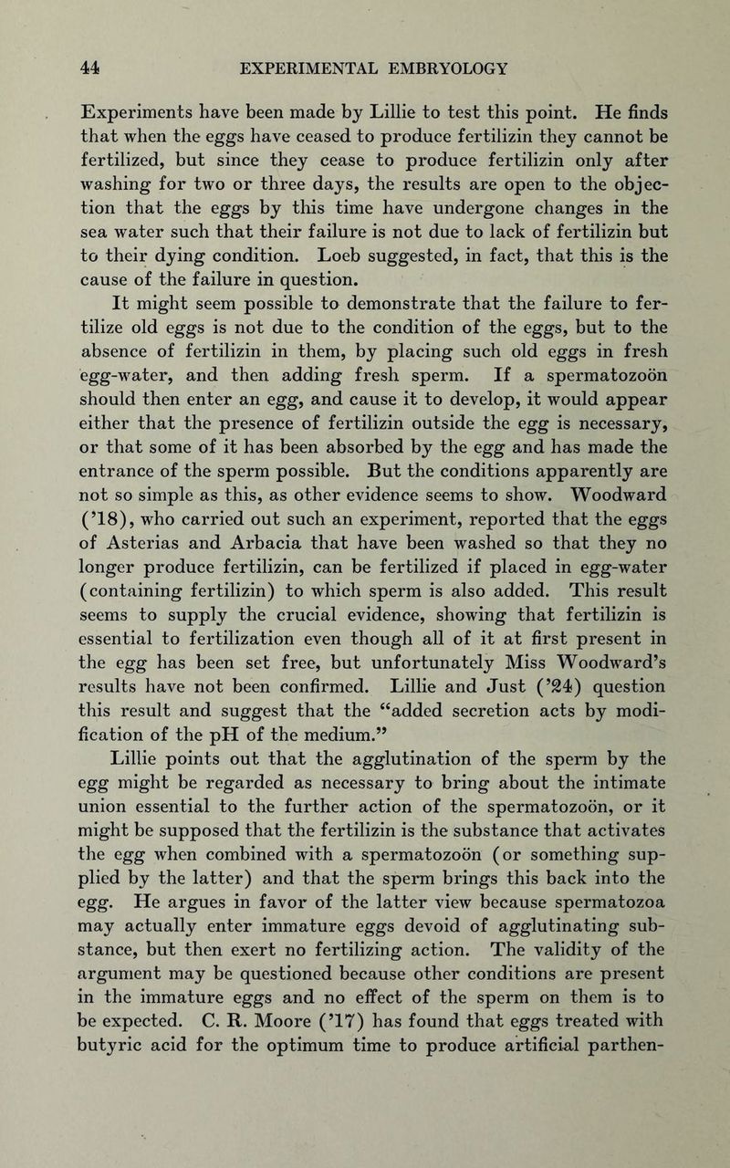 Experiments have been made by Lillie to test this point. He finds that when the eggs have ceased to produce fertilizin they cannot be fertilized, but since they cease to produce fertilizin only after washing for two or three days, the results are open to the objec- tion that the eggs by this time have undergone changes in the sea water such that their failure is not due to lack of fertilizin but to their dying condition. Loeb suggested, in fact, that this is the cause of the failure in question. It might seem possible to demonstrate that the failure to fer- tilize old eggs is not due to the condition of the eggs, but to the absence of fertilizin in them, by placing such old eggs in fresh egg-water, and then adding fresh sperm. If a spermatozoon should then enter an egg, and cause it to develop, it would appear either that the presence of fertilizin outside the egg is necessary, or that some of it has been absorbed by the egg and has made the entrance of the sperm possible. But the conditions apparently are not so simple as this, as other evidence seems to show. Woodward (’18), who carried out such an experiment, reported that the eggs of Asterias and Arbacia that have been washed so that they no longer produce fertilizin, can be fertilized if placed in egg-water (containing fertilizin) to which sperm is also added. This result seems to supply the crucial evidence, showing that fertilizin is essential to fertilization even though all of it at first present in the egg has been set free, but unfortunately Miss Woodward’s results have not been confirmed. Lillie and Just (’24) question this result and suggest that the “added secretion acts by modi- fication of the pH of the medium.” Lillie points out that the agglutination of the sperm by the egg might be regarded as necessary to bring about the intimate union essential to the further action of the spermatozoon, or it might be supposed that the fertilizin is the substance that activates the egg when combined with a spermatozoon (or something sup- plied by the latter) and that the sperm brings this back into the egg. He argues in favor of the latter view because spermatozoa may actually enter immature eggs devoid of agglutinating sub- stance, but then exert no fertilizing action. The validity of the argument may be questioned because other conditions are present in the immature eggs and no effect of the sperm on them is to be expected. C. R. Moore (’17) has found that eggs treated with butyric acid for the optimum time to produce artificial parthen-