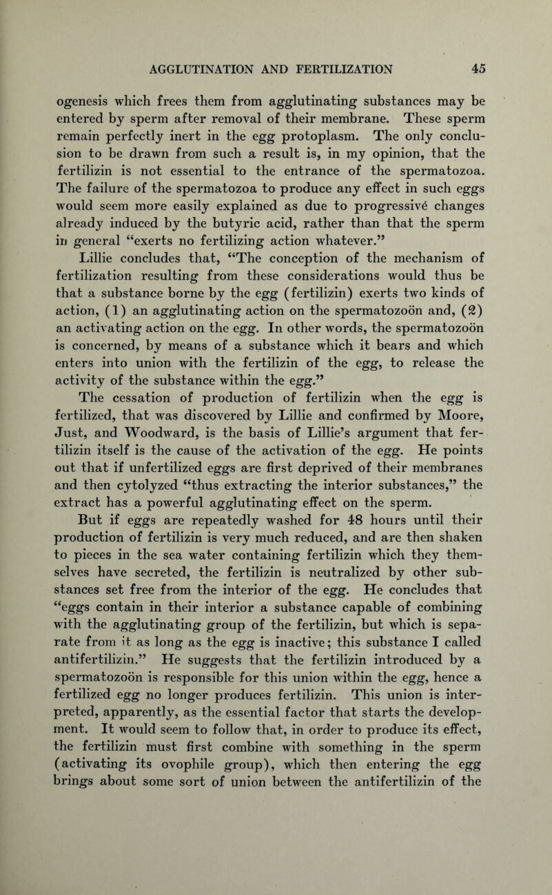 ogenesis which frees them from agglutinating substances may be entered by sperm after removal of their membrane. These sperm remain perfectly inert in the egg protoplasm. The only conclu- sion to be drawn from such a result is, in my opinion, that the fertilizin is not essential to the entrance of the spermatozoa. The failure of the spermatozoa to produce any effect in such eggs would seem more easily explained as due to progressive changes already induced by the butyric acid, rather than that the sperm in general “exerts no fertilizing action whatever.” Lillie concludes that, “The conception of the mechanism of fertilization resulting from these considerations would thus be that a substance borne by the egg (fertilizin) exerts two kinds of action, (1) an agglutinating action on the spermatozoon and, (2) an activating action on the egg. In other words, the spermatozoon is concerned, by means of a substance which it bears and which enters into union with the fertilizin of the egg, to release the activity of the substance within the egg.” The cessation of production of fertilizin when the egg is fertilized, that was discovered by Lillie and confirmed by Moore, Just, and Woodward, is the basis of Lillie’s argument that fer- tilizin itself is the cause of the activation of the egg. He points out that if unfertilized eggs are first deprived of their membranes and then cytolyzed “thus extracting the interior substances,” the extract has a powerful agglutinating effect on the sperm. But if eggs are repeatedly washed for 48 hours until their production of fertilizin is very much reduced, and are then shaken to pieces in the sea water containing fertilizin which they them- selves have secreted, the fertilizin is neutralized by other sub- stances set free from the interior of the egg. He concludes that “eggs contain in their interior a substance capable of combining with the agglutinating group of the fertilizin, but which is sepa- rate from it as long as the egg is inactive ; this substance I called antifertilizin.” He suggests that the fertilizin introduced by a spermatozoon is responsible for this union within the egg, hence a fertilized egg no longer produces fertilizin. This union is inter- preted, apparently, as the essential factor that starts the develop- ment. It would seem to follow that, in order to produce its effect, the fertilizin must first combine with something in the sperm (activating its ovophile group), which then entering the egg brings about some sort of union between the antifertilizin of the