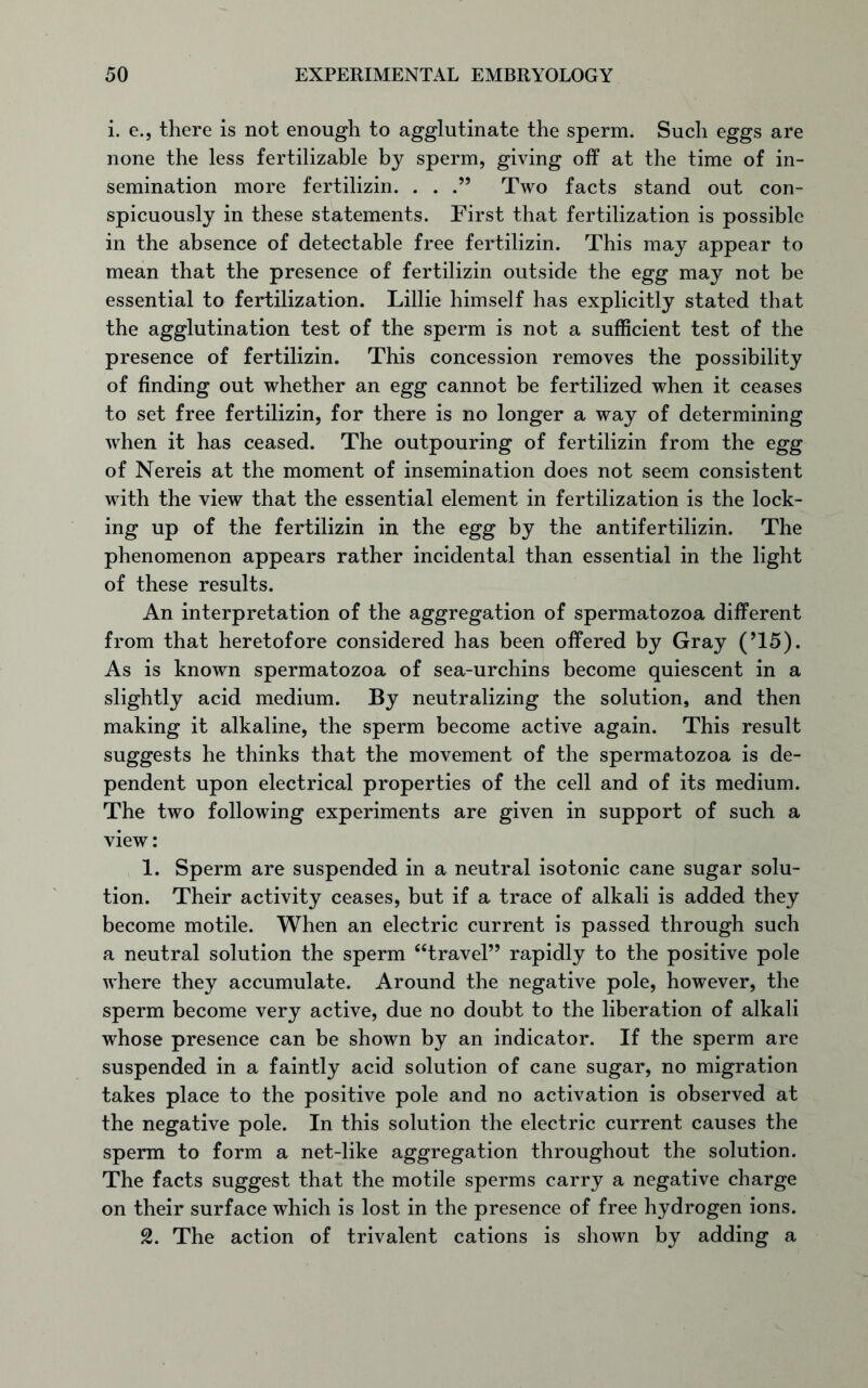 i. e., there is not enough to agglutinate the sperm. Such eggs are none the less fertilizable by sperm, giving off at the time of in- semination more fertilizin. . . .” Two facts stand out con- spicuously in these statements. First that fertilization is possible in the absence of detectable free fertilizin. This may appear to mean that the presence of fertilizin outside the egg may not be essential to fertilization. Lillie himself has explicitly stated that the agglutination test of the sperm is not a sufficient test of the presence of fertilizin. This concession removes the possibility of finding out whether an egg cannot be fertilized when it ceases to set free fertilizin, for there is no longer a way of determining when it has ceased. The outpouring of fertilizin from the egg of Nereis at the moment of insemination does not seem consistent with the view that the essential element in fertilization is the lock- ing up of the fertilizin in the egg by the antifertilizin. The phenomenon appears rather incidental than essential in the light of these results. An interpretation of the aggregation of spermatozoa different from that heretofore considered has been offered by Gray (’15). As is known spermatozoa of sea-urchins become quiescent in a slightly acid medium. By neutralizing the solution, and then making it alkaline, the sperm become active again. This result suggests he thinks that the movement of the spermatozoa is de- pendent upon electrical properties of the cell and of its medium. The two following experiments are given in support of such a view: 1. Sperm are suspended in a neutral isotonic cane sugar solu- tion. Their activity ceases, but if a trace of alkali is added they become motile. When an electric current is passed through such a neutral solution the sperm “travel” rapidly to the positive pole where they accumulate. Around the negative pole, however, the sperm become very active, due no doubt to the liberation of alkali whose presence can be shown by an indicator. If the sperm are suspended in a faintly acid solution of cane sugar, no migration takes place to the positive pole and no activation is observed at the negative pole. In this solution the electric current causes the sperm to form a net-like aggregation throughout the solution. The facts suggest that the motile sperms carry a negative charge on their surface which is lost in the presence of free hydrogen ions. 2. The action of trivalent cations is shown by adding a
