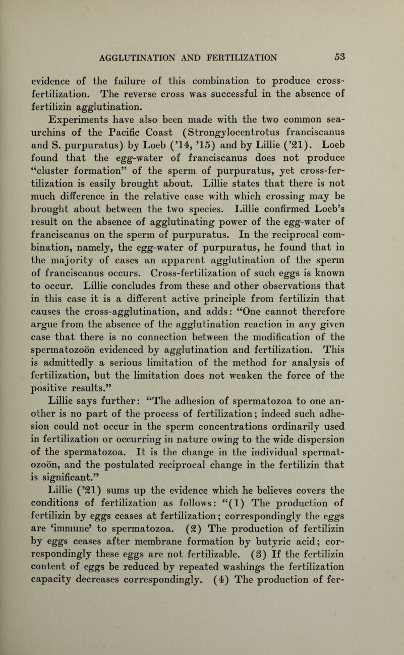 evidence of the failure of this combination to produce cross- fertilization. The reverse cross was successful in the absence of fertilizin agglutination. Experiments have also been made with the two common sea- urchins of the Pacific Coast (Strongylocentrotus franciscanus and S. purpuratus) by Loeb (’14, ’15) and by Lillie (’21). Loeb found that the egg-water of franciscanus does not produce “cluster formation” of the sperm of purpuratus, yet cross-fer- tilization is easily brought about. Lillie states that there is not much difference in the relative ease with which crossing may be brought about between the two species. Lillie confirmed Loeb’s result on the absence of agglutinating power of the egg-water of franciscanus on the sperm of purpuratus. In the reciprocal com- bination, namely, the egg-water of purpuratus, he found that in the majority of cases an apparent agglutination of the sperm of franciscanus occurs. Cross-fertilization of such eggs is known to occur. Lillie concludes from these and other observations that in this case it is a different active principle from fertilizin that causes the cross-agglutination, and adds: “One cannot therefore argue from the absence of the agglutination reaction in any given case that there is no connection between the modification of the spermatozoon evidenced by agglutination and fertilization. This is admittedly a serious limitation of the method for analysis of fertilization, but the limitation does not weaken the force of the positive results.” Lillie says further: “The adhesion of spermatozoa to one an- other is no part of the process of fertilization; indeed such adhe- sion could not occur in the sperm concentrations ordinarily used in fertilization or occurring in nature owing to the wide dispersion of the spermatozoa. It is the change in the individual spermat- ozoon, and the postulated reciprocal change in the fertilizin that is significant.” Lillie (’21) sums up the evidence which he believes covers the conditions of fertilization as follows: “(1) The production of fertilizin by eggs ceases at fertilization; correspondingly the eggs are ‘immune’ to spermatozoa. (£) The production of fertilizin by eggs ceases after membrane formation by butyric acid; cor- respondingly these eggs are not fertilizable. (3) If the fertilizin content of eggs be reduced by repeated washings the fertilization capacity decreases correspondingly. (4) The production of fer-