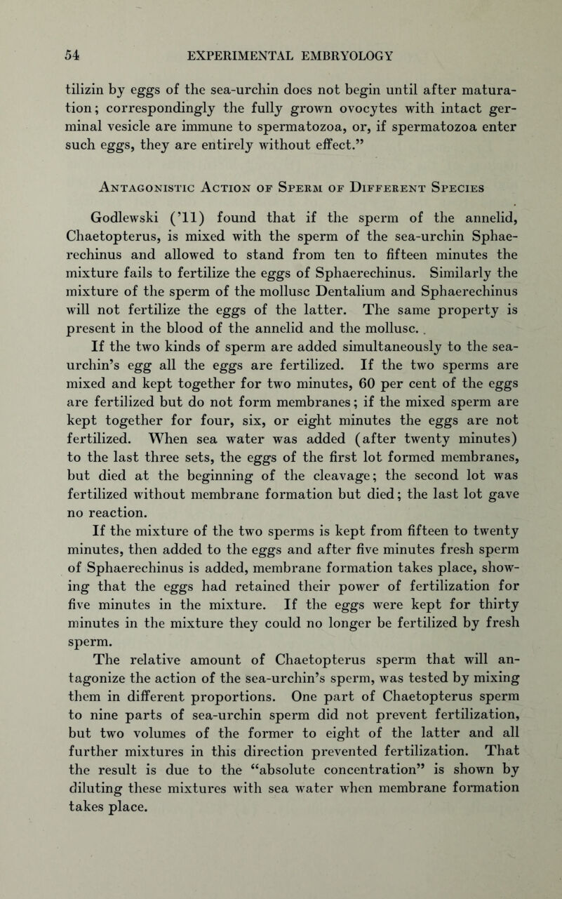tilizin by eggs of the sea-urchin does not begin until after matura- tion; correspondingly the fully grown ovocytes with intact ger- minal vesicle are immune to spermatozoa, or, if spermatozoa enter such eggs, they are entirely without effect.” Antagonistic Action of Sperm of Different Species Godlewski (’ll) found that if the sperm of the annelid, Chaetopterus, is mixed with the sperm of the sea-urchin Sphae- rechinus and allowed to stand from ten to fifteen minutes the mixture fails to fertilize the eggs of Sphaerechinus. Similarly the mixture of the sperm of the mollusc Dentalium and Sphaerechinus will not fertilize the eggs of the latter. The same property is present in the blood of the annelid and the mollusc. . If the two kinds of sperm are added simultaneously to the sea- urchin’s egg all the eggs are fertilized. If the two sperms are mixed and kept together for two minutes, 60 per cent of the eggs are fertilized but do not form membranes; if the mixed sperm are kept together for four, six, or eight minutes the eggs are not fertilized. When sea water was added (after twenty minutes) to the last three sets, the eggs of the first lot formed membranes, but died at the beginning of the cleavage; the second lot was fertilized without membrane formation but died; the last lot gave no reaction. If the mixture of the two sperms is kept from fifteen to twenty minutes, then added to the eggs and after five minutes fresh sperm of Sphaerechinus is added, membrane formation takes place, show- ing that the eggs had retained their power of fertilization for five minutes in the mixture. If the eggs were kept for thirty minutes in the mixture they could no longer be fertilized by fresh sperm. The relative amount of Chaetopterus sperm that will an- tagonize the action of the sea-urchin’s sperm, was tested by mixing them in different proportions. One part of Chaetopterus sperm to nine parts of sea-urchin sperm did not prevent fertilization, but two volumes of the former to eight of the latter and all further mixtures in this direction prevented fertilization. That the result is due to the “absolute concentration” is shown by diluting these mixtures with sea water when membrane formation takes place.