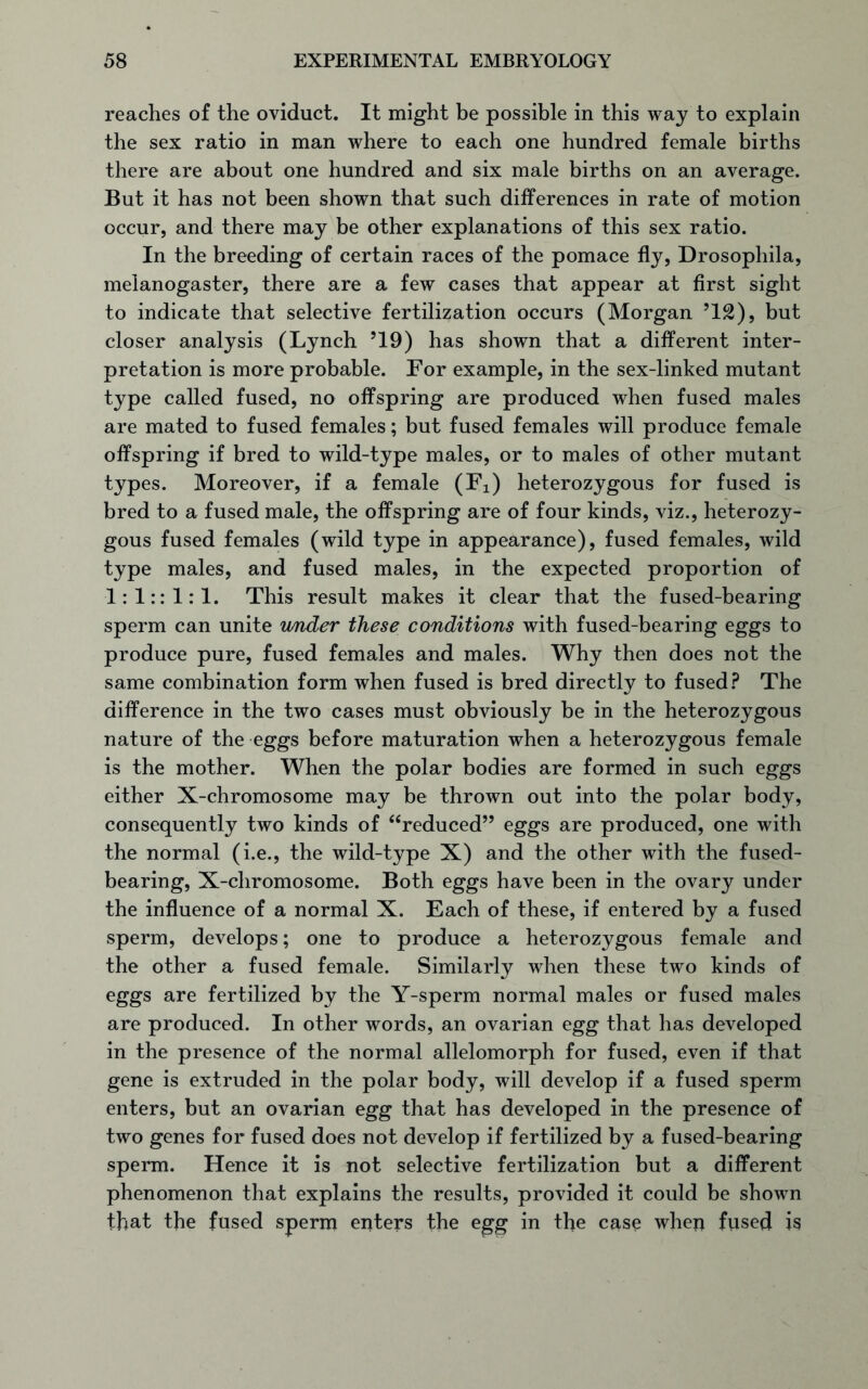 reaches of the oviduct. It might be possible in this way to explain the sex ratio in man where to each one hundred female births there are about one hundred and six male births on an average. But it has not been shown that such differences in rate of motion occur, and there may be other explanations of this sex ratio. In the breeding of certain races of the pomace fly, Drosophila, melanogaster, there are a few cases that appear at first sight to indicate that selective fertilization occurs (Morgan J12), but closer analysis (Lynch 519) has shown that a different inter- pretation is more probable. For example, in the sex-linked mutant type called fused, no offspring are produced when fused males are mated to fused females; but fused females will produce female offspring if bred to wild-type males, or to males of other mutant types. Moreover, if a female (Fi) heterozygous for fused is bred to a fused male, the offspring are of four kinds, viz., heterozy- gous fused females (wild type in appearance), fused females, wild type males, and fused males, in the expected proportion of 1:1:: 1:1. This result makes it clear that the fused-bearing sperm can unite under these conditions with fused-bearing eggs to produce pure, fused females and males. Why then does not the same combination form when fused is bred directly to fused? The difference in the two cases must obviously be in the heterozygous nature of the eggs before maturation when a heterozygous female is the mother. When the polar bodies are formed in such eggs either X-chromosome may be thrown out into the polar body, consequently two kinds of “reduced” eggs are produced, one with the normal (i.e., the wild-type X) and the other with the fused- bearing, X-chromosome. Both eggs have been in the ovary under the influence of a normal X. Each of these, if entered by a fused sperm, develops; one to produce a heterozygous female and the other a fused female. Similarly when these two kinds of eggs are fertilized by the Y-sperm normal males or fused males are produced. In other words, an ovarian egg that has developed in the presence of the normal allelomorph for fused, even if that gene is extruded in the polar body, will develop if a fused sperm enters, but an ovarian egg that has developed in the presence of two genes for fused does not develop if fertilized by a fused-bearing sperm. Hence it is not selective fertilization but a different phenomenon that explains the results, provided it could be shown that the fused sperm enters the egg in the case when fused is