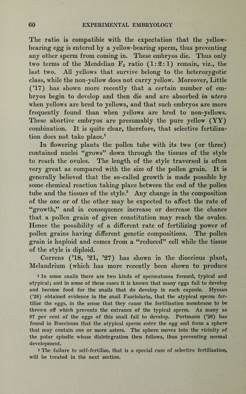The ratio is compatible with the expectation that the yellow- bearing egg is entered by a yellow-bearing sperm, thus preventing any other sperm from coming in. These embryos die. Thus only two terms of the Mendelian F2 ratio (1:2:1) remain, viz., the last two. All yellows that survive belong to the heterozygotic class, while the non-yellow does not carry yellow. Moreover, Little (’17) has shown more recently that a certain number of em- bryos begin to develop and then die and are absorbed in utero when yellows are bred to yellows, and that such embryos are more frequently found than when yellows are bred to non-yellows. These abortive embryos are presumably the pure yellow (YY) combination. It is quite clear, therefore, that selective fertiliza- tion does not take place.1 In flowering plants the pollen tube with its two (or three) contained nuclei “grows” down through the tissues of the style to reach the ovules. The length of the style traversed is often very great as compared with the size of the pollen grain. It is generally believed that the so-called growth is made possible by some chemical reaction taking place between the end of the pollen tube and the tissues of the style.2 Any change in the composition of the one or of the other may be expected to affect the rate of “growth,” and in consequence increase or decrease the chance that a pollen grain of given constitution may reach the ovules. Hence the possibility of a different rate of fertilizing power of pollen grains having different genetic compositions. The pollen grain is haploid and comes from a “reduced” cell while the tissue of the style is diploid. Correns (’18, ’21, ’27) has shown in the dioecious plant, Melandrium (which has more recently been shown to produce 1 In some snails there are two kinds of spermatozoa formed, typical and atypical; and in some of these cases it is known that many eggs fail to develop and become food for the snails that do develop in each capsule. Hyman (’26) obtained evidence in the snail Fasciolaria, that the atypical sperm fer- tilize the eggs, in the sense that they cause the fertilization membrane to be thrown off which prevents the entrance of the typical sperm. As many as 97 per cent of the eggs of this snail fail to develop. Portmann (’26) has found in Buccinum that the atypical sperm enter the egg and form a sphere that may contain one or more asters. The sphere moves into the vicinity of the polar spindle whose disintegration then follows, thus preventing normal development. 2 The failure to self-fertilize, that is a special case of selective fertilization, will be treated in the next section.