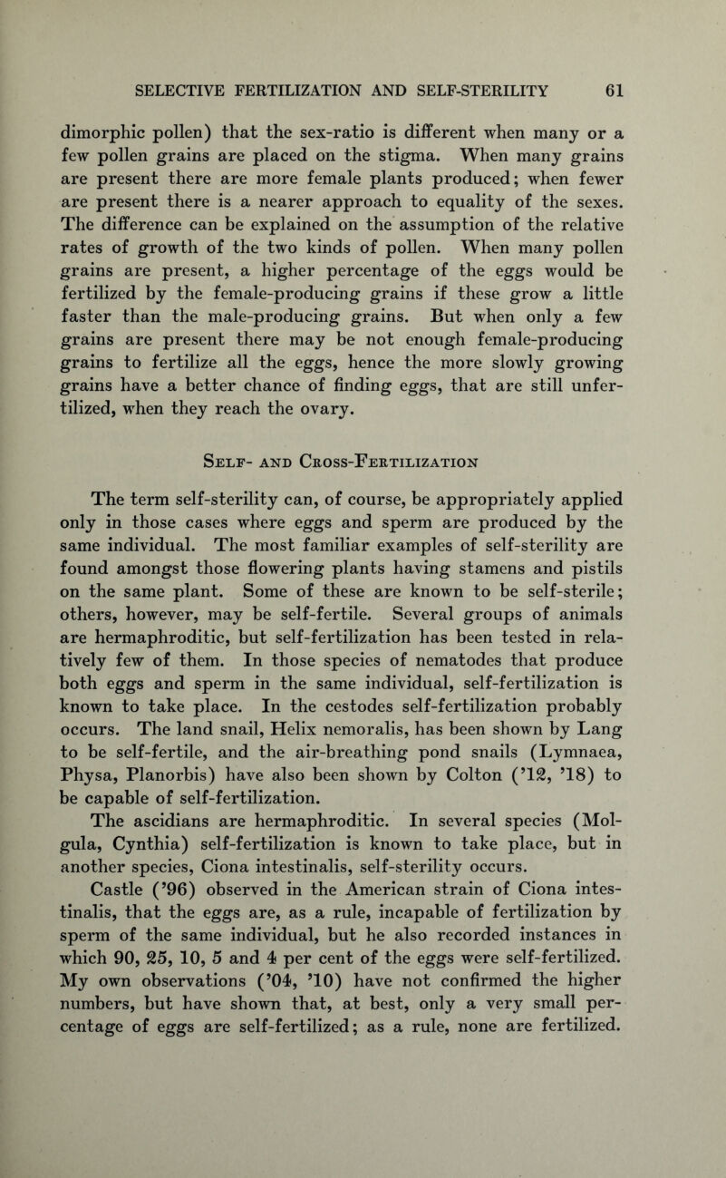 dimorphic pollen) that the sex-ratio is different when many or a few pollen grains are placed on the stigma. When many grains are present there are more female plants produced; when fewer are present there is a nearer approach to equality of the sexes. The difference can be explained on the assumption of the relative rates of growth of the two kinds of pollen. When many pollen grains are present, a higher percentage of the eggs would be fertilized by the female-producing grains if these grow a little faster than the male-producing grains. But when only a few grains are present there may be not enough female-producing grains to fertilize all the eggs, hence the more slowly growing grains have a better chance of finding eggs, that are still unfer- tilized, when they reach the ovary. Self- and Cross-Fertilization The term self-sterility can, of course, be appropriately applied only in those cases where eggs and sperm are produced by the same individual. The most familiar examples of self-sterility are found amongst those flowering plants having stamens and pistils on the same plant. Some of these are known to be self-sterile; others, however, may be self-fertile. Several groups of animals are hermaphroditic, but self-fertilization has been tested in rela- tively few of them. In those species of nematodes that produce both eggs and sperm in the same individual, self-fertilization is known to take place. In the cestodes self-fertilization probably occurs. The land snail, Helix nemoralis, has been shown by Lang to be self-fertile, and the air-breathing pond snails (Lymnaea, Physa, Planorbis) have also been shown by Colton (’12, ’18) to be capable of self-fertilization. The ascidians are hermaphroditic. In several species (Mol- gula, Cynthia) self-fertilization is known to take place, but in another species, Ciona intestinalis, self-sterility occurs. Castle (’96) observed in the American strain of Ciona intes- tinalis, that the eggs are, as a rule, incapable of fertilization by sperm of the same individual, but he also recorded instances in which 90, 25, 10, 5 and 4 per cent of the eggs were self-fertilized. My own observations (’04, ’10) have not confirmed the higher numbers, but have shown that, at best, only a very small per- centage of eggs are self-fertilized; as a rule, none are fertilized.
