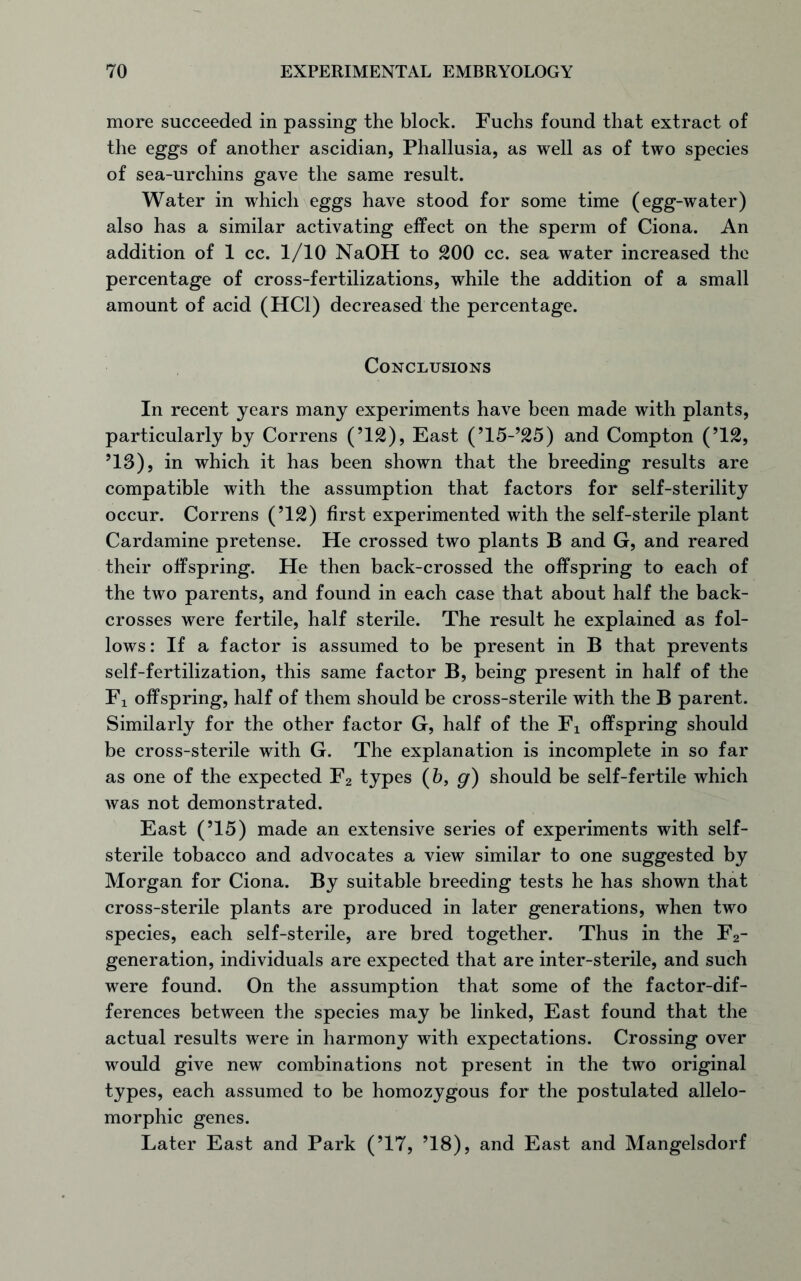 more succeeded in passing the block. Fuchs found that extract of the eggs of another ascidian, Phallusia, as well as of two species of sea-urchins gave the same result. Water in which eggs have stood for some time (egg-water) also has a similar activating effect on the sperm of Ciona. An addition of 1 cc. 1/10 NaOH to 200 cc. sea water increased the percentage of cross-fertilizations, while the addition of a small amount of acid (HC1) decreased the percentage. Conclusions In recent years many experiments have been made with plants, particularly by Correns (’12), East (’15-’25) and Compton (’12, ’13), in which it has been shown that the breeding results are compatible with the assumption that factors for self-sterility occur. Correns (’12) first experimented with the self-sterile plant Cardamine pretense. He crossed two plants B and G, and reared their offspring. He then back-crossed the offspring to each of the two parents, and found in each case that about half the back- crosses were fertile, half sterile. The result he explained as fol- lows: If a factor is assumed to be present in B that prevents self-fertilization, this same factor B, being present in half of the Fi offspring, half of them should be cross-sterile with the B parent. Similarly for the other factor G, half of the Fx offspring should be cross-sterile with G. The explanation is incomplete in so far as one of the expected F2 types (6, g) should be self-fertile which was not demonstrated. East (’15) made an extensive series of experiments with self- sterile tobacco and advocates a view similar to one suggested by Morgan for Ciona. By suitable breeding tests he has shown that cross-sterile plants are produced in later generations, when two species, each self-sterile, are bred together. Thus in the F2- generation, individuals are expected that are inter-sterile, and such were found. On the assumption that some of the factor-dif- ferences between the species may be linked, East found that the actual results were in harmony with expectations. Crossing over would give new combinations not present in the two original types, each assumed to be homozygous for the postulated allelo- morphic genes. Later East and Park (’17, ’18), and East and Mangelsdorf