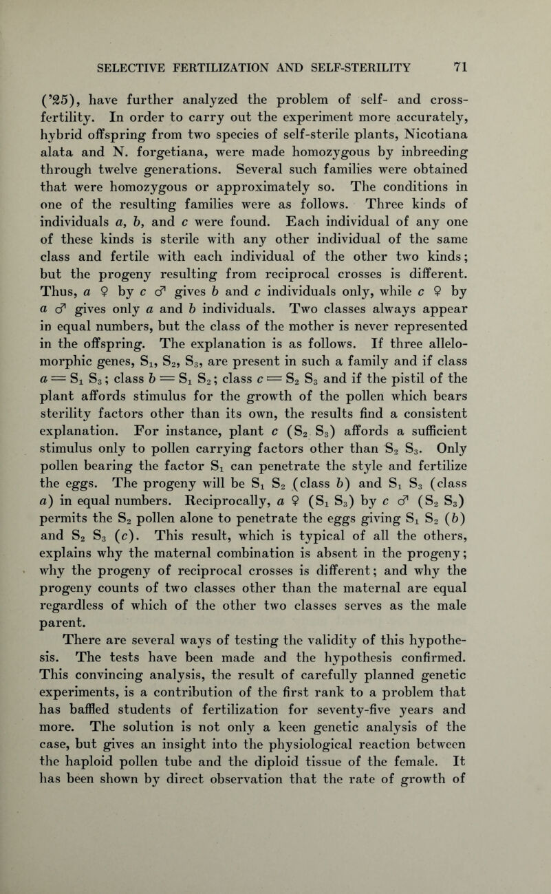 (’25), have further analyzed the problem of self- and cross- fertility. In order to carry out the experiment more accurately, hybrid offspring from two species of self-sterile plants, Nicotiana alata and N. forgetiana, were made homozygous by inbreeding through twelve generations. Several such families were obtained that were homozygous or approximately so. The conditions in one of the resulting families were as follows. Three kinds of individuals a, 6, and c were found. Each individual of any one of these kinds is sterile with any other individual of the same class and fertile with each individual of the other two kinds; but the progeny resulting from reciprocal crosses is different. Thus, a $ by c d gives b and c individuals only, while c $ by a d gives only a and b individuals. Two classes always appear in equal numbers, but the class of the mother is never represented in the offspring. The explanation is as follows. If three allelo- morphic genes, Si, S2, S3, are present in such a family and if class a = Si S3; class b = Si S2; class c = S2 S3 and if the pistil of the plant affords stimulus for the growth of the pollen which bears sterility factors other than its own, the results find a consistent explanation. For instance, plant c (S2 S3) affords a sufficient stimulus only to pollen carrying factors other than S2 S3. Only pollen bearing the factor S], can penetrate the style and fertilize the eggs. The progeny will be Si S2 (class b) and Sx S3 (class a) in equal numbers. Reciprocally, a $ (Si S3) by c d (S2 S3) permits the S2 pollen alone to penetrate the eggs giving Sx S2 (6) and S2 S3 (c). This result, which is typical of all the others, explains why the maternal combination is absent in the progeny; why the progeny of reciprocal crosses is different; and why the progeny counts of two classes other than the maternal are equal regardless of which of the other two classes serves as the male parent. There are several ways of testing the validity of this hypothe- sis. The tests have been made and the hypothesis confirmed. This convincing analysis, the result of carefully planned genetic experiments, is a contribution of the first rank to a problem that has baffled students of fertilization for seventy-five years and more. The solution is not only a keen genetic analysis of the case, but gives an insight into the physiological reaction between the haploid pollen tube and the diploid tissue of the female. It has been shown by direct observation that the rate of growth of