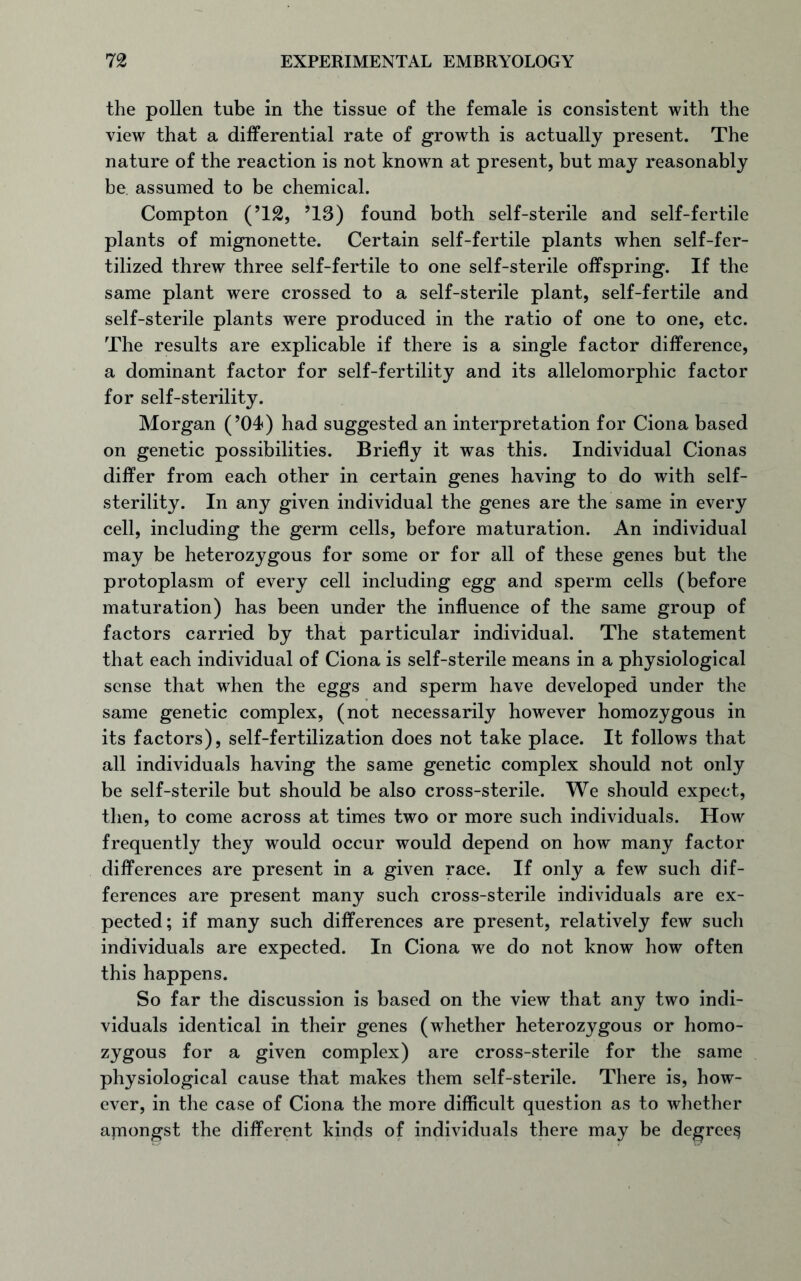 the pollen tube in the tissue of the female is consistent with the view that a differential rate of growth is actually present. The nature of the reaction is not known at present, but may reasonably be assumed to be chemical. Compton (T2, ’13) found both self-sterile and self-fertile plants of mignonette. Certain self-fertile plants when self-fer- tilized threw three self-fertile to one self-sterile offspring. If the same plant were crossed to a self-sterile plant, self-fertile and self-sterile plants were produced in the ratio of one to one, etc. The results are explicable if there is a single factor difference, a dominant factor for self-fertility and its allelomorphic factor for self-sterility. Morgan (’04) had suggested an interpretation for Ciona based on genetic possibilities. Briefly it was this. Individual Cionas differ from each other in certain genes having to do with self- sterility. In any given individual the genes are the same in every cell, including the germ cells, before maturation. An individual may be heterozygous for some or for all of these genes but the protoplasm of every cell including egg and sperm cells (before maturation) has been under the influence of the same group of factors carried by that particular individual. The statement that each individual of Ciona is self-sterile means in a physiological sense that when the eggs and sperm have developed under the same genetic complex, (not necessarily however homozygous in its factors), self-fertilization does not take place. It follows that all individuals having the same genetic complex should not only be self-sterile but should be also cross-sterile. We should expect, then, to come across at times two or more such individuals. How frequently they would occur would depend on how many factor differences are present in a given race. If only a few such dif- ferences are present many such cross-sterile individuals are ex- pected; if many such differences are present, relatively few such individuals are expected. In Ciona we do not know how often this happens. So far the discussion is based on the view that any two indi- viduals identical in their genes (whether heterozygous or homo- zygous for a given complex) are cross-sterile for the same physiological cause that makes them self-sterile. There is, how- ever, in the case of Ciona the more difficult question as to whether amongst the different kinds of individuals there may be degree^