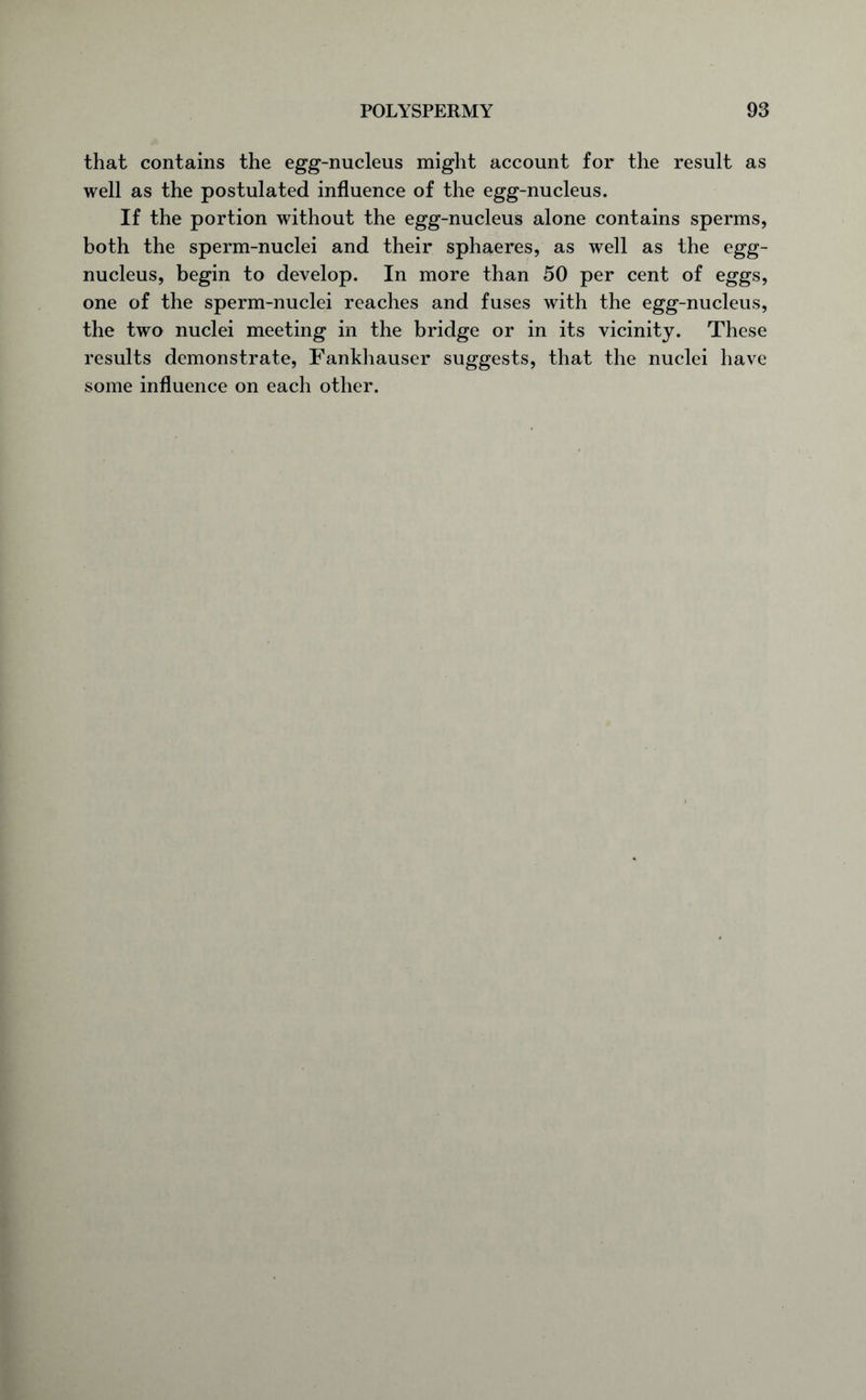 that contains the egg-nucleus might account for the result as well as the postulated influence of the egg-nucleus. If the portion without the egg-nucleus alone contains sperms, both the sperm-nuclei and their sphaeres, as well as the egg- nucleus, begin to develop. In more than 50 per cent of eggs, one of the sperm-nuclei reaches and fuses with the egg-nucleus, the two nuclei meeting in the bridge or in its vicinity. These results demonstrate, Fankhauser suggests, that the nuclei have some influence on each other.