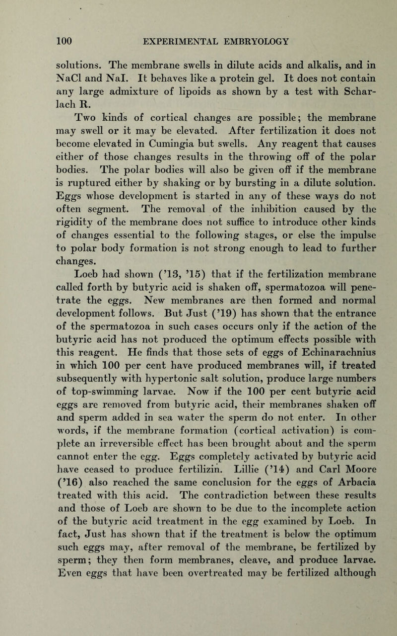 solutions. The membrane swells in dilute acids and alkalis, and in NaCl and Nal. It behaves like a protein gel. It does not contain any large admixture of lipoids as shown by a test with Schar- lach R. Two kinds of cortical changes are possible; the membrane may swell or it may be elevated. After fertilization it does not become elevated in Cumingia but swells. Any reagent that causes either of those changes results in the throwing off of the polar bodies. The polar bodies will also be given off if the membrane is ruptured either by shaking or by bursting in a dilute solution. Eggs whose development is started in any of these ways do not often segment. The removal of the inhibition caused by the rigidity of the membrane does not suffice to introduce other kinds of changes essential to the following stages, or else the impulse to polar body formation is not strong enough to lead to further changes. Loeb had shown (’13, ’15) that if the fertilization membrane called forth by butyric acid is shaken off, spermatozoa will pene- trate the eggs. New membranes are then formed and normal development follows. But Just (’19) has shown that the entrance of the spermatozoa in such cases occurs only if the action of the butyric acid has not produced the optimum effects possible with this reagent. He finds that those sets of eggs of Echinarachnius in which 100 per cent have produced membranes will, if treated subsequently with hypertonic salt solution, produce large numbers of top-swimming larvae. Now if the 100 per cent butyric acid eggs are removed from butyric acid, their membranes shaken off and sperm added in sea water the sperm do not enter. In other words, if the membrane formation (cortical activation) is com- plete an irreversible effect has been brought about and the sperm cannot enter the egg. Eggs completely activated by butyric acid have ceased to produce fertilizin. Lillie (’14) and Carl Moore (’16) also reached the same conclusion for the eggs of Arbacia treated with this acid. The contradiction between these results and those of Loeb are shown to be due to the incomplete action of the butyric acid treatment in the egg examined by Loeb. In fact, Just has shown that if the treatment is below the optimum such eggs may, after removal of the membrane, be fertilized by sperm; they then form membranes, cleave, and produce larvae. Even eggs that have been overtreated may be fertilized although
