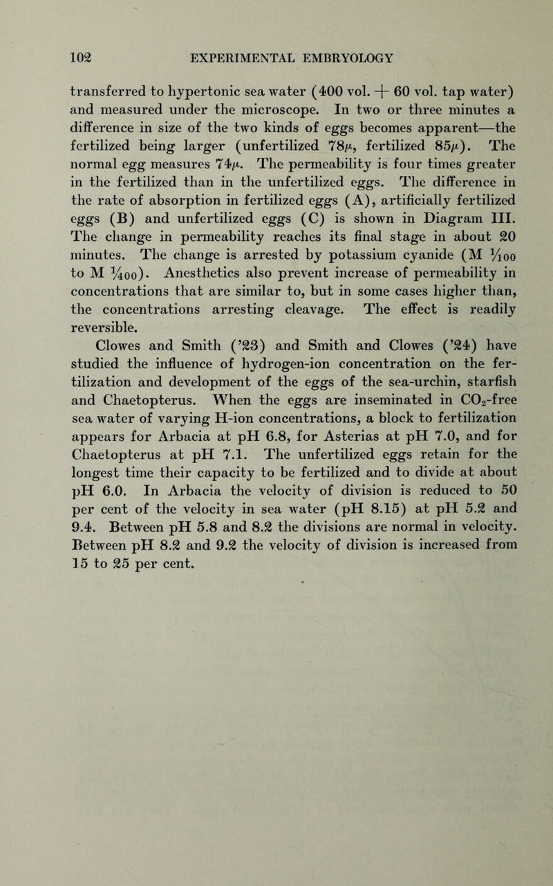 transferred to hypertonic sea water (400 vol. -f- 60 vol. tap water) and measured under the microscope. In two or three minutes a difference in size of the two kinds of eggs becomes apparent—the fertilized being larger (unfertilized 78/*, fertilized 85/*). The normal egg measures 74/*. The permeability is four times greater in the fertilized than in the unfertilized eggs. The difference in the rate of absorption in fertilized eggs (A), artificially fertilized eggs (B) and unfertilized eggs (C) is shown in Diagram III. The change in permeability reaches its final stage in about 20 minutes. The change is arrested by potassium cyanide (M ^oo to M %oo)* Anesthetics also prevent increase of permeability in concentrations that are similar to, but in some cases higher than, the concentrations arresting cleavage. The effect is readily reversible. Clowes and Smith (’23) and Smith and Clowes (’24) have studied the influence of hydrogen-ion concentration on the fer- tilization and development of the eggs of the sea-urchin, starfish and Chaetopterus. When the eggs are inseminated in C02-free sea water of varying H-ion concentrations, a block to fertilization appears for Arbacia at pH 6.8, for Asterias at pH 7.0, and for Chaetopterus at pH 7.1. The unfertilized eggs retain for the longest time their capacity to be fertilized and to divide at about pH 6.0. In Arbacia the velocity of division is reduced to 50 per cent of the velocity in sea water (pH 8.15) at pH 5.2 and 9.4. Between pH 5.8 and 8.2 the divisions are normal in velocity. Between pH 8.2 and 9.2 the velocity of division is increased from 15 to 25 per cent.