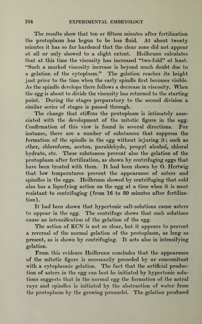 The results show that ten or fifteen minutes after fertilization the protoplasm has begun to be less fluid. At about twenty minutes it has so far hardened that the clear zone did not appear at all or only showed to a slight extent. Heilbrunn calculates that at this time the viscosity has increased “two-fold” at least. “Such a marked viscosity increase is beyond much doubt due to a gelation of the cytoplasm.” The gelation reaches its height just prior to the time when the early spindle first becomes visible. As the spindle develops there follows a decrease in viscosity. When the egg is about to divide the viscosity has returned to the starting point. During the stages preparatory to the second division a similar series of stages is passed through. The change that stiffens the protoplasm is intimately asso- ciated with the development of the mitotic figure in the egg. Confirmation of this view is found in several directions. For instance, there are a number of substances that suppress the formation of the spindle in the egg without injuring it; such as ether, chloroform, aceton, paraldehyde, propyl alcohol, chloral hydrate, etc. These substances prevent also the gelation of the protoplasm after fertilization, as shown by centrifuging eggs that have been treated with them. It had been shown by O. Hertwig that low temperatures prevent the appearance of asters and spindles in the eggs. Heilbrunn showed by centrifuging that cold also has a liquefying action on the egg at a time when it is most resistant to centrifuging (from 16 to 30 minutes after fertiliza- tion). It had been shown that hypertonic salt-solutions cause asters to appear in the egg. The centrifuge shows that such solutions cause an intensification of the gelation of the egg. The action of KCN is not so clear, but it appears to prevent a reversal of the normal gelation of the protoplasm, as long as present, as is shown by centrifuging. It acts also in intensifying gelation. From this evidence Heilbrunn concludes that the appearance of the mitotic figure is necessarily preceded by or concomitant with a cytoplasmic gelation. The fact that the artificial produc- tion of asters in the egg can best be initiated by hypertonic solu- tions suggests that in the normal egg the formation of the astral rays and spindles is initiated by the abstraction of water from the protoplasm by the growing pronuclei. The gelation produced