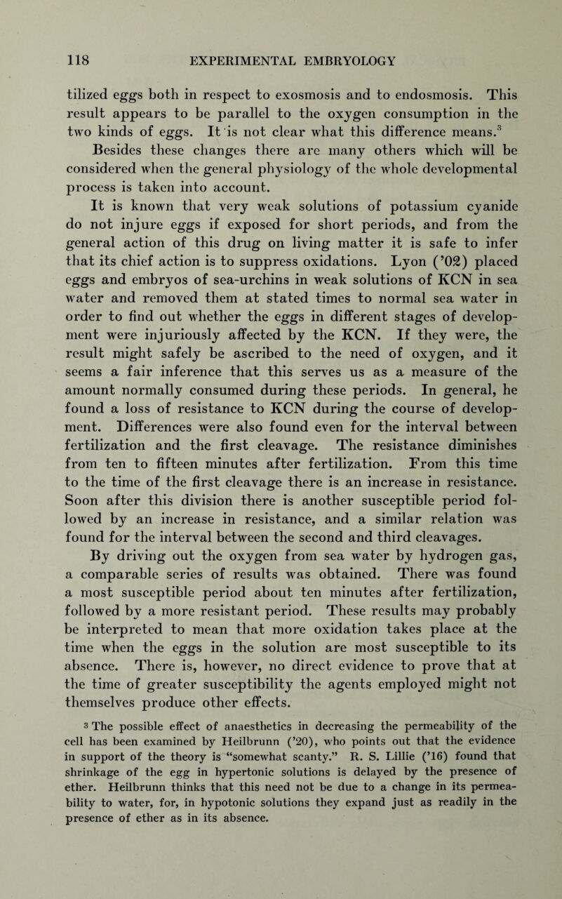 tilized eggs both in respect to exosmosis and to endosmosis. This result appears to be parallel to the oxygen consumption in the two kinds of eggs. It is not clear what this difference means.3 Besides these changes there are many others which will be considered when the general physiology of the whole developmental process is taken into account. It is known that very weak solutions of potassium cyanide do not injure eggs if exposed for short periods, and from the general action of this drug on living matter it is safe to infer that its chief action is to suppress oxidations. Lyon (’02) placed eggs and embryos of sea-urchins in weak solutions of KCN in sea water and removed them at stated times to normal sea water in order to find out whether the eggs in different stages of develop- ment were injuriously affected by the KCN. If they were, the result might safely be ascribed to the need of oxygen, and it seems a fair inference that this serves us as a measure of the amount normally consumed during these periods. In general, he found a loss of resistance to KCN during the course of develop- ment. Differences were also found even for the interval between fertilization and the first cleavage. The resistance diminishes from ten to fifteen minutes after fertilization. From this time to the time of the first cleavage there is an increase in resistance. Soon after this division there is another susceptible period fol- lowed by an increase in resistance, and a similar relation was found for the interval between the second and third cleavages. By driving out the oxygen from sea water by hydrogen gas, a comparable series of results was obtained. There was found a most susceptible period about ten minutes after fertilization, followed by a more resistant period. These results may probably be interpreted to mean that more oxidation takes place at the time when the eggs in the solution are most susceptible to its absence. There is, however, no direct evidence to prove that at the time of greater susceptibility the agents employed might not themselves produce other effects. 3 The possible effect of anaesthetics in decreasing the permeability of the cell has been examined by Heilbrunn (’20), who points out that the evidence in support of the theory is “somewhat scanty.” R. S. Lillie (’16) found that shrinkage of the egg in hypertonic solutions is delayed by the presence of ether. Heilbrunn thinks that this need not be due to a change in its permea- bility to water, for, in hypotonic solutions they expand just as readily in the presence of ether as in its absence.