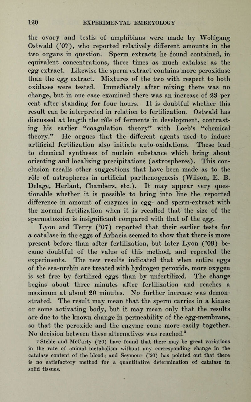 the ovary and testis of amphibians were made by Wolfgang Ostwald (’07), who reported relatively different amounts in the two organs in question. Sperm extracts he found contained, in equivalent concentrations, three times as much catalase as the egg extract. Likewise the sperm extract contains more peroxidase than the egg extract. Mixtures of the two with respect to both oxidases were tested. Immediately after mixing there was no change, but in one case examined there was an increase of 523 per cent after standing for four hours. It is doubtful whether this result can be interpreted in relation to fertilization. Ostwald has discussed at length the role of ferments in development, contrast- ing his earlier “coagulation theory” with Loeb’s “chemical theory.” He argues that the different agents used to induce artificial fertilization also initiate auto-oxidations. These lead to chemical syntheses of nuclein substance which bring about orienting and localizing precipitations (astrospheres). This con- clusion recalls other suggestions that have been made as to the role of astropheres in artificial parthenogenesis (Wilson, E. B. Delage, Herlant, Chambers, etc.). It may appear very ques- tionable whether it is possible to bring into line the reported difference in amount of enzymes in egg- and sperm-extract with the normal fertilization when it is recalled that the size of the spermatozoon is insignificant compared with that of the egg. Lyon and Terry (’07) reported that their earlier tests for a catalase in the eggs of Arbacia seemed to show that there is more present before than after fertilization, but later Lyon (’09) be- came doubtful of the value of this method, and repeated the experiments. The new results indicated that when entire eggs of the sea-urchin are treated with hydrogen peroxide, more oxygen is set free by fertilized eggs than by unfertilized. The change begins about three minutes after fertilization and reaches a maximum at about 20 minutes. No further increase was demon- strated. The result may mean that the sperm carries in a kinase or some activating body, but it may mean only that the results are due to the known change in permeability of the egg-membrane, so that the peroxide and the enzyme come more easily together. No decision between these alternatives was reached.3 s Stehle and McCarty (’20) have found that there may be great variations in the rate of animal metabolism without any corresponding change in the catalase content of the blood; and Seymour (’20) has pointed out that there is no satisfactory method for a quantitative determination of catalase in solid tissues.